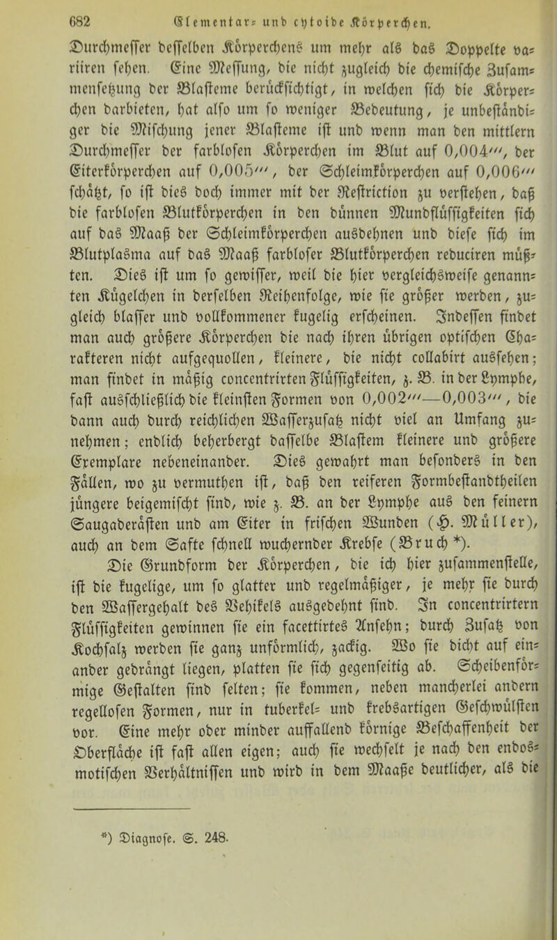 G82 (Sfementars unb cptotbe .ftötpfrdjen. Surchmeffer beffclbcn Körperchen^ um mehr aB baS doppelte ya= ritten fehen. eine SReffung, bie ntd)t ^gleich bie chemifche 3ufams menfepung ber SBlafteme berücffteßtigt, in welchen ftrf> bie Körpers cl)en barbieten, bat alfo um fo weniger S3ebeutung, je unbejtanbis ger bic SRifcßung jener ©laftente tft unb wenn man ben mitttern Surdnneffcr ber farblofen Korperdjen im 33(ut auf 0/004//// ber Gnterforperd)en auf 0,005', ber ©cßleimforpercßen auf 0,006' fd)aßt, fo ift bieö bocß immer mit ber Reftriction ju oerfteßen, baß bie farblofen ffilutforpercßen in ben bünnen SRunbflüfftgfeiten ftcß auf ba§ SRaaß ber ©chleimforpercßen auäbeßnen unb biefe ftch im SBlutplaSma auf ba3 SRaaß farblofer SMutforpercßen rebuciren müß? tcn. Steö ift um fo gewiffer, weit bie hier oergletcßSweife genannt ten Kügekßen in berfelben Reihenfolge, wie fte großer werben, ju= gleich blaffer unb ootlfommener fugelig erfebeinen. Snbeffen ftnbet man auch größere Körperchen bie nach ißren übrigen optifeben @ßa= rafteren nicht aufgequollen, fleinere, bie nicht collabtrt auSfeßen; man ftnbet in mäßig concentrirten Sdüfftgfeiten, $. S5. in ber 2pmpbe, faft augfcßließlicß bie fletnjfen formen oon 0,002'—0,003', bie bann auch bureb reichlichen 2öaffer§ufaß nicht oiel an Umfang §u= nehmen; enblich beherbergt baffelbe ffilaftem fleinere unb größere Grremplare nebeneinanber. Siee> gewahrt man befonber§ in ben fallen, wo §u yermutßen ift, baß ben reiferen Sormbejtanbtßeilen jüngere beigcmifcht ftnb, wie 33. an ber Spmpße au§ ben feinem ©augaberajten unb am Gnter in frifeßen Sßunben (£• SJtüller), aud) an bem ©afte fchnell wuchernber Krebfe (33rucß *). Sie ©runbform ber Körperchen, bie ich hier jufammenffetle, ift bie fugelige, um fo glatter unb regelmäßiger, je mehr fte burch ben SEÖaffergeßalt be§ SSeßtfelS auSgebeßnt finb. Sn concentrirtern glüffigfeiten gewinnen fte ein facettirteS 2lnfeßn; burch 3ufaß üon Kocßfalj werben fte ganj unförmlich/ jaefig. 2öo fte btcht auf eins anber gebrangt liegen, platten fte ftch gegenfeitig ab. ©eßeibenfors mige ©eftalten finb feiten; fte fontmen, neben mancherlei anbern regellofen formen, nur in tuberfel= unb frebSarttgen ©efcßwüljlcn oor. ©ine mehr ober minber auffallenb forntge 33efd?affenheit ber Oberfläche ift faft allen eigen; auch fte wechfelt je nach ben enboSs motifchen S3erhaltniffen unb wirb in bem SRaaße heutiger, als bie *) ©iagnofe. @. 248.