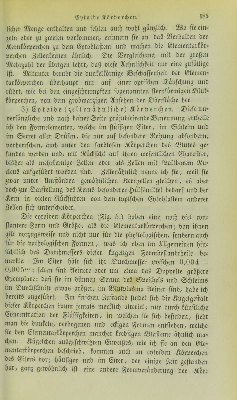 lieber 9)?enge enthalten unb fehlen auch wol;l ganjltrfj. 2Qo fte ein* jcln ober ju jweien twrfommen, erinnern fte an bag Verhalten ber Kernforperd)en 511 bem (5t>tobtaftem unb machen bie Glementarfon pereben Seflenfernen ähnlich. £>te SBergleichung mit ber großen 9)?ehr$ahl ber übrigen lehrt, bafi biefe 2Cef>nlid?fett nur eine jufaüige ifl. SKitunter beruht bie buttfelfornige S3efd)affcnf)eit ber Giemen* tarfbrpereben überhaupt nur auf einer optifeben SEaufchung unb rührt, nüe bei ben eingefebrumpften fogenannten jternformigen ©tut* fbrpetchen, von bem grobwarjtgen Anfehen ber Oberfläche ber. 3) Gptoibe (jcllen ähnliche) Körperchen. £>iefeun= verfängliche unb nach feiner ©eite prajubicirenbe {Benennung erteile id) ben gorntelementen, welche im flüfftgen Giter, im ©cbleim unb im ©ecret aller Prüfen, bie nur auf befonbere Steigung abfonbern, oorherrfchen, aud) unter ben farblofen Kbrpcrd)en beg 33luteg ge* funben werben unb, mit SRücfftcht auf ihren wefentlidjen Gharafter, bisher alg mehrfernige Sellen ober alg Sellen mit fpaltbarem 9^u= cleug aufgeführt worben ftnb. Sellenahnlid) nenne id) fte, weil fte jwar unter Umjtanben gewöhnlichen Kernjellen gleichen, eg aber bochjur Oarflellung begKerng befonberer «£jülfgmittel bebarf unb ber Kern in vielen 9tü<fftd)ten von bem tppifd)en Gptoblaftem anberer Sellen ftch unterfch eibet. £>ie eptotben Korperd)en (gig. 5.) haben eine nod) viel con= jlantere gönn unb ©rofje, alg bie Glementarfbrpercben; oon ihnen gilt vorjuggweife unb nicht nur für bie phpftologtfchen, fonbern auch für bie pathologifchen gönnen, wag id; oben im Allgemeinen hin* ftchtlich beg Ourchmcfferg biefer fugeltgen gormbeftanbtheile be= merfte. Snt Giter h«lt ft eh ihr ©urchmeffer jwtfchen 0,004— 0,005///; feiten ftnb Heinere ober um etwa bag doppelte größere Gremplare; bajj fte im bünnen ©erum beg ©peid)elg unb ©chleimg im ^urchfchnitt etwag großer, im ffilutplagma fleiner ftnb, habe ich bereitg angeführt. 5m frtfehen Suftanbe ftnbet ftch bie Kugelgeftalt biefer Körperchen faum jemalg merflid) alterirt, nur burch fünjiliche Goncentration ber glüfftgfeiten, in welchen fte ftch beftnben, fleht man bie bunfeln, verbogenen unb eefigen gönnen entgehen, welche fte ben Glementarforperchen mancher frebftgen 33lajfeme ähnlich ma= chen. Kügelchen auggefchwifcten Giweijjeg, wie td) fte an ben Gle= mentarforperchen befd)rieb, fommen aud; an eptotben Körperchen beg Giterg vor; hefiger unb im Giter, ber einige Seit gejianben hat, ganj gewöhnlich ift eine anbere gorntveranberung ber Kor=