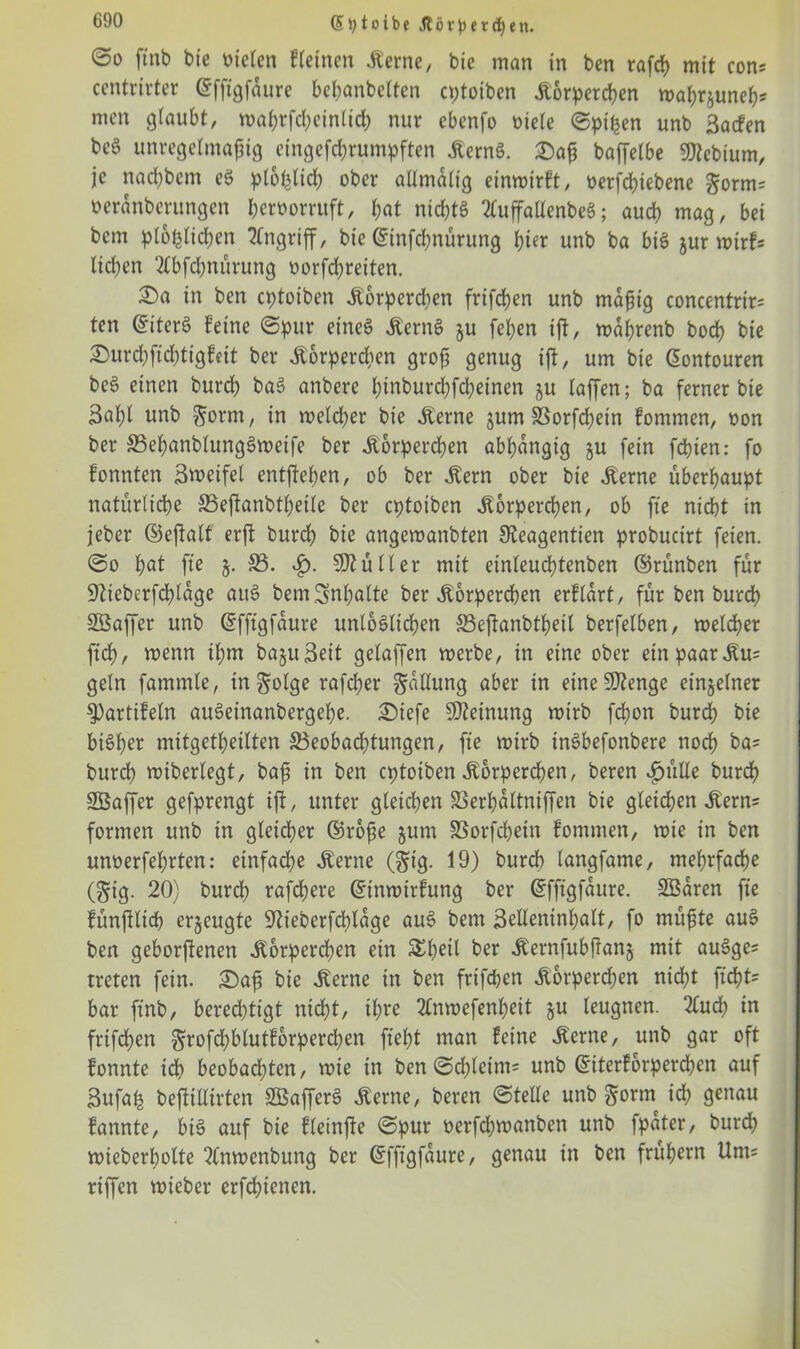 (5toibc Jtörpercf)en. @0 ftnb bie mieten f(einen Kerne, bie man in ben rafch mit con? centrirter ©fftgfdure bcbanbelten eptoiben Körperchen wahrguneh? men glaubt, wahrfcheinlicb nur ebenfo niete ©pipen unb 3acfen beö unregelmäßig eingefchrumpften KernS. 2)aß baffetbe 3)tebium, je nacfybem eS plohtich ober altmdlig einwirft, oerfepiebene gorm? oerdnberungen beröorruft, bat nichts 2luffatlenbeS; auch mag, bei bem plofclichen Angriff, bie ©infepnürung hier unb ba bis gur wirf? lieben 2Cbfcpnürung oorfepreiten. £>a in ben eptoiben Korperdten frifeben unb mäßig concentrir? ten ©iterS feine ©pur eines KernS gu [eben ift, wdprenb boef) bie ©urdpfichtigfeit ber Körperchen groß genug ijt, um bie ©ontouren beS einen bureb baS anbere htnburchfcheinen gu (affen; ba ferner bie 3al)t unb gorm, in welcher bie Kerne gum Borfcpetn fommen, non ber SSepanblungSweife ber Körperchen abbdngig gu fein fdbien: fo fonnten Steifet entfielen, ob ber «Kern ober bie Kerne überhaupt natürliche Beftanbtpeile ber eptoiben Körperchen, ob fte nicht in jeber ©eftalt erft bureb bie angewanbten 9?eagentien probuctrt feien, ©o bat fte $.33. $. Füller mit einleucbtenben ©rünben für üfticbcrfcpldge auS bemSnpalte ber Körperchen erfldrt, für ben bureb SBaffer unb ©fftgfdure unlöslichen Beffanbtbetl berfelben, welcher fiep, wenn ihm bagu3eit gelaffen werbe, in eine ober ein paar Ku? geln fammle, infolge rafeber Ballung aber in eineSD2enge einzelner 3)artifeln auSeinanbergebe. £)iefe Meinung wirb febon burd) bie bisher mitgetbeilten Beobachtungen, fte wirb tnSbefonbere noch ba? burd) wiberlegt, baß in ben eptoiben Körperchen, beren $ütle burcf) Sßaffer gefprengt ijt, unter gleichen Berpdltniffen bie gleichen Kern? formen unb in gleicher ©roße gutn SSorfcpein fommen, wie in ben unoerfebrten: einfache Kerne (gig. 19) bureb langfame, mehrfache (gig. 20) bureb rafepere ©tnwirfung ber ©fftgfdure. SBaren fte fünfiltcp erzeugte 92ieberfd)ldge auS bem 3dleninpalt, fo nutzte auS ben geborgenen Körperchen ein SEpeil ber Kernfubftang mit auSge? treten fein. £5aß bie Kerne in ben frifeben Körperchen nicht ficht? bar ftnb, berechtigt nicht, tpre 2Cnwefenpeit gu leugnen. 2tucp in frifepen grofd)blutforpercpen fleht man feine Kerne, unb gar oft fonnte ich beobachten, wte in ben©cpleim? unb ©iterforperepen auf Bufafc beftillirten SBafferS Kerne, beren ©teile unb gönn ich genau fannte, bis auf bie fleinfte ©pur oerfepwanben unb fpdter, burd) wieberboltc 2(nwenbung ber ©fftgfdure, genau in ben frühem Um? riffen wteber erfepienen.