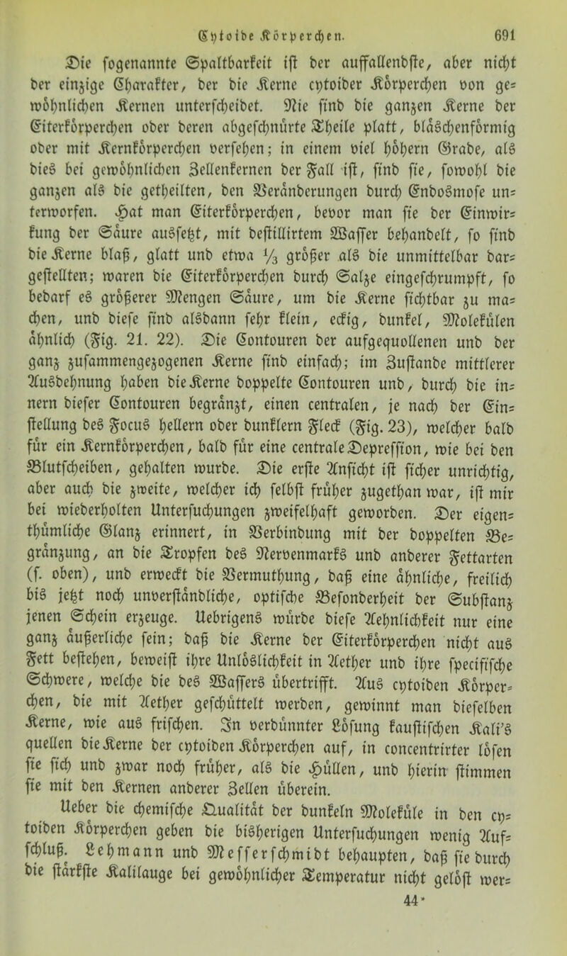 2>ie fogenannte ©paltbarfeit tft ber auffatlenbfte, aber nid)t ber einzige @böraftcr, bcr bic .Kerne cptoiber .Körperchen oon ge= wohnlichen .Kernen unterfdjeibet. 9?ie ftnb bie ganzen .Kerne ber Gnterfbrpercßen ober bereit abgefd?nürte ®J>ei'te platt, blaScbenformig ober mit .Kerntorpcrd)en üerfeßen; in einem oiel bopern ©rabe, aB bieS bei gewöhnlichen Scllenferncn ber galt ift, ftnb fte, fowoßl bie ganjcn aB bie getbeitten, ben SBerdnbcrungen burd; GrnboSmofe un= terworfen. i)at man (fiterforpercßen, beoor man fte ber Gnnwirs fung ber Saure auSfeßt, mit beffiHirtem SOBaffer beßanbelt, fo ftnb bie .Kerne blaß, glatt unb etwa % großer aB bie immittetbar bar= geteilten; waren bie (£iterf6rperd)en burcb Salje eingefchrumpft, fo bebarf e§ größerer Mengen Saure, um bie .Kerne ftcßtbar ju ma* eben, unb biefe ftnb aBbann febr fJein, eefig, bunfel, Sfttolefulen abnlicb ($ig. 21. 22). £>ie @ontouren ber aufgequotlenen unb ber ganj jufammengejogenen .Kerne ftnb einfach; im ßuptnbe mittlerer tfuSbeßnung höben bie .Kerne hoppelte Sontouren unb, burcb bie in- nern biefer @ontouren begrdnjt, einen centraten, je nach ber @in= ftellung beS gocuS b^Üern ober bunflern glecf (gig. 23), meteber batb für ein .Kernforpercßen, batb für eine centrate ©epreffton, wie bei ben SBlutfcßeiben, gebalten mürbe. Sie erfte 2Cnftd>t ifi fteßer unrichtig, aber auch bie jweite, meteber ich fetbjt früher jugetßan mar, ift mir bet wieberßolten Unterfucbungen jweifetßaft geworben. £)er eigene tbümlicbe ©tanj erinnert, in 33erbinbung mit ber hoppelten S3e= granjung, an bie Tropfen beS SReröenmarfö unb anberer gettarten (f. oben), unb ermeeft bie SSermutßung, baß eine ähnliche, freilich bis W noch unoerftdnblicße, optifebe S3efonberbeit ber ©ubjfanj jenen Schein erjeuge. UebrigenS mürbe biefe 2Cebnticb!eit nur eine ganj äußerliche fein; baß bie tote ber (Siterforpercßen nicht aus gett beließen, bemeift ihre UnloSlicßfeit in 2letßer unb ihre fpeciftfcße Schwere, weteße bie beS SBafferS Übertrip. 2üB eptoiben .Körper* eben, bie mit tfetßer gerüttelt werben, gewinnt man biefetben Äerne, wie auS frifeben. Sn oerbünnter ßofung faufttfdten .KatiB quellen bie .Kerne bcr eptoiben .Körperchen auf, in concentrirter lofen fie fteß unb jwar noch früher, aB bie füllen, unb hierin pmmen fte mit ben .Kernen anberer Bellen überein. lieber bie eßemifebe Qualität ber bunEeln SD?olefüle in ben cp= toiben itorpereßen geben bie bisherigen llnterfucßungen wenig 2luf= feßtuß. Seßmann unb SDlefferfcßmibt behaupten, baß fte bureß bie jiärffie Kalilauge bei gewöhnlicher Temperatur nießt geloft wer= 44*