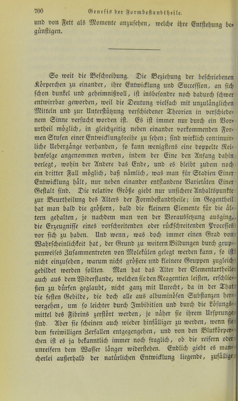 imb Don |?ett aI6 Momente anjufe&en, welche ihre ©ntflebunq bes künftigen. @o weit bte S3efcbreibung. ®ie 23ejiebung ber betriebenen .Körperchen ju einanber, ihre ©ntwicflung unb ©ucceffton, an ftd) fdjon bunfel unb gebetmnißDoll, ijt inäbefonbre noeb babureb fdjwer entwirrbar geworben, weit bie Deutung Dielfacb mit unzulänglichen Mitteln unb jur Unterflu^ung oerfebiebener Theorien in t>erfd>tebe= nem @inne berfucht worben ijt. ©3 ift immer nur bureb ein SSor? urtbeit möglich, in gleichzeitig neben einanber oorfommenben gor= men Stufen einer (SntwicflungSreibe ju [eben; ftnb wirklich conttnuir; liebe Uebergdnge öorbanben, fo kann wenigffenS eine hoppelte 9fei= benfotge angenommen werben, inbem ber ©ine ben Anfang babin berlegt, wobin ber Ttnbere bas? ©nbe, unb e§ bleibt §ubem noch ein britter ^atl möglich, bafs nämlich, was? man für <Stabien ©iner ©ntwicktung halt, nur neben einanber entfianbene SSarietdten ©iner ©effalt ftnb. £)ie relative ©röfie giebt nur unftebere Anhaltspunkte jur Seurtbeilung be§ 2£lter6 ber ^ormbeffanbtbeile; im ©egentbeit bat man halb bte großem, batb bie kleinem ©lemente für bie aU tern gebalten, je naebbem man oon ber SSorauSfe^ung auSging, bie ©rjeugniffe eines? oorfebreitenben ober rückfcbreitenben ^roceffeS oor ftcb ju haben. Unb wenn, was? bod) immer einen ©rab non SBabrfcbeinlicbfeit bat, ber ©runb §u weiternS3ilbungen bureb grup= penweifes? Sufammentreten öon SD?otefülen gelegt werben kann, fo ift: nicht einjufeben, warum nicht größere unb Heinere ©ruppen zugleich gebilbet werben follten. 9flan bat baS Alter ber ©lementartbeite audb aus? bem SEBiberjtanbe, welchen fte ben Sieagentien leiften, erfeblie* ben zu bitrfen geglaubt, nicht ganz mit Unrecht, ba in ber £b«t bie fejlen ©ebilbe, bie boeb alle auS albuminofen ©ubflanjen b^' borgeben, um fo leichter bureb Swbtbition unb bureb bie ßofung^ mittet bcS gibrinS §erjfort werben, je naher fte ihrem Urfprunge ftnb. Aber fte febeinen auch wieber hinfälliger $u werben, wenn fte bem freiwilligen 3erfallen entgegengeben, unb Don ben S3lutforper* eben ift es? ja bekanntlich immer nodb fraglich, ob bie reifem ober unreifem bem Sßaffer tanger wiberfteben. ©nbtid) giebt eS man* cberlei außerhalb ber natürlidjen ©ntwicklung liegenbe, zufällige