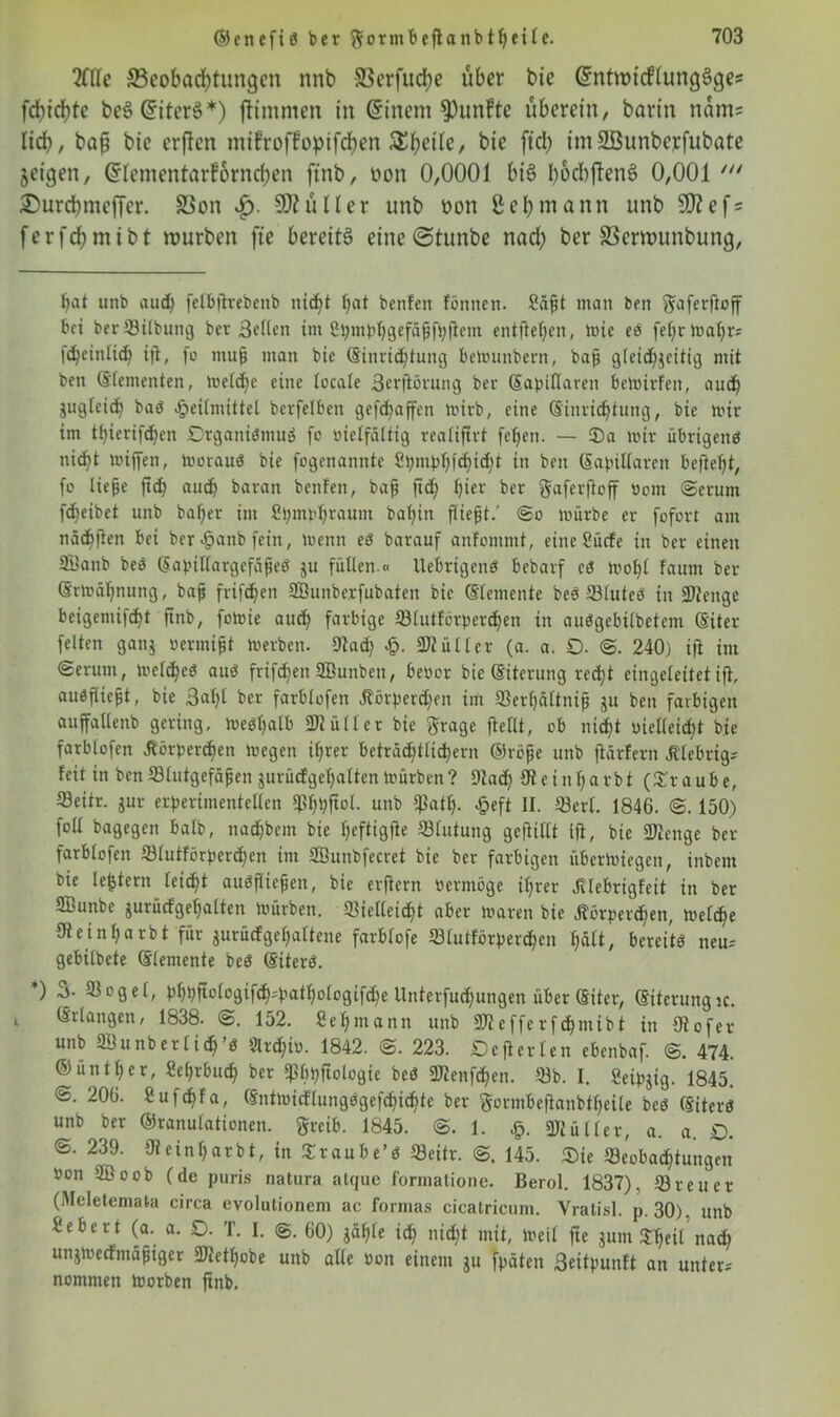 Me Beobachtungen nnb Bcrfud)e über bie (SntmicHungSges febiebte be$ CnterS *) jftmmen in Gnnem fünfte überein, barin nam= lieb, bafj bie erften mifroffoptfeben ^beitc, bie ftd) imäßunberfubate jeigen, Grlementarforncben ftnb, oon 0,0001 bis b^bftenö 0,001 £urcbmcjTer. Bon £>. SOhUler unb oon ßebmann unb 9J?ef = ferfcbmtbt würben ftc bereits eine@tunbe nad) ber SScrwunbung, bat unb auch felb|lrebenb nicht bat benfcit fönnen. Säpt man beit gaferftoff bet berVilbung ber 3cHen im ßtyntbbgefäjjfbflm entfteben, mic e« febrmabr* fdfeinlicb i|i, fo tnup man bie (Sinrid^tung bemnnbern, baff gleichzeitig mit beit (Elementen, melcbe eine (ocafe 3crftörung ber (Sapittaren bemirfeit, aud) gugfeic^ baö Heilmittel bcrfelbeit gefcf>affen mirb, eine (Einrichtung, bie mir im tbierifeben £>rgani«mu« fo vielfältig realiftrt febett. — Sa mir übrigen« nicht miffen, motauö bie fogenamtte Spmpbfcbid)t in beit (Eapillarett beftebt, fo liejje ftcb auch baran benfen, baff ftd) bi£r ber ftaferfloff vom (Serum fdfeibet unb baffer im 2t;mvb£aum baljitt fiiefjt.’ <So mürbe er fofort am näd)ften bei ber Hattb fein, menn e« barauf anfontmt, eüteSücfe in ber einen 23anb beb ßapillargefäfte« ju füllen.« llebrtgen« bebarf c« mol)l fannt ber Srmäbmtng, bap frifeben 2ßunberfubaten bie Elemente be« Vlute« in 3Jienge beigemifd)t ftnb, fomie auch farbige Vlutförpercben in au«gebilbetcm (Siter felten gang vermiet merben. 9tad) £. Füller (a. a. O. @. 240) ifl int €erum, melcbe« au« frifeben 2Bunbett, bevor bie (Eiterung recht eingeleitet ifl, aubflicfit, bie 3al)l ber farblofeit Körperd)en im Ver()ältnip gu bett farbigen auffalleitb gering, me«balb 3Jiüllet bie grage flellt, ob nicht vielleicht bie farblofen Körperd)en megett ihrer beträchtlichem ©töfjc unb ftärfern klebrig? feit in ben Vlutgefäfjen gurüdfgebalten mürben? Vad) (Reinbarbt (Sraube, ©eitr. gur experimentellen $bbftol. unb fßatb- £eft II. Verl. 1846. @. 150) foll bagegett batb, naebbem bie heftigfte Vlutung gefüllt ifl, bie fKettge ber farblofen Vlutförpercben im SBunbfecret bie ber farbigen übermiegen, inbettt bie le&tern leicht auöfltepen, bie erflern Vermöge ihrer Klebrigfeit in ber fflunbe jurücf'gebalten mürben. Vielleicht aber maren bie Körperchen, mefebe Oleinbarbt für gurücfgebaltene farbfofe Vlutförpercben hält, bereit« neu-- gebilbete (Elemente be« (Eiter«. ) Vogel, pbpftologif<b-'patbologif<be Unterfuc$ungen über (Eiter, (Eiterungjc. (Erlangen, 1838. 152. Sebmann unb SKefferfchmibt in 9t of er unb SSunberlich’« Archiv. 1842. @. 223. Dcflerlen ebenbaf. @. 474. ©üntber, Sehrbuch ber fphpftologie be« Vtenfcben. Vb. I. Seipgig. 1845. @. 206. 2ufd)f a, (Entmicflung«gefcbid)ie ber gormbeflanbtbeile be« (Eiter« unb ber ©ranulationen. greib. 1845. ©. 1. £. gjiütler, a. a. £). @.239. Oteinljarbt, in Sraube’« Veitr. @. 145. Sie Veoba<htungen Von 2Boob (de puris natura atque formatione. Berol. 1837), Vreuer (Meletemata circa evolutionem ac formas cicatricum. Vratisl. p. 30), unb i'eber t (a. a. D. T. I. ©. 60) gable ich nicht mit, meit fte gum Sbeit'na<b ungmeefrnäptger SReüjobe unb alle von einem gu fpäten 3eitpunft an unter-' nommen morben ftnb.