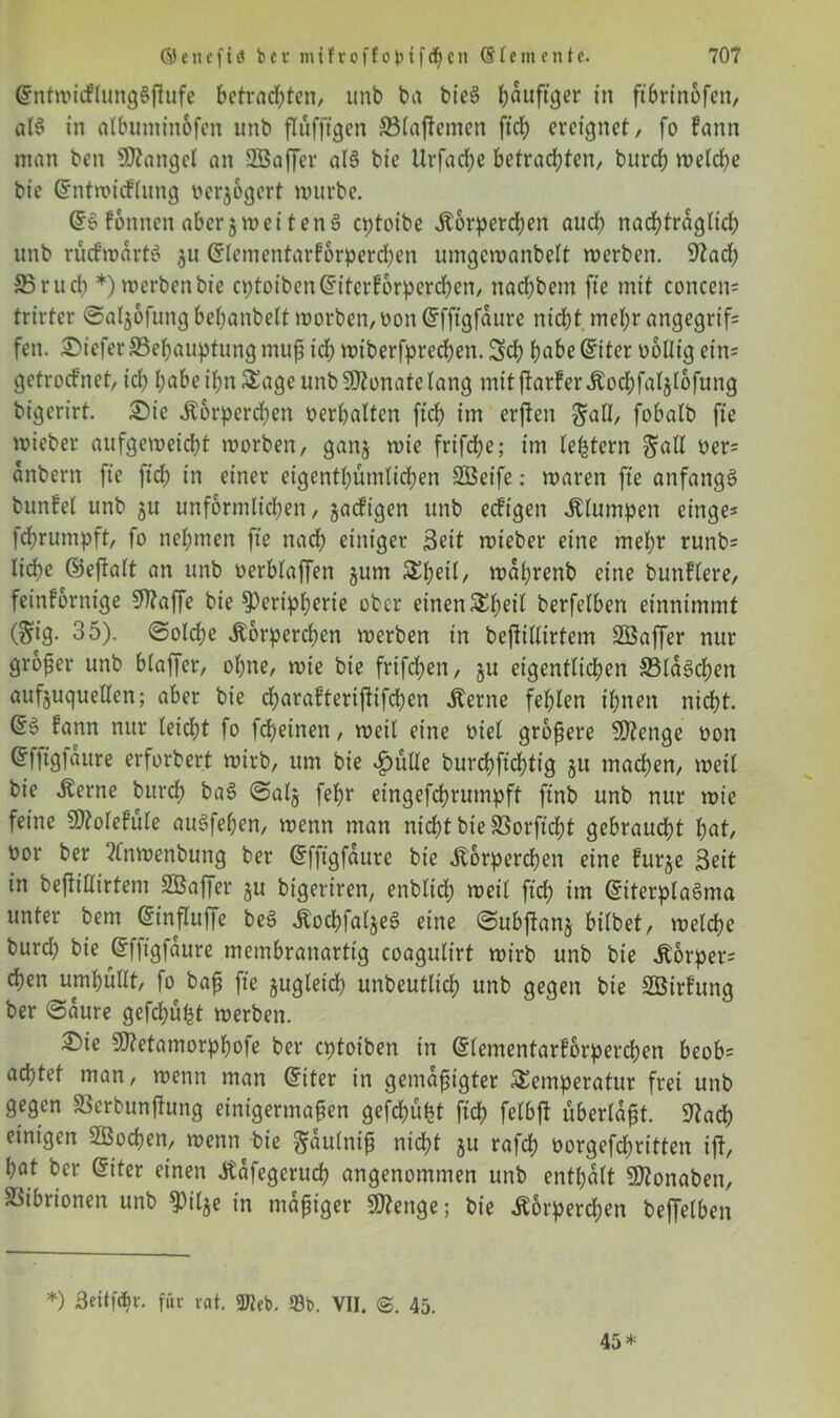 ©ntwicflungSffufe betrauten, unb ba bieS häufiger in ftbrinofen, als in albuntinofen unb flüfftgen ©latenten ftch ereignet, fo fann man ben Mangel an Sßaffer al§ bie Ur fache betrachten, burch welche bie Grntwicflung oerjogert mürbe. fonnen aberjmetten§ eptotbe Körperchen auch nachträglich unb aufwärts 311 Gtlementarforpercben umgcwanbelt werben. 9Zad) SSrucb *) werben bie cptoibenGfiterforpercben, nachbem fte mit concen* trirtcr ©aljofung behanbelt worben, oon Gffftgfäure nicht mehr angegrif= fen. tiefer ^Behauptung muß ich wtberfprechen. Sch habe @iter oollig ein- getroefnet, ich höbe ihn Sage unb Monate lang mitfiarferKocbfaljlbfung bigerirt. Sie Körperchen verhalten ftch im erften gaH, fobalb fte wieber aufgeweicht worben, ganj wie frifd;e; im (extern Sali oer* anbern fte ftch in einer eigentümlichen SBeife: waren fte anfangs? bunfel unb ju unförmlichen, saeftgen unb eefigen klumpen einge* fdbrumpft, fo nehmen fte nach einiger Seit wieber eine mehr runb= liebe (Seftalt an unb oerblaffen jum Sl;eil, währenb eine bunflere, feinfornige SOtaffe bie Peripherie ober einen Sl;eit berfelben einnimmt (Sig* 35). (Solche Körperchen werben in bejtitlirtem 2Saffer nur großer unb blaffer, ohne, wie bie frifchen, ju eigentlichen ©laschen aufjuquellen; aber bie charafterijtifchen Kerne fehlen ihnen nicht. fann nur leicht fo fcheinen, weit eine oiet größere Stenge oon (Jfftgfaure erforbert wirb, um bie ^ülle burchftchtig ju machen, weil bie Kerne burch baS ©alj fel)r eingefchrumpft ftnb unb nur wie feine 5D?olefüle auSfehen, wenn man nicht bie SSorftcht gebraust hat, oor ber ?(nwenbuttg ber Grfftgfäure bie Körperchen eine furje Seit in beftillirtem SBaffer gu bigeriren, enblich weit ftch im GriterplaSma unter bem ©influffe be$ KochfaljeS eine ©ubtfanj bitbet, welche burd; bie Grffigfäure membranartig coagulirt wirb unb bie Körper* eben umhüllt, fo baß fte zugleich unbeutlich unb gegen bie 2ötrfung ber ©äure gefdjüht werben. Sie 9)?etamorphofe ber eptoiben in Grlementarförperchen beob* achtet man, wenn man @iter in gemäßigter Semperatur frei unb gegen 83erbun|hing einigermaßen gefehlt^ ftch felbft überlaßt. 9?ach einigen Sßochen, wenn bie Saulniß ntd)t §u rafch oorgefebritten tft, hat ber Gnter einen Kafegeruch angenommen unb enthalt SJtonaben, Vibrionen unb pilje in mäßiger Stenge; bie Körperchen beffelbett *) Seitfdtr. für rat. 3tteb. 93b. VII. 45. 45*