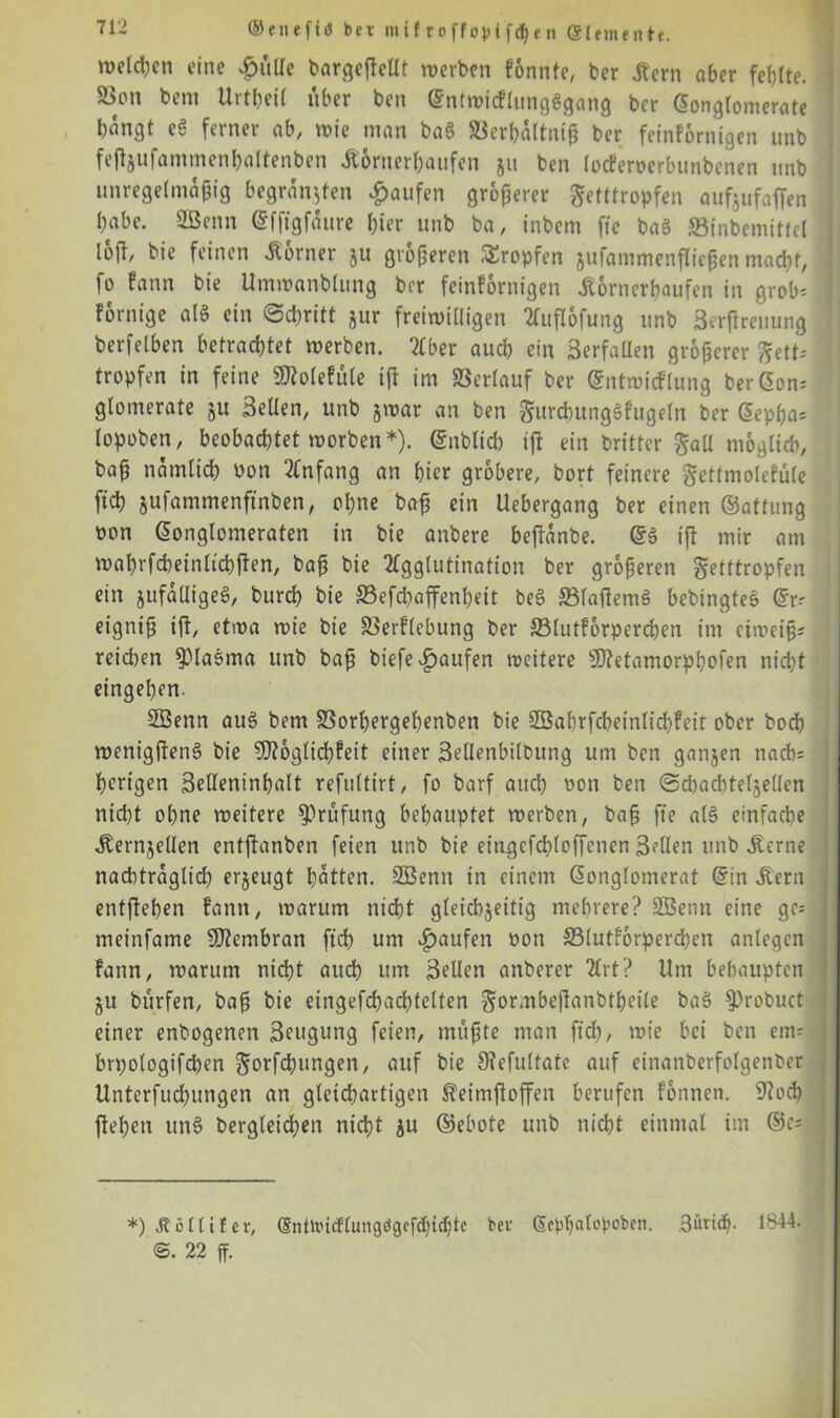 welken eine £ülle bargeftellt werben fonnte, ber lern aber fehlte. 23on beni Urteil über ben Gntwicflungggang ber Gongtomerate bangt eS ferner ab, wie man ba§ SSerhdltniß ber feinfornigen unb feftjufammenbaltenben lornerhaufen 511 ben locferoerbunbenen unb unregelmäßig begründen Raufen größerer Setttropfen aufjufaffen habe. SBenn Gfftgfaure hier unb ba, inbem fte baS SBinbemitfel loil, bie feinen lorner 511 größeren tropfen jufammenfließen macht, fo fann bie Umwanblung brr feinfornigen lornerhaufen in grob: fornige al§ ein Schritt jur freiwilligen Auflofung unb äerfheuung berfelben betrachtet werben. Aber auch ein BerfaUen größerer gett- ’ tropfen in feine SDtolefüle iß im Verlauf ber Gntwicflung ber Gon: glomerate 51t Bellen, unb jwar an ben gurchunggfugeln ber Gepßa* lopoben, beobachtet worben*). Gnblid) ift ein brittcr £aü möglich, baß nämlich non Anfang an hier gröbere, bort feinere gettmolcfule ftch jufammenftnben, ohne baß ein Uebergang ber einen ©attung oon Gonglomeraten in bie anbere beßdnbe. G§ iß mir am wahrfdwinltcbßen, baß bie Agglutination ber größeren getttropfen ein jtifdlligeS, burch bie S5efd)affenheit beS S3laßemä bebingtes Gr-- eigniß ift, etwa wie bie SSerflebung ber ffilutforpercßen im eiweiß? reichen ^laöma unb baß biefe Raufen weitere Sftetamorphofen nicht eingehen. SBenn au§ bem SSorhergehenben bie 23ahrfcheinlid)feit ober hoch wenigftens? bie Möglichkeit einer 3elIenbiloung um ben ganzen nach: herigen Belleninhalt refultirt, fo barf auch non ben Schachteljellen nicht ohne weitere Prüfung behauptet werben, baß fte a(§ einfache lernjellen entftanben feien unb bie eiugefcbloßenen Bdlen unb lerne nacbtraglid) erzeugt hatten. SBenn in einem Gonglomerat Gin lern entfteben kann, warum nicht gleichzeitig mehrere? SBenn eine ge* meinfatne Membran ftch um Raufen non 33lutforperchen anlegen fann, warum nid>t auch um Bellen anberer Art? Um behaupten §u bürfen, baß bie eingefchachtelten §or,nbeßanbtbeile baä 9?robuct einer enbogenen Beugung feien, müßte man ftd;, wie bei ben em-- ; brpologifchen ^orfeßungen, auf bie 9?efultatc auf einanberfolgenber Unterfuchungen an gleichartigen let'mßoffen berufen fonnen. 9?ocb flehen tm§ begleichen nicht zu ©ebote unb nicht einmal im ®c: *) Ä 5 (liier, GntWidlungdgefchi^te ber Gepßatopoben. 3ün<h- 1844. ®. 22 ff.