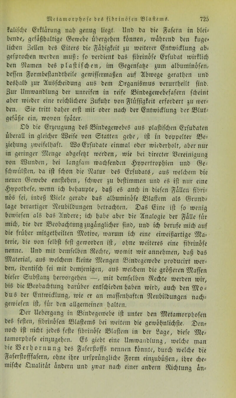 Faltfcbe ©rfldrung nah genug liegt. Unb ba bie Wafern in blet* benbe, gefa^^alttge ©ewebe übergeben fonnen, wdhrenb ben Fuge* lieben Bellen beS ©iterö bie ^dbigfeit ju weiterer ©ntwicFlung ab* gefproeben werben muß: fo Derbient baS fibrinbfe ©rfubat wirflicb ben tarnen beS pIafiifdE>en, im ©egenfa^e jum albumtnofen, beffen g;ormbeftanbtbeile gcwtffermaßen auf 2lbwege gerätsen linb Deshalb jur 2luSfcbeibung aus bem Organismus oerurtbeilt ftnb. Bur Umwanblung ber unreifen in reife Binbegewebefafern febeint aber wicber eine reicblicbere Bufubr Don glüfftgFett erforbert ju wer? ben. ©ie tritt bal;er erft mit ober nach ber ©ntwicFlung ber Blut-- gefdße ein, wooon fpdter. Ob bie ©rjeugung beS BinbegewebeS auS plaftifcben ©vfubaten überall in gleicher SBeife Don ©tatten gebe, ift in boppelter Be= Siebung zweifelhaft. 2Bo©rfubate einmal ober wieberbolf, aber nur in geringer 9J?enge abgelebt werben, wie bei birecter Bereinigung Don SESunben, bei langfam waebfenben f)ppertropf)ien unb ©e= fch wulften, ba ift febon bie Statur beS ©rfubatS, auS welcbem bie neuen ©ewebe emfteben, febwer ju beftimmen unb eS ift nur eine £ppotbefe, wenn icb behaupte, baß eS aueb in biefen fallen ftbri- noS fei, tnbeß Biele gerabe baS albuminofe Blaftent als ©runb* läge berartiger Steubilbungen betrachten. OaS ©ine ift fo wenig bewiefen als baS tlnbere; icb habe aber bie Analogie ber gdtle für mich, bie ber Beobachtung zugänglicher ftnb, unb ich berufe mich auf bie früher mitgetheilten Sflotioe, warum ich eine eiweißartige Stta* terie, bie üon felbft feft geworben ift, ohne weiteres eine ftbrtnofe nenne. Unb mit bemielben Stecbfe, womit wir annehmen, baß baS Material, auS welchem Fleine Mengen Binbegewcbe probucirt wer* ben, ibentifcb fei mit bemjenigen, auS welchem bie größeren Waffen biefer ©ubftanj herüorgehen —, mit bemfelben Rechte werben wir, bis bie Beobachtung baruber entfebieben haben wirb, auch ben SJ?o = buS ber ©ntwicFlung, wie er an maffenhaften Steubilbungen nacb= gewtefen ift, für ben allgemeinen hätten. Oer Uebergang in Binbegewebe ift unter ben SJtetamorpbofen beS feften, ftbrinofen BlaftemS bei weitem bie gewohnlichfte. Oen* noeb ift nicht jebeS fefte ftbrtnofe Blaftem in ber Sage, btefe Sfle* tamorphofe ein$ugeben. ©S giebt eine Umwanblung, welche man bie Berhornung beS ^aferftoffS nennen Fonnte, bureb welche bie ftaferftofffafern, ohne ihre urfprunglicbe gorm einjubußen, ihre cbe= mifche Oualitdt dnbern unb jwar nach einer anbern Dichtung an*