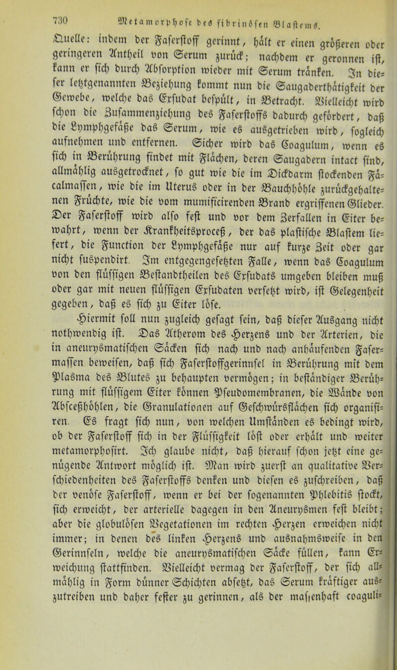 Quelle: inbcm bcr gaferffoff gerinnt, halt er einen größeren ober geringeren ‘tfntbeil von Serum jurucf; nachbem er geronnen iff, fnnn ei fid) burch 2(bforpfion mieber mit Serum trdnfen. Sn bies fei (c^tgenanntcn S3ejiel)iing fommt nun bie Saugabertbdtigfeit ber ©emcbe, meld)e bag ©rfubat bcfpult, in betracht. Vielleicht mirb fd)on bie 3ufammenjicl;ung beg ^aferfloffg baburd> geforbert, b bie Spmphgefdße bag Serum, mie eg auggetrieben mirb, fogleid) aufnebmen unb entfernen. Sieber mirb bag ©oagulum, menn eg fid) in Verubrung finbet mit §lad)en, beren Saugabern intact finb, aUmdblig auggetroefnet, fo gut mie bie im £)icfbatm ffoefenben calmaffen, mie bie im Uterug ober in ber Vaucbboble jurücfgebalte= nen fruchte, mie bie vom mumifteirenben S3ranb ergriffenen ©lieber. 2Der Saferffoff wirb alfo feff unb vor bem Berfallen in ©iter be= mabrt, menn ber £ranfbeitgproce§, ber bag plaffiffbe Vlaffem lte= fert, bie Function ber Spmpbgefdfje nur auf furje Beit ober gar nicht fugpenbirt. Sm entgegengefehten §alle, menn bag ©oagulum non ben flüfftgen Veffanbtbeilen beg ©rfubatg umgeben bleiben mu§ ober gar mit neuen flüffigen ©rfubaten verfemt mirb, iff ©elegenbeit gegeben, bafi eg fid) ju ©iter lofe. hiermit foU nun jugteicb gefagt fein, baf? biefer 2luggang nicht notbmenbig iff. £)ag Atherom beg $er§eng unb ber ‘Arterien, bie in aneurpgmattfdjen Sdcfen ftcb nad) unb nach anbdttfenben §afer= maffen bemeifen, bafi ftd) ^aferffoffgerinnfet in Verübrung mit bem ^)lagma beg Vluteg ju behaupten vermögen; in beffdnbiger Verüb* rung mit ffüfftgent ©iter Tonnen $)feubomembranen, bie SBdnbe non 2fbfcefff)obIen, bie ©ranulattonen auf ©efcbmürgffdd)en ftcb organift* ren. ©g fragt ftcb nun, von melcben Umffdnben eg bebingt mirb, ob ber ^aferffoff ftcb in ber ^lüffigfeit iftff ober erhalt unb meitcr metamorphofirt. Sd) glaube nicht, bafi hierauf febon jeljt eine ge= nügenbe 2(ntmort moglid) iff. 9)?an mirb juerff an qualitative Ver* fd)iebenbeiten beg gaferffoffg benfen unb biefen eg jufebreiben, baf bcr venofe ^aferffoff, menn er bei ber fogenannten 3)lff^itig ffoeft, fid) ermeiebt, ber arterielle bagegen in ben 2lncun;gmen feff bleibt; aber bie globulofen Vegetationen im rechten 4)cr$en ermeicben nicht immer; in benen beg linfen ^erjettg unb augnabntgmeife in beit ©erinnfeln, welche bie aneuri)gmatifd)en Sdde füllen, fann ©r* meiebung ffattfinben. Vielleicht vermag ber gaferffoff, ber ftcb all* mdblig in gorm bunncr Schichten abfe^t, bag Serum kräftiger aug* jutreiben unb baher feffer ju gerinnen, alg ber mafienbaft coaguli*