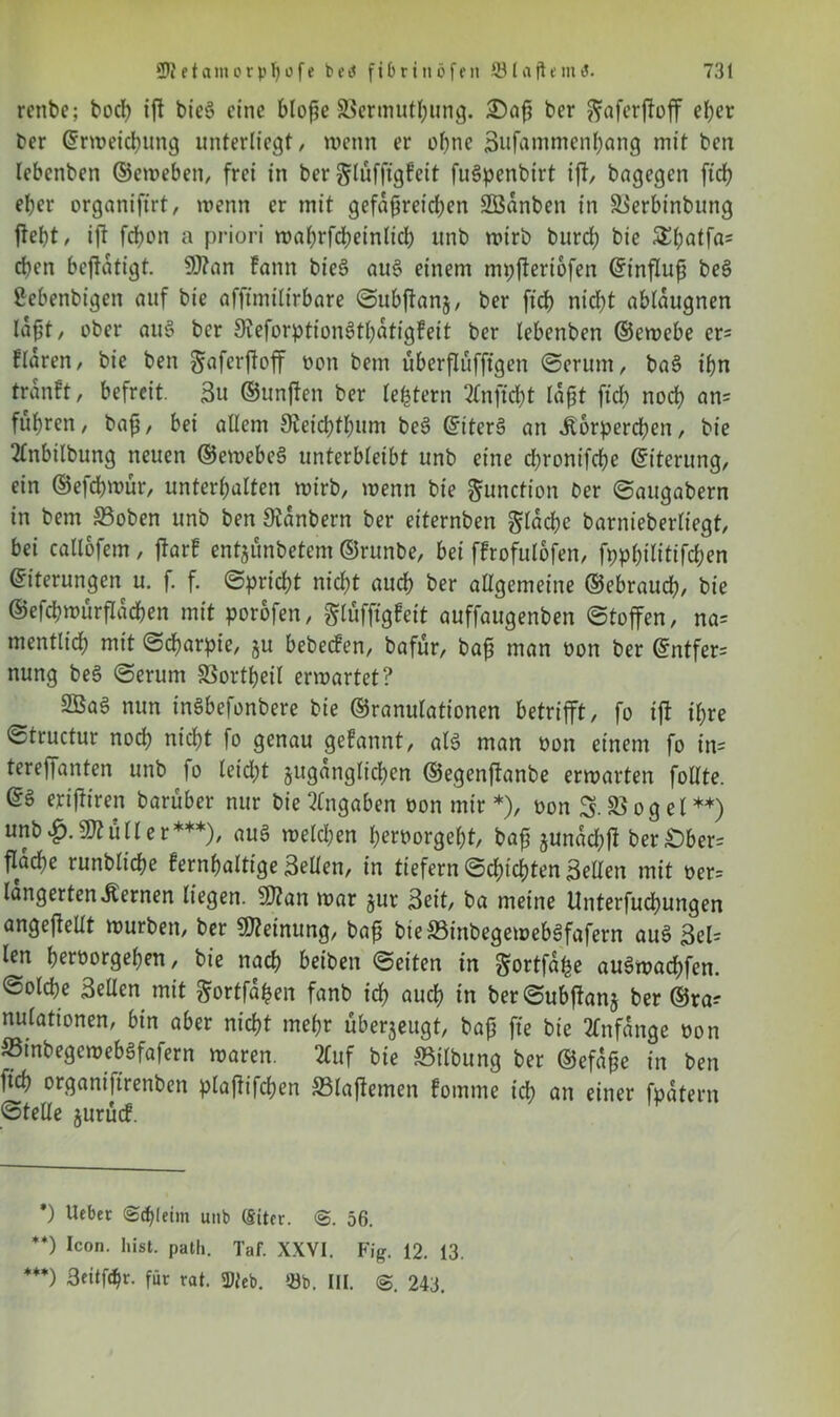 renbe; bod) ifl bieö eine blofie ©ermuthung. £>af ber ftaferffoff el;er ber ©rweidumg unterliegt/ wenn er ohne Sufammcnhang mit ben lebenben ©eweben, frei in ber glufftgfeit fuSpenbirt ijt, bagegen ftd; eher organijtrt, wenn er tnit gefäßreichen SBanben in ©erbinbung fleht, ift fchon a priori wabrfcbeinlidb itnb wirb burd; bie 5£hatfa= dien beftatigt. 9J?an Fann bieS au3 einem mpfleriofen (Einfluß bee> ßebenbigen auf bie affimtltrbare ©ubftanj, ber fleh nießt abldugnen laßt / ober au§ ber 9ieforption3tt)dtigfeit ber lebenben ©ewebe er= ftaren, bie ben Safcrfloff non bem überflufftgen @erum, ba§ ißn tränft, befreit. 3u ©unflen ber le^tern 2ln ficht laßt fid) noch an? fuhren, bafi, bei allem 9ieicf)tl)um be3 ©iter§ an Körperchen, bie 2Cnbilbung neuen ©ewebeS unterbleibt unb eine d;ronifcße ©iterung, ein ©efchwur, unterhalten wirb, wenn bie Function ber Saugabern in bem ©oben unb ben Stdnbern ber eiternben gldchc barnieberliegt, bei callofem, flarf ent^unbetem ©runbe, bei ffrofulofen, fpphilitifchen ©iterungen u. f. f. Spricht nicht auch ber allgemeine ©ebrauch, bie ©efchwurfldchen mit porofen, glufftgfeit auffaugenben Stoffen, na= mentlich mit Scharpie, ju bebeefen, bafür, bajj man oon ber ©ntfer= nung be§ Serum SSortfjeil erwartet? 9Ba6 nun inSbefonbere bie ©ranulationen betrifft, fo ift ihre Structur noch nicht fo genau geFannt, alt man oon einem fo in= tereffanten unb fo leicht zugänglichen ©egenflanbe erwarten follte. @g erifttren barüber nur bie Angaben oon mir*), oon 3. ©ogel**) unbSq.Kuller***), auS welchen heroorgeht, baf zunddjfl ber£)ber= flad)e runbltche fernhaltige Sellen, in tiefem Sdflchten Sellen mit oer= lungerten Kernen liegen. 9)?an war zur Seit, ba meine Unterfuchungen angeflellt würben, ber Meinung, bafl bie©inbegeweb£fafern au3 Sel^ len heroorgehen, bie nach beiben Seiten in Sortfa^e au3wacf)fen. Solche Sellen mit $ortfdfcen fanb ich auch in berSubflanz ber ©ra^ nulationen, bin aber nicht mehr uberzeugt, baß fte bie Anfänge oon ffitnbegewebSfafern waren. 2tuf bie ©Übung ber ©efdße in ben fich organifirenben plafiifchen ©laflemen fomme idb an einer fpdtern Stelle zurücf. *) Ucbet <&d}Uim unb (§iter. @. 56. **) Icon. hist. path. Taf. XXVI. Fig. 12. 13. ***) Seitf^r. für rat. 2)ieb. 53b. III. <3. 243.