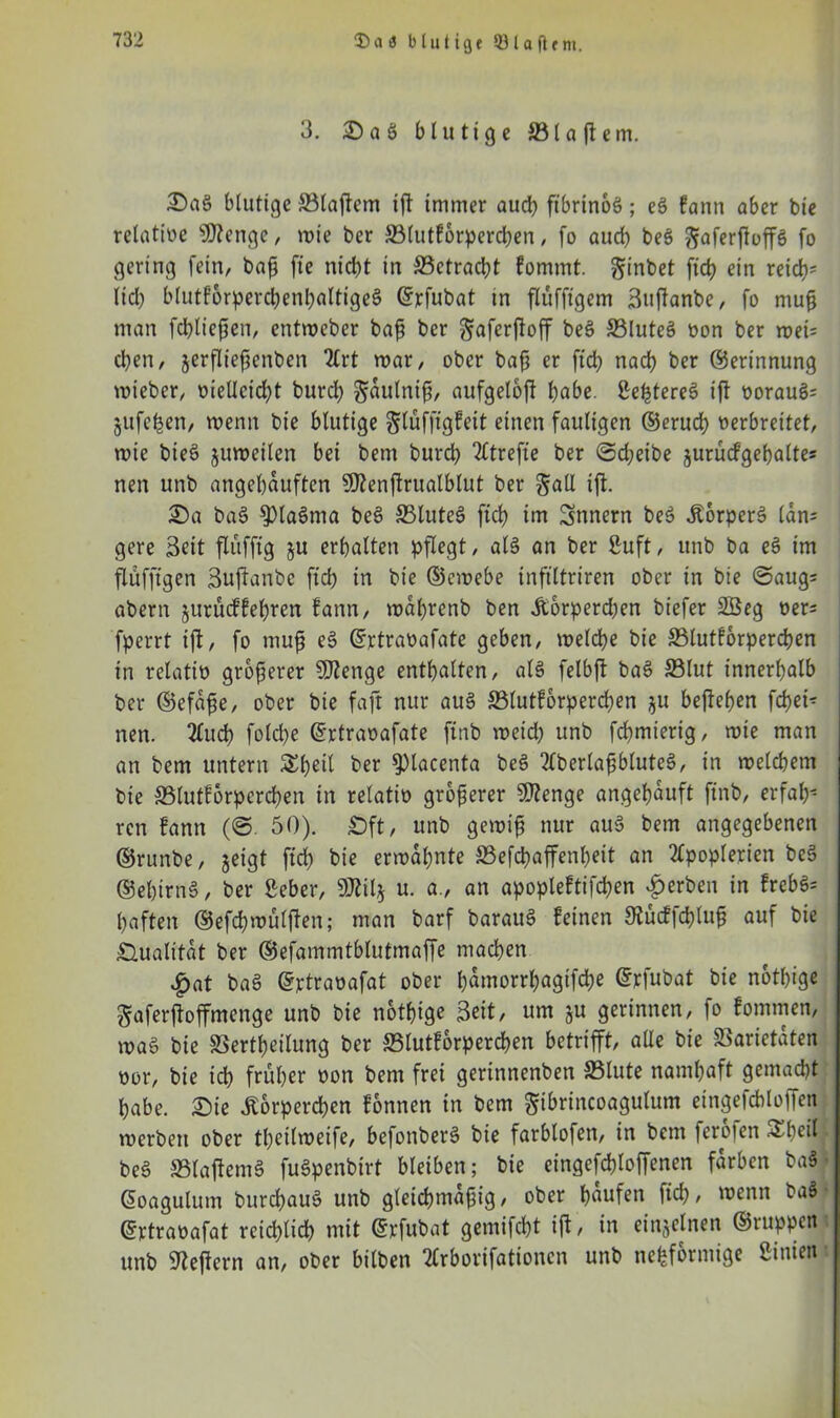 3. Dag blutige Vlaßern. Daö blutige Vlaftem ift immer auch ftbrinog; eg fann aber bie relative Stetige, wie ber 33lutf6rperd)en, fo auch beg ftaferßuffg fo gering fein, baß fie nicht in betracht fommt. ginbet fid? ein reich* lid) blutforperchenßaltigeg ©rfubat tn flüffigem Bufianbe, fo muß man fchließeu, entmeber baß ber gaferftoff beg SSluteg von ber mei= eben, jerfliepenben TCrt mar, ober bafi er ftch nach ber ©erinnung mieber, vielleicht burch gaulni^, aufgeloft habe, ße^tereg ift voraug= jufefeen, menn bie blutige glüffigfeit einen fauligen ©eruch verbreitet, mie bieg jumeilen bei bem burch 2ftrefte ber @d;eibe jurücfgebalte* nen unb angehduften fD?enftrualblut ber galt ift. Da bag Splagma beg S3luteg ftch im Snnern beg ^orperg (an* gere Beit flüfftg §u erhalten pflegt, alg an ber ßuft, unb ba eg im flüfftgen Buftanbe ftch in bie ©emebe inftltriren ober in bie ©aug* abern §urü(ffehren fann, mdhrenb ben £6rperd)en biefer 2Beg ver* fperrt ift, fo muß eg ©rtravafate geben, melche bie Vlutforpercßen in relativ größerer 3Jtenge enthalten, alg felbft bag S3lut innerhalb ber ©efaße, ober bie faft nur aug Vlutforpercßen $u beließen feßet* nen. 2ütcß folche ©rtravafate ftnb meid) unb fchmierig, mie man an bem untern &ßeil ber $)lacenta beg 2lberlaßb(uteg, in melchem bie SSlutforpcrcßen in relativ größerer 50?enge angeßauft ftnb, erfah- ren fann (©. 50). £)ft, unb gemiß nur aug bem angegebenen ©runbe, geigt ftch bie ermahnte SSefcßaffenßeit an 2fpop(erien beg ©ebtrng, ber £eber, SO^ilj u. a., an apopleftifchen gerben in frebg* haften ©efcßmülffen; man barf baraug feinen 3*{ucf|d)luß auf bie Dualität ber ©efammtblutmaffe machen $at bag ©rtravafat ober ßamorrhagifeße ©rfubat bie notßige gaferfioffmenge unb bie notßige Beit, um ju gerinnen, fo fommen, mag bie Verkeilung ber Vlutforpercßen betrifft, aüe bie Varietäten vor, bie idt) früher von bem frei gertnnenben 33lute namhaft gemacht habe. Die Äorpercßen fonnen in bem gibrincoagulum eingefcbloffen merbett ober theilmeife, befonberg bie farblofen, in bem fermen Sbeil- beg Vlaftemg fugpenbirt bleiben; bie eingefchloffenen färben bag' Goagulum burchaug unb gleichmäßig, ober häufen ftch, wenn bag ©rtravafat reichlich mit ©rfubat gemifcht ift, in eingelnen ©ruppen unb Heftern an, ober bilben 2Crborifationcn unb nefeformige ßinien