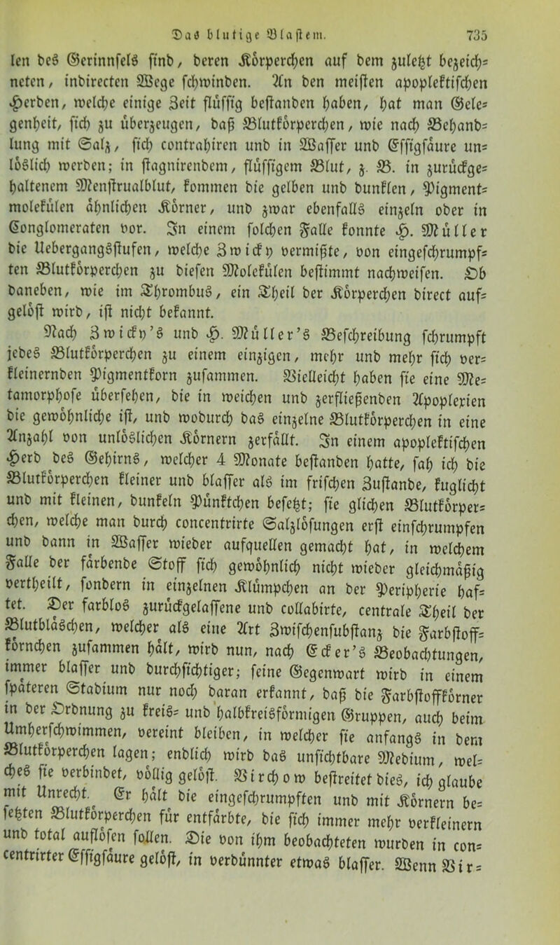 len be3 ©erinnfelg finb, beren jtorperdjen auf bem julept bejeieps neten, inbirectcn SBege fepminben. 2in ben meinen apopleftifcpen gerben, welche einige Seit flufftg beftanben haben, pat man ©ete- genbeit, fid) ju überjeugen, baß 33lutforperd;en, »tc naep 33epanbs lung mit ©afy, ftep contrabiren unb in SBaffer unb ©fftgfaure uns loSlicp »erben; in ffagnirenbem, flufftgem S3lut, j. 23. in jurüefges baltenem SDtenjirualblut, fommen bie gelben unb bunflen, Pigments molefülen äpnlicpen Corner, unb §»ar ebenfalls einzeln ober in Konglomeraten oor. Sn einem folcben $alle fonnte Füller bie UebergangSflufen, »elcpe 3 »icfp oermißte, oon eingefeprumpfs ten 23lutf6rpercpen $u biefen 9)tolefülen beffimmt nacbmeifen. £)b baneben, »ie im SprombuS, ein Speil ber Äbrperd;en birect aufs gelojt roirb, iß nid;t befannt. 9?acb 3»idt)’3 unb £. Skuller’3 23efcpreibung feprumpft iebeS 23tutf6rpcrcpen ju einem einigen, mehr unb mehr fiep oer= fleinernben pigmentforn gufammen. Siclleid;t haben fie eine Tie- tamorppofe überfepen, bie in »eichen unb jerßießenben 2ipoplejrien bie ge»opnltd)e iß, unb »oburep ba3 einzelne 33lutforperd;en in eine 2lnjapl oon unloSlicpen Kornern jerfaUf. Sn einem apopleftifcpen ^)erb bei ©epirnS, »clcper 4 Monate bejlanben patte, fap icp bie 23lutf6rpercpen Heiner unb blaffcr alö im frifd;en Bußanbe, fuglicpt unb mit Heinen, bunfeln Punftcpen befept; fie glichen 23lutforpers epen, »elcpe man burep concentrirte ©aljlbfungen erft einfeprumpfen unb bann in SBaffer »ieber aufquellen gemacht pat, in »elcpem §aüe ber farbenbe ©toff fiep gembpnlicp niept »ieber gleichmäßig oertpeilt, fonbern in einzelnen «Klümpcpen an ber Peripherie paf= tet. 2)er farbloö aurucfgelaffene unb cottabirte, centrale Speit ber 23lutbla$cpen, »elcper a» eine 2Trt Bnufcpenfubßan* bie garbßoffs fornepen jufammen palt, »irb nun, naep Kd’er’3 ^Beobachtungen, immer blaffcr unb burepfteptiger; feine ©egemoart »irb in einem fpateren ©tabium nur nod; baran erfannt, baß bie ^arbjfoporner in ber ^rbnung ju HeiS= unb palbfretSformigen ©ruppen, auep beim Umperfcp»immen, oereint bleiben, in »elcPer fie anfangs in bem söluttorpercpen lagen; enbtiep »irb baö unfid;tbare 9J?ebium, »el= cpe6 fie üerbinbet, oollig geloß. SSircpo» beßreitet bieä, icp glaube mit UnrecptKr palt bie eingefdrumpften unb mit Kornern be= fepten ffilutforperepen für entfärbte, bie fiep immer mepr oerHeinern unb total auflofen foden. £ie oon ipm beobachteten »urben in con= centrirter Kffigfaure geloß, in oerbunnter et»aö blaffer. SßennäUrs