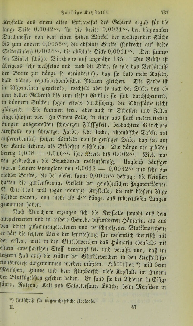 Ärvftallc aus einem alten ©rtravafat beS ©ebirnS ergab für bie lange Seite 0,0042', für bie breite 0,0021', ben btagonalcn Surcbmeffcr von bem einen fpifeen BBinfel ber vorliegenben flache big jum anbern 0,0055', bie abfolute ©reite (fenfredff auf beibe Seitenlinien) 0,0024', bie abfolute Sicfe 0,0011'. Sen ffump= fen SBinfel febafete 33 i r cl? o tv auf ungefähr 135°. Sie ©roße ift übrigens fel;r mecbfelnb unb aud; bie St'cfe, fo wie baS ©erbaltniß ber ©reite jur Bange fo veranberlidh, baß fte halb meßr SEafeln, halb biefen, regular=rbombifcben glatten gleichen. Sie ^arbe iff im Allgemeinen jiegelrotb, wecbfelt aber je nad; ber St'cfe, von ei- nem bellen ©elbrotl; bis jum tiefen Oiubt'n; fte ft'nb burebfebeinenb, in bünnern Stücfen fogar etwas burcbft'chtig, bie Sberflacße leicht glanjenb. Sie Fommen frei, aber auch in Schollen unb Bellen eingefcbloffen vor. Sn ©inem galle, in einer auS ffarf melanotifcben Zungen auSgepreßten febwar^en ^lüfftgfeit, beobachtete ©ird;ow Ärvüaae von febwarjer ^arbe, febr flad;e, rbombifebe tafeln mit auferorbentlid) fpi^en BSinfeln von fo geringer St'cfe, baß fte, auf ber Äante ffebenb, als Stabeben erfebienen. Sie Bange ber größten betrug 0,008 — 0,0IG', ihre ©reite bis 0,002'. ©iele wa= ren jerbroeben, bie ©rucblinien wellenförmig. Ungleich häufiger waren fleinere ©remplare von 0,0012 — 0,0032' unb febr va= riabler ©reite, bie bei vielen faum 0,0005' betrug; bie fleinften batten bie gurfenformige ©eßalt ber gewöhnlichen 9)tgmentFbrner. 91. ©uillot will fogar fchwarje itrpffalle, bie mit bloßem 2Tuge ftchtbar waren, von mehr als 4' Bange, auS tuberculofen Bungen gewonnen haben. Blacb ©irebow erzeugen ftd) bie Ärpffalle fowohl aus bem ausgetretenen unb in anbere ©ewebe biffunbirten £amatin, als aus ben birect jufammengetretenen unb verfcbmoljenen ©lutforpereben; er halt bie ledere SBeife ber ©ntffebung für wefentlicb ibentifd; mit ber erften, weil in ben ©lutforpereben baS £amatin ebenfalls mit einem eiweißartigen Stoff vereinigt fei, unb vergißt nur, baß im le^tern galt auch bie füllen ber ©lutforpereben in ben Än;ffallifa= tionSproceß aufgenommen werben müßten. £61 Ufer*) will beim 9)lenfchen,^ £unbe unb bem glußbarfcb biefe Ärpffalle im Snnern ber ©lutfügelchen gefeben haben. @r fanb fte bei gieren in ©fffg= faure, Patron, Äali unb Salpeterfaure loSlid); beim Sftenfcben in *) 3eitfd)rift für mffenf<baftli<be 3oologte. II. 47