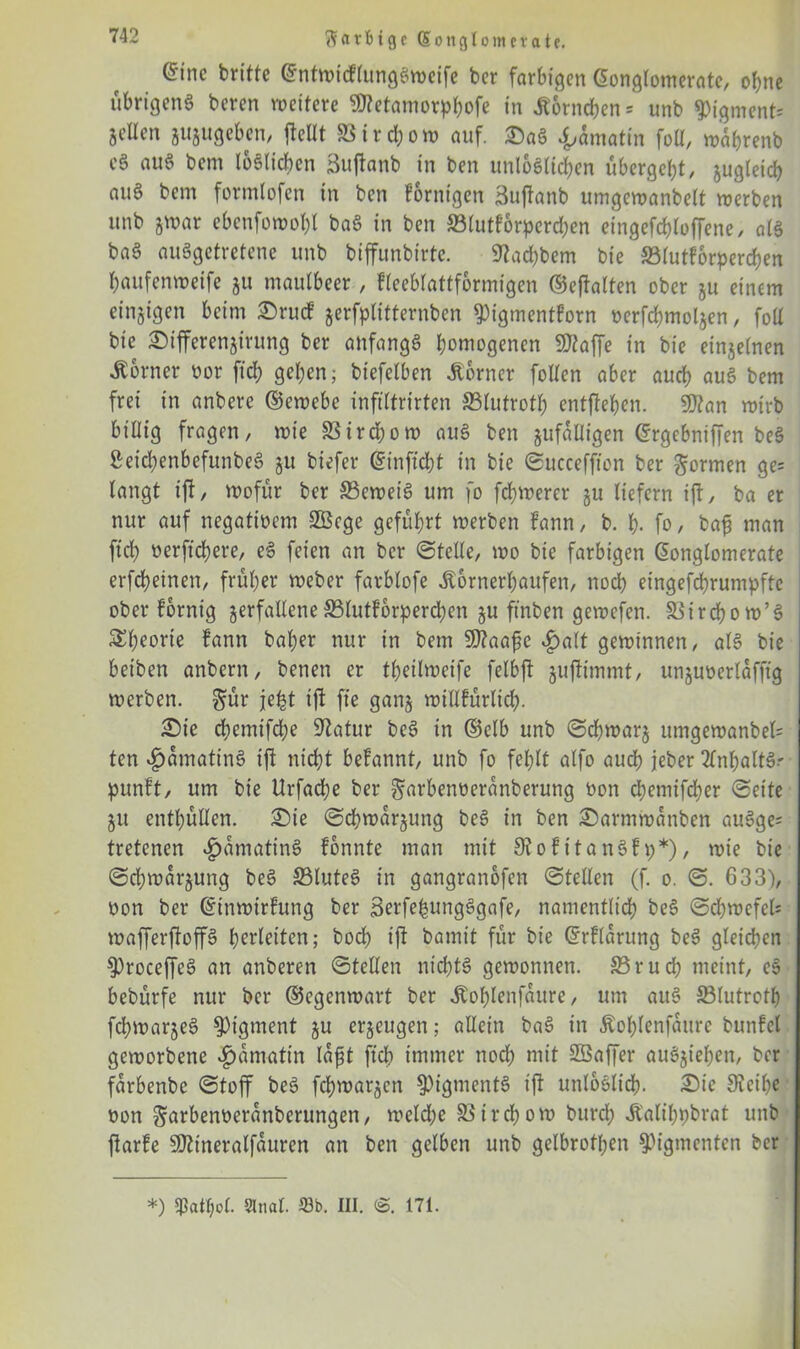 Scttfcigc Konglomerate. (5inc britte ©ntwicftungSweife ber farbigen Konglomerate, ohne übrigens beren weitere Sftetamorpbofe in «Körnchen = unb Pigment; gellen sujugeben, (teilt S3ird;ow auf. £aS «f,amatin foll, wabrenb eS auS bem löslichen Suftanb in ben unlöslichen übergebt, jugleicb aus bem formlofen in ben fornigen äujfanb umgewanbelt werben unb jwar ebenfowobl baS in ben S3lutfbrperd;en eingefcbloffene, als baS ausgetretene unb biffunbirte. 9?ad;bem bie S3futfbrperd)en baufenweife ju maulbeer, fleeblattformigen ©eftalten ober ju einem einzigen beim 2)rucf jerfplitternben ^igmentforn ocrfcbmolsen, foll bie £)ifferenjirung ber anfangs homogenen Sftaffe in bie einzelnen «Korner oor fiel; geben; biefelben «Korner follen aber auch auS bem frei in anbere ©ewebe infiltrirten 23lutrotl; entfteben. 9)?an wirb billig fragen, wie 83ira;ow auS ben jufalligen ©rgebniffen beS 2eid;enbefunbeS §u biefer Kinfid;t in bie ©ucceffton ber formen ge= langt ift, wofür ber beweis um fo (ebnerer ju liefern iff, ba er nur auf negativem 2Bcge geführt werben fann, b. b- fo, bap man (ich oerficbere, eS feien an ber ©teile, wo bie farbigen Konglomerate erfebeinen, früher Weber farblofe «Kornerljaufen, noch eingefebrumpfte ober fbrnig jerfalleneSSlutforpercben ju ftnben gewefen. Sßircbow’S Sl;eorie fann bal;er nur in bem 9)?aa(c «£)alt gewinnen, als bie betben anbern, benen er tl;eilweife felbft jujtimmt, unjuoerlaffig werben, gmr je^t ift fie gan§ willfürlid;. £)ie cbemtfd;e Statur beS in ©elb unb ©cbwars umgewanbel= ten ^amatinS ift nicht befannt, unb fo fehlt alfo auch jeher Inhalts.- punft, um bie Urfacbe ber ^arbenoeranberung öon cbemifdber ©eite 51t enthüllen. £)ie ©cbwarsung beS in ben 2)armwanben auSge= tretenen «fmmatinS fbnnte man mit 9?ofitanSfp*), wie bie ©cbwarsung beS 23luteS in gangranofen ©teilen (f. 0. ©. 633), oon ber ©inwirfung ber SerfebungSgafe, namentlich beS ©cbwefek wafferftoffS berleiten; boeb ifi bamit für bie ©rflarung beS gleichen 9)roceffeS an anberen ©teilen nt'd)tS gewonnen. S3rud; meint, eS bebürfe nur ber ©egenwart ber «Kof;lenfaure, um auS SBlutrotb fcbwarseS Pigment su erseugen; allein baS in Kol;lenfaurc bunfel geworbene «fmmatin lafst ftcb immer noch mit SBaffer auSsiel;en, ber farbenbe ©toff beS febwarsen Pigments ift unlöslich. £5ic 9?eil)e ■ üon garbenüeranberungen, weld;e Zirchow burd; «Kalibpbrat unb ftarfe Sttineralfauren an ben gelben unb gelbrofpen Pigmenten ber *) q3atf;o£. Sinai. 23b. III. 171.