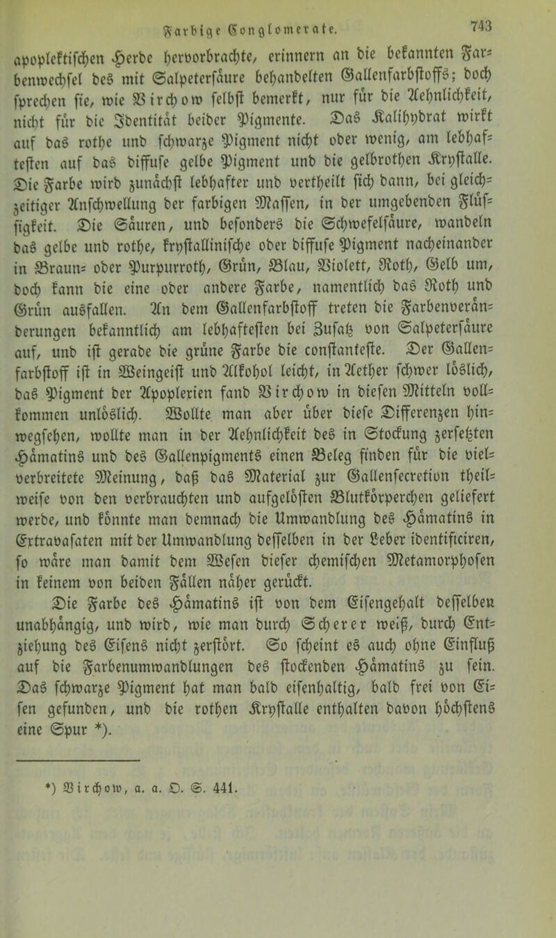 a^oplcftifd^en $erbc heroorbradffe, erinnern an bie bekannten ^ar* benwedffel bce> mit ©alpeterfaure bebanbelten ©allenfarbffoffS; bod) fpreeben fie, wie S3irchow fetbft bemerft, nur für bie tfefmlidtfeit, nicht für bie Sbentitat beiber Pigmente. Sa§ Äalihftbtat wirft auf ba3 rotfte unb fchwarze Pigment nicht ober wenig, am lebhaft teften auf ba§ biffufe gelbe Pigment unb bie gelbrothen -Ärpftalle. £>ie garbe wirb junacbjt lebhafter unb oertheilt fid; bann, bei gleich' zeitiger 2tnfcbwellung ber farbigen Waffen, in ber umgebenben glüf= ffgfeit. Sie ©auren, unb befonberS bie ©chwefelfaure, wanbeln ba6 gelbe unb rofl&e, frpffaUtnifcbe ober biffufe Pigment nacheinanber in Sraun= ober $Purpurrotf), ©rün, 33lau, SSiolett, 9toth, ©elb um, bod) fann bie eine ober anbere garbe, namentlich bao Dioth unb ©rün auSfallen. 2(n bem ©atlenfarbffoff treten bie garbenoeran* berungen befanntlid) am lebhafteffen bei 3ufalj oon ©alpeterfaure auf, unb iff gerabe bie grüne $arbe bie conffanfeffe. Ser ©allen= farbffoff ift in Söeingeiff unb 2llfobot leicht, in 2fetl)er fchwer löblich, baS Pigment ber 2fpoplerien fanb 33irchow in biefen Mitteln ooll= fommen unlöslich- SBollte man aber über biefe ^Differenzen l)iu= wegfehen, wollte man in ber 2lehnlidhleit beS in ©toefung jerfehten £amatin3 unb be§ ©allenpigmentS einen SBeleg fünften für bie oiel= oerbreitete Meinung, baf ba3 Material §ur ©allenfecretion tfyeiU weife oon ben oerbrauchten unb aufgeloffen 93lutfbvperd;en geliefert werbe, unb lonnte man bemnach bie Umwanblung be§ $amatin§ in ©rtraüafaten mit ber Umwanblung beffelben in ber Seher ibentiffeiren, fo wäre man bamit bem SÖefen biefer ebemtfehen Sßetamorphofen in feinem oon beiben fallen naher gerüeft. Sie §arbe be$> £amatins> iff oon bem ©ifengehalt beffelbeu unabhängig, unb wirb, wie man burch ©eherer weif, burd; ©nt= Ziehung be3 ©ifenS nicht zerffort. ©o fcheint e$> auch ohne ©inffitf auf bie ^urbenumwanblungen bes> ffoefenben ^>amatin§ zu fein. Sa$ fchwarze Pigment hat man halb eifenhattig, halb frei oon ©i= fen gefunben, unb bie rothen Ärpffalle enthalten baoon hochffenS eine ©pur *). *) 93 i r ch o Ut, a. a. £). 441.