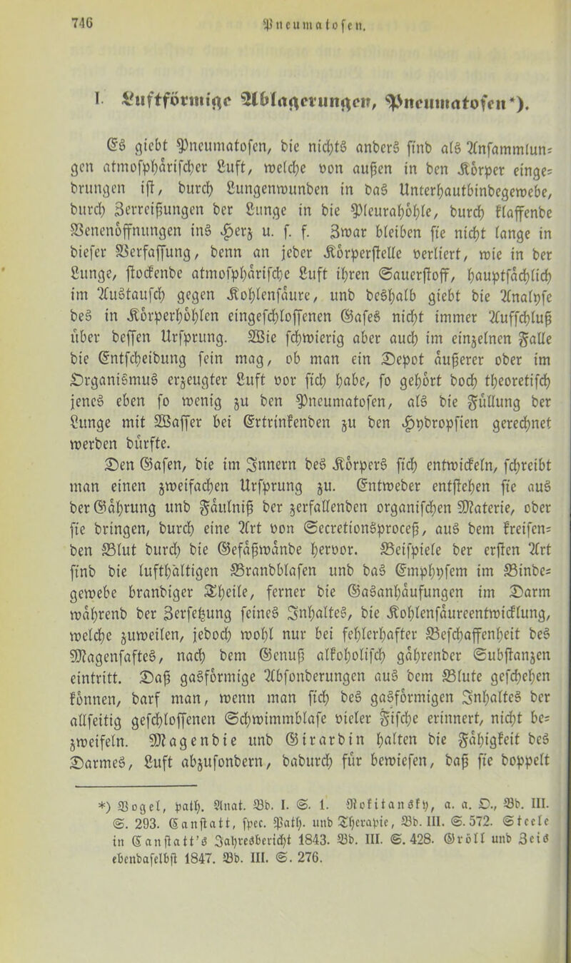 Sttcu matofen. I £uftfürnttßf 3lbl<t<imtitact?, ^>itcuiitrttofcii*>. @6 giebt ^neumatofen, bie nichts anberS ftnb aiS 2tnfammlun-' gen atmofpf;drtfd;er ßuft, n?etcl?e non außen in ben Körper einge= brungen ift, burd; Sungenwunben in baS Unter^autbinbegewcbe, burd; Zerreißungen ber Bunge in bie $(euraboble, burd; fraffenbe SSenenoffnungen inS £er$ u. f. f. Zwar b(eiben fte nicht tange in biefev SSerfaffung, benn an jeber .Körperteile vertiert, wie in ber fiunge, ftoefenbe atmofpl;arifd)e Buft ihren ©auerftofF, ^auptfad?Cid? im 2luStaufcb gegen Jtoblenfdure, unb bc6l;atb giebt bie 2fnalpfe beS in Äorperboblen eingefcbloffenen ©afeS nicht immer Zuffebluß über beffen Ursprung. 2ßie febwierig aber auch im einzelnen ^alle bie ©ntfebeibung fein mag, ob man ein ©epot äußerer ober im ©rganiSmuS erzeugter ßitft oor fiel; habe, fo gehört bodf tbeoretifcb jenes eben fo wenig ju ben $)neumatofen, als bie Füllung ber tage mit taffer bei ©rtrtnfenben ju ben ^pbropfien gerechnet werben bürfte. ©en ©afen, bie im Snnern beS .KbrperS ftd) entwicfeln, fd;reibt man einen jweifadjen Urfprung ju. ©ntweber entftetjen fte aus ber @dl;rung unb ^dutnif ber jerfattenben organifdjen Materie, ober fte bringen, burd; eine 2(rt non ©ecrettonSproceß, auS bem lreifen= ben 33lut burd; bie ©efdßwdnbe l>ert>or. SBetfptele ber erften 2£rt ftnb bie lufthaltigen SBranbblafen unb baS ©mpbpfem im S5inbes gewebe branbiger S^^cite, ferner bie ©aSanf;dufungen im ©arm wafyrenb ber Zerfefcum} feinet SnbalteS, bie .Koblenfdureentwicflung, welche zuweilen, jebod; wobt nur bei fehlerhafter 33efcbaffenbeit beS tagenfafteS, nach bem ©enuß alFobotifcb gdbrenber ©ubftanjen eintritt. ©aß gasförmige 2(bfonberungen auS bem 33lute gefd;el;en fonnen, barf man, wenn man ftd; beS gasförmigen 3nl;alfeS ber allfeitig gefcbloffenen ©d;wimmblafe Dreier §ifd;e erinnert, nicht be- zweifeln. SSJtagenbie unb ©irarbin b^ten bie gdbigfetf bcS ©armes, Cuft abjufonbern, baburd; für bewtefen, baß fte hoppelt *) «ßogcl, patt;. Sinai. 53b. I. @. 1. Oiofitanöfp, a. a. £>., Sb. III. @. 293. (Eanftatt, fpec. unb Sbcvapte, Sb. III. @.572. @tcelc in (Ean jlatt’3 3al;ve<Sbevid;t 1843. Sb. III. @.428. ©röll unb 3ciö ebcnbafclbfi 1847. Sb. III. @. 276.