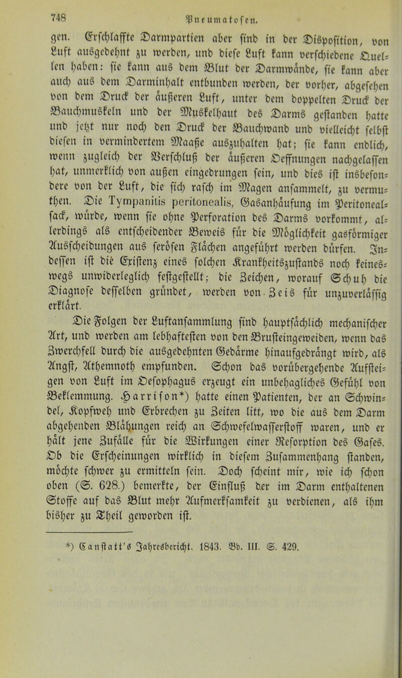 Ißneumatofc it. flcn. ©rfchtaffte Sarmpartfen aber ftnb in ber SiSpofition, non ßuft auSgebehnt ju werben, unb biefc Suft fann t>erfcf?iebene &Uel* (cn l;abcn: fte fann aus bem ©lut ber Sarmwanbe, fte fann aber aud; auS bem Sarminhalt entbunben werben, ber oorher, abgefefjen non bem Srucf ber auperen Suft, unter bem hoppelten Srucf ber ©auchmuSfeln unb ber SttuSfetyaut beS SarmS geftanben hatte unb jefet nur noch ben Srucf ber ©auchwanb unb vielleicht felbft biefen in verminbertem 9)?aafe auSju&alten hat; fte fann enbtich, wenn jugleich ber SSerfchtuf ber äußeren Seffnungen nad;gelaffen hat, unmcrftich non außen cingebrungen fein, unb bieS ift inSbefon; bere non ber Suft, bie ftd; rafch im ÜRagen anfammelt, ju nermus then. Sie Tympanilis peritonealis, ©aSanhaufung im peritoneal; faef, würbe, wenn fte ohne Perforation beS SarmS norfommt, aU lerbingS als entfeheibenber ©eweiS für bie SD?6gtichfeit gasförmiger 2tuSfcheibungen auS ferofen glasen angeführt werben bürfen. Sn; helfen ift bie @jcijlenj eines folgen ÄranfheitSjujlanbS noch Feines^ wegS unwiberlegtich feftgejtellt; bie Seichen, worauf Schuh bie ^iagnofe beffetben grünbet, werben von-SeiS für unjuoerlaffig erftart. Sie golgen ber ßuftanfammtung ftnb hauptfadüich mechanifcher 2trt, unb werben am lebhafteren non ben ©rujtetngeweiben, wenn baS Swerchfell burch bie auSgebehnten ©ebarme hinaufgebrangt wirb, als 2tngft, 2tthemnoth empfunben. (Schon baS norübergehenbe 2tufjtei= gen non Suft im SefophaguS erzeugt ein unbehagliches ©efühl non ©eflemmung. £arrifon*) hatte einen Patienten, ber an Schwin; bei, Kopfweh unb Erbrechen ju Seiten litt, wo bie auS bem Sann abgehenben ©laljungen reich an Schwefelwafferftoff waren, unb er halt jene Sufdlle für bie SBirfungen einer 9teforption beS ©afeS. Sb bie ©rfcheinungen wirflich in biefem Sufammenhang ffanben, mochte fchwer $u ermitteln fein. Sod? fcheint mir, wie ich fct?on oben (S. 628.) bemerfte, ber ©influß ber im Sann enthaltenen Stoffe auf baS ©lut mehr 2tufmerffamfeit ju nerbienen, als ihm biSl;er ju SEheil geworben ift. *) Sanflatt’a 3af)rcöbcrtcht. 1843. 53b. III. 429.