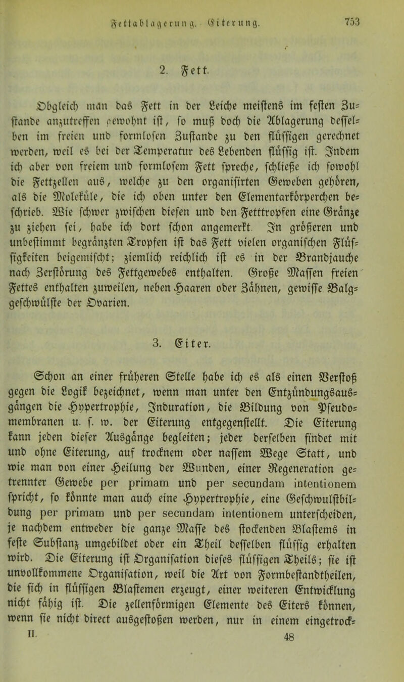 $ 111 a b l a fl e r u n fl. Cy i t c v u n 9. 2. fett. .Obgleich man baS gett in ber ßeidbe meiftenS im feften 3u* jtanbe an *11 treffen gewohnt ift, fo muß hoch bie Ablagerung beffel* ben im freien unb formtofen Suftanbe 511 ben flüffigen gerechnet werben, weil eS bei ber Temperatur beS ßebenben flüfftg ift. Snbem ich aber non freiem unb formlofem gett fpreche, fchtiefic ich fowohl bie ^ettjellen auS, weldhe 511 ben organifirten ©eweben gehören, alS bie SDtolefüle, bie ich oben unter ben ©lementarforperd;en be= fchrieb. 2Bie ferner jwifchen btefen unb ben $etttropfen eine ©ranje §u jiehen fei, habe ich bort fchon angemerft Sn größeren unb unbeftimmt begründen Tropfen ift baS Fett otelen organtfchen glufs ftgfeiten beigemifcht; ziemlich reichlich ift eS in ber 33ranbjaud)e nach Serjtorung beS Fettgewebes enthalten, ©rofte Waffen freien FetteS enthalten juwetlen, neben paaren ober Sahnen, gewiffe S3algs gefchwüljte ber Ooarien. 3. ©iter. ©cboit an einer früheren ©teile höbe ich *8 als einen SSerjtof? gegen bie gogif bezeichnet, wenn man unter ben ©ntjünbungSauS= gangen bie £ppertrophie, Snburation, bie Gilbung Pon ^feubo* membranen u. f. w. ber ©iterung entgegcnftelXt. Sie ©iterung Fann jeben biefer AuSgange begleiten; jeber berfelben ft'nbet mit unb ohne ©iterung, auf trocfnem ober naffem SBege ©tatt, unb wie man pon einer Teilung ber SBunben, einer Degeneration ge= trennter ©ewebe per primam unb per secundam intentionem fpricht, fo fonnte man auch eine £ppertropl)ie, eine ©efd)wulftbtl= bung per primam unb per secundam intentionem unterfdjeiben, je nachbem entweber bie ganje Sftaffe beS jtocfenben S3laftemS in fejle ©ubftanj umgebtlbet ober ein Tl)etl beffelben flufftg erhalten wirb. Oie ©iterung ift Organifation biefeS flüfftgen TheilS; fte ijt unpollfommene Organifation, wett bie Art Pon Formbeftanbtheilen, bie ftdh in flüfftgen 33lajtemen erzeugt, einer weiteren ©ntwicflung nicht fähig ift. Oie jellenformigen ©lemente beS ©iterS fonnen, wenn fte nicht birect auSgeftofen werben, nur in einem eingetrocfs » 48