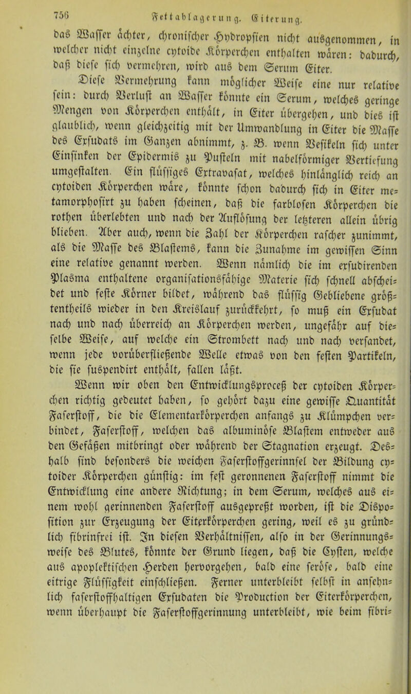 75(3 et t ab l a g e r it n g. @ 111r u n g. baö SBaffer achter, cbronifdjer £pbropfien nic&t ausgenommen, in melcbcr nicht einjclne cptotbc Körperchen enthalten w'aren: baburch, baf? bicfc ftcb oermchren, wirb auS bem ©erum (fiter. ®icfe Vermehrung Fann möglicher SBetfe eine nur relatioe fein: burd) SSerlufi: an SBaffer Fonnte ein Serum, welches geringe Wengen Pon Körperchen enthalt, in (fiter übergeben, unb bieS ifl glaublich, wenn gleid)jeitig mit bei* Umwanbfung in (fiter bie Waffe beS @pfubatS im ©anjen abnimmt, 5. SS. wenn Veftfeln fiep unter ©inftnFen ber ©pibermiS ju 93ujleln mit nabelformiger Vertiefung umgeflalten. @in flüfffgeS ©ptraüafat, welches hinlänglich reich an eptoiben Körperchen wäre, Fonnte fdfron ba'ourcb fid) in (fiter me= tamorphoftrt §u haben fcheinen, baji bie farblofen Körperchen bie rotfjen überlebten unb nach ber 2Cufl6fung ber teueren allein übrig blieben, Eber auch, wenn bie 3al)l ber Körperchen rafd)er junimmt, als bie Waffe beS S3laflemS, fann bie Sunabme im gewiffen Sinn eine relative genannt werben. 2Benn nämlich bie im erfubirenben 9>laSma enthaltene organifationSfabige Waterie ftd) fchneü abfehei; bet unb fefte Korner bilbet, rodhrenb baS flüfftg ©ebliebene grof; tentheilS wicber in ben Kreislauf jurücFFehrt, fo muf? ein Gfrfubat nach unb nach überreich an Körperchen werben, ungefähr auf bie; felbe SÖetfe, auf welche ein Strombett nad) unb nad; Perfanbet, wenn jebe üorüberfliejlenbe Sßelle etwas oon ben feflen ^artifeln, bie fte fuSpenbirt enthalt, fallen lafit. SBenn wir oben ben ©ntwicflungSprocefj ber eptoiben Körper d)en richtig gebeutet haben, fo gehört baju eine gewiffe Quantität ^aferfloff, bie bie ©lementarforperchen anfangs ju Klümpchen oer; binbet, gaferjloff, welchen baS albumin&fe SSlaflem entweber auS ben ©efäfjen mitbringt ober wahrenb ber Stagnation erzeugt. £)eS; halb ftnb befonberS bie weichen gaferjloffgerinnfel ber Vilbung cp= toiber Körperchen günftig: im feft geronnenen gaferfloff nimmt bie ©ntwicflung eine anbere 9Jid)tung; in bem Serum, welches auS ei; nem wol)l gerinnenben ^aferjloff auSgeprefk worben, ifl bie £)iSpo= fition jur ©r^eugung ber (fiterforperd)en gering, weil eS ju grünb; lidb fibrinfrei ifl. Sn biefen Verhdltniffen, alfo in ber ®erinnungS= weife beS SSfuteS, fonnte ber ®runb liegen, bafi bie (5i>flen, weld^e auS apopleftifchen gerben h«t)orgel)en, halb eine ferbfe, halb eine eitrige glüfftgfeit etnfchliepen. ferner unterbleibt felbfr in anfehn; lid) faferfloffhaltigen Gtrfubaten bie $Probuction ber GriterForpcrchcn, wenn überhaupt bie gaferfloffgerinnuitg unterbleibt, wie beim ft'bri;