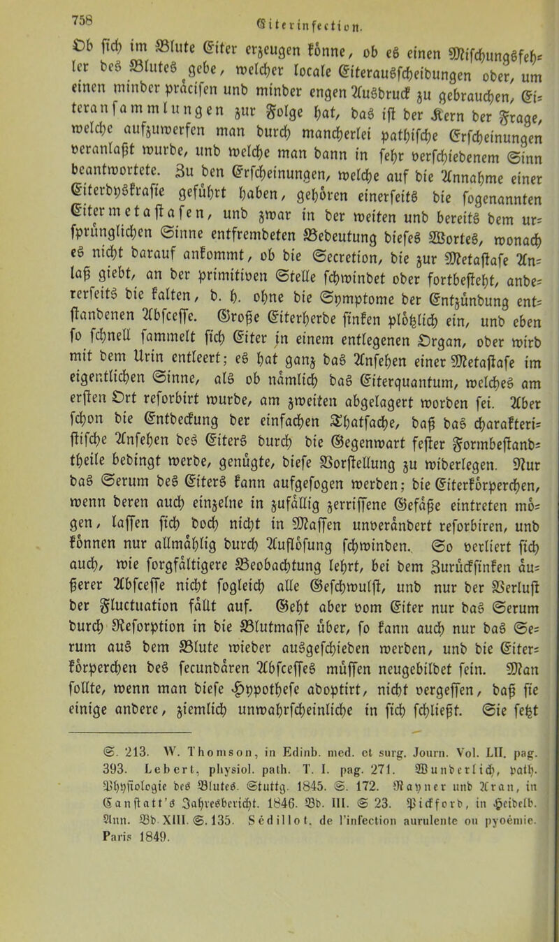 Ob ftd) tm 5Brute ©iter erzeugen fonne, ob eg einen 9ttifchunqgfeb* Icr beS 33luteS ^gebe, n>etd;er locale ©tterauSfcheibungen ober, um einen ininbcr pracifcn unb minber engen 2(u6brucf ju gebrauchen, ©j; tcranfammlungen jur golge hat, baS tff ber ßern ber ftraqe, melche aufjuwerfen man burch mancherlei patf;ifche ©Meinungen oeranlaßt mürbe, unb welche man bann in [ehr oerfchiebenem ©inn beantwortete. 3u ben ©Meinungen, weiche auf bie Annahme einer ©tterbpSfrafte geführt haben, gehören einerfeitS bie fogenannten ©itermetafiafen, unb jmar in ber weiten unb bereite bem ur= fprunglichen ©inne entfrembeten SBebeutung biefeS SBorteS, wonach eg nicht barauf anfommt, ob bie ©ecretion, bie jur Sftetaflafe 2fn= la£ giebt, an ber primitioen ©teile fcbwinbet ober fortbejteht, anbe= retfeitS bic falten, b. h. ohne bie ©pmptome ber ©ntjünbung ent= ftanbenen 2Cbfceffc. ©rofc ©iterberbe finfen plohlicb ein, unb eben fo fchnell fammelt ftd; ©iter in einem entlegenen £)rgan, ober wirb mit bem Urin entleert; eg hat ganj bag 2fnfehen einer -Jftetajfafe im eigentlichen ©inne, atS ob nämlich bag ©iterquantum, welches am erften £)rt reforbirt würbe, am jwetten abgelagert worben fei. 21ber 1d;on bie ©ntbeefung ber einfachen Shatfache, bafi baS charafteri= |ft|che 2fnfehcn beg ©itcrS burch bie ©egenwart fefter ^ormbeftanb- theile bebingt werbe, genügte, biefe SSorjMung ju wiberlegen. 9?ur baS ©erum beS ©iterS fann aufgefogen werben; bie ©iterforperchen, wenn beren auch einzelne in jufällig geraffene ©efafie eintreten mo= gen, laffert fiep hoch nid;t in Waffen unoeranbert reforbtren, unb fonnen nur allmaplig burd; 21ufl6fung fchwinben, ©o verliert ftch auch, wie forgfaltigere ^Beobachtung lehrt, bei bem ßurücfftnfen au= ferer Hbfceffe nicht fogleich alle ©efchmulft, unb nur ber SSerlujt ber gluctuation fallt auf. ©eht aber oom ©t'ter nur baS ©erum burd; Steforption in bie Slutmaffe über, fo fann audh nur baS ©e= rum auS bem S31ute wieber auSgefd;ieben werben, unb bie ©iter= forperd;en beS fecunbaren 21bfceffeS muffen neugebilbet fein. SD?an follte, wenn man biefe ^ppotpefe aboptirt, nicht oergeffen, bafi fte einige anbere, ziemlich unwaprfcheinliche in ftch fehltest, ©ie fefct ©. 213. W. Thomson, in Edinb. med. et surg. Journ. Vol. LII. pag. 393. Lebert, pliysiol. path. T. I. pag. 271. 2ß u n b er I id>, batp. 931)bÜologie bcö 33luteö. ©tuttg. 1845. @. 172. £R at> n e r unb 2Cra it, in (Sanflatt’ö 3af>veöbevicht. 1846. 33b. III. © 23. ipiefforb, in «pcibelb. Sinn. 33b XIII. ©. 135. Sedillot. de l’infection aurulente ou pyoemie. Paris 1849.