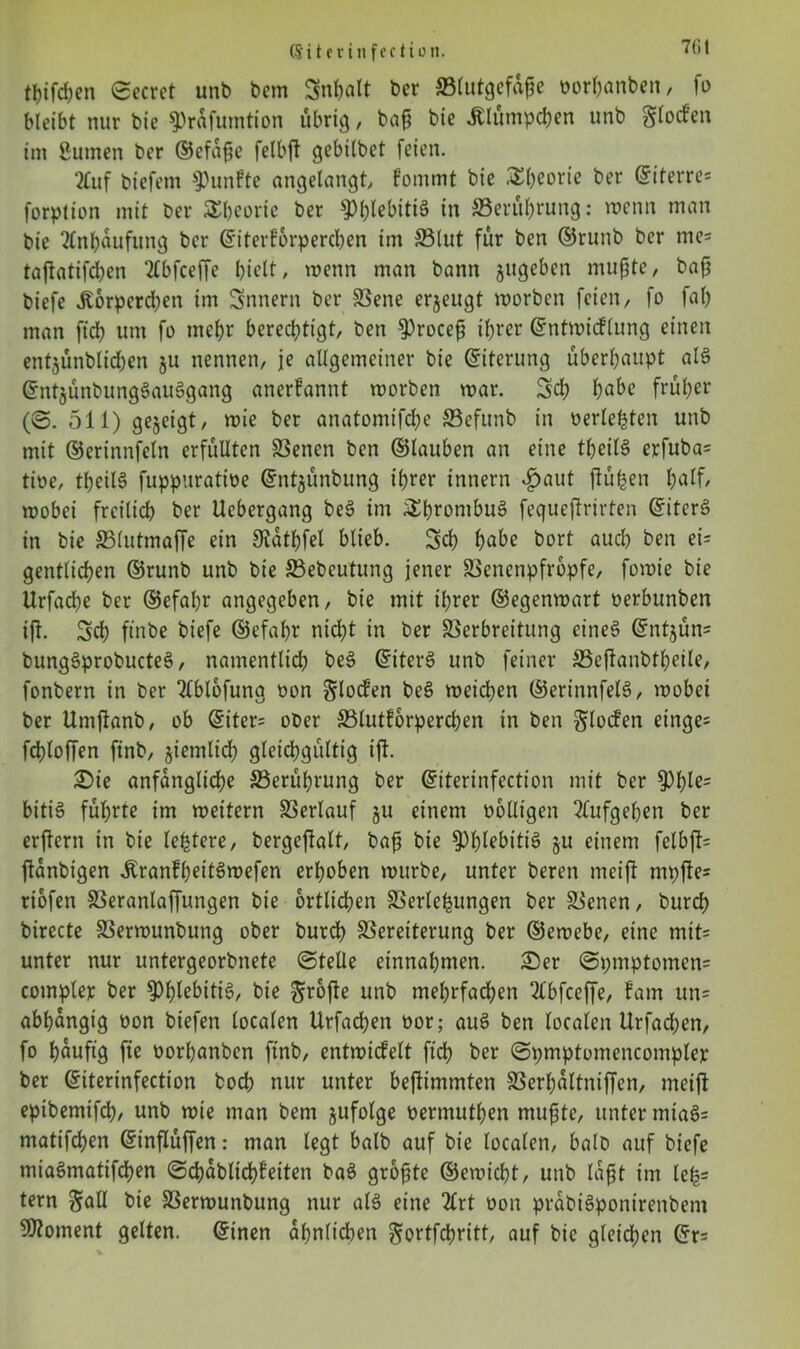 tytfcfjen ©ecret unb bem Snbölt bcr SSlutgefape oorhanben, fo bleibt nur bie 9)r«fumtion übrig, bap bie .Klümpchen unb glocfen im Sumen ber ©cfapc felbft gebilbet feien. ‘2£uf biefem fünfte angelangt Fomrnt bie Sfyeorie ber ©iterre= forption mit ber SEbeorie ber ^)l)lebitiä in Verübrung: wenn man bie Anhäufung ber ©iterFbrpercben im SSlut für ben ©runb ber me= taftatifchen 2lbfceffe hielt, wenn man bann jugeben mupte, bap biefe .Korperdjen im Snnern ber Vene erjeugt worben feien, fo fab man ftcb um fo mehr berechtigt, ben 9)rocep ihrer ©ntmicFlung einen entjünblid)en §u nennen, je allgemeiner bie (Siterung überhaupt ale> ©ntjünbungSauägang anerlannt roorben mar. Sd; fyabc früher (©. 511) gezeigt, wie ber anatomifche ffiefunb in oerle^ten unb mit ©erinnfeln erfüllten Venen ben ©lauben an eine tbeilS erfuba= tioe, theilS fuppuratioe ©ntjünbung ihrer innern $aut ftüfeen half, wobei freilich ber Ucbergang be3 im &brombu3 fequejtrirten ©iterä in bie ffilutmaffe ein 9tathfel blieb. Sch höbe bort auch ben ei= gentlichen ©runb unb bie Vebeutung jener Venenpfropfe, fomie bie Urfache ber ©efabr angegeben, bie mit ihrer ©egenmart oerbunben ifi. Sch ftnbe biefe ©efahr nicht in ber Verbreitung eines ©ntjün* bungSprobucteS, namentlidh be$> ©iterS unb feiner Veftanbtbeile, fonbern in ber 2lblofung oon SlocFen beS weichen ©crinnfelS, wobei ber Umjianb, ob ©iter= ober SSlutforperchen in ben glocfen einge= fchloffen finb, jiemlid) gleichgültig ift. Sie anfängliche Berührung ber ©iterinfection mit ber tyi)le= bitiS führte im weitern Verlauf §u einem oolligen 2Cufgeben ber erflern in bie festere, bergepalt, bap bie ^h^bitiö ju einem felbft= ftanbigen .KranFbeitSwefen erhoben würbe, unter beren meift mpjtes riofen Veranlaffungen bie örtlichen Verlegungen ber Venen, burch birecte Verwunbung ober burch Vereiterung ber ©ewebe, eine mit= unter nur untergeorbnete ©teile einnahmen. Ser ©pmptomen= comptejc ber 5>h^bitiS, bie $rofte unb mehrfachen 21bfceffe, Farn un= abhängig oon biefen localen Urfachen oor; au$> ben localen Urfadjen, fo häufig fte oorpanben finb, entwickelt fiep ber ©pmptomencomplejc ber ©iterinfection hoch nur unter bestimmten Verpaltniffen, meift epibemifch, unb wie man bem jufolge oermutpen mupte, unter mia$= matifchen ©inflüffen: man legt halb auf bie localen, halb auf biefe miaSmatifcpen ©cpablicbfeiten ba6 gropte ©ewicht, unb lapt im le^ tern $all bie Verwunbung nur als eine 2lrt oon prabiäponirenbent Moment gelten, ©inen ähnlichen gwrtfcpritt, auf bie gleichen ©r=