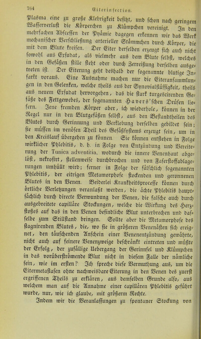 ■£fl*mö c/c *lt befifct, unb fd)on nad) geringem SöajTemrtutf t>ie Äorpercben Äu jtlümpe&en oereinigt. ben mein fachen ?lbfceffen ber ?)pamie bagegen erfennen mir bag SÖcrf mecbanifcber Verfcbliegung arterieller ©tammeben burd) Körper, bie mit bcm Vlute Greifen. 2)er ©iter berfelben erjeugt ft'cf) auch nicht lomphl aus (^vlubat, alg üielmebr aug bem Vlute felbfl, melcbeg in ben ©efafen jlille fleht ober bureb Serret^ung berfelben augge; treten ift. £)er ©iterung gebt begbalb ber fogenannte blutige Sn; farft uoraug. <5ine 2lugnabme madpen nur bie ©iteranfammlun; gen in ben ©elenfen, melcbe tbeilg aug ber ©pnoüialflüfftgfeit, tfjeilö au§ neuem ©rfubat beroorgeben, bag bie jtarf turgegeirenben ©e= fa§e beg Settgemebeg, ber fogenannten £aoerg’fcben Prüfen Ite; fein, ^cne fremben JCorper aber, icb mieberbole/ fonnen in ber Jugcl nur in ben Vlutgefafien felbjl, aug ben Veftanbtbeilen beg ©luteg bureb Gerinnung unb Verflebung berfelben gebilbet fein; fie muffen im oenofen 3d)*ül beg ©efafjfpftemg erzeugt fein/ um in ben itreiglauf übergeben 511 fonnen. ©ie fonnen entfielen in $olge mirfltd)er ^b^bitig, b. b- in golge oon ©ntjünbung unb bereite; rung ber Tunica adventiiia, mobureb bie innere Vencnbaut abge= loft, nefrofirt, ftellenmeife burebbroeben unb non gaferffoffablage= rungen umbüUt mirb; ferner in golge ber falfcblid) fogenannten Webitig, ber eitrigen 9fletamorpl)ofe ftoefenben unb geronnenen Sluteg in ben Venen. Veiberlei Äranfbeitgproceffe fonnen burch örtliche Verlegungen oeranlafit merben, bie achte ^b^bitig baupt; faeblid) burd) birecte Vermunbung ber Venen, bie falfcbe aud) bureb auggebreitete capillare ©toefungen, melcbe bie SBirfung beg ^erj; fto^eg auf bag in ben Venen beftnbltcbe Vlut unterbredjen unb baf; felbe gum ©tidfianb bringen, ©ollte aber bie 9)?etamorpbofe beg fiagnirenben Vluteg, bie, mo fie in größeren Venenaften ftd> ereig- net, ben taufbbenben 2fnfcbein einer Venenentjünbung gemährte, nicht aud; auf feinere Venenjmeige befebranft eintreten unb müfjte ber (Erfolg, ber zufällige Uebergang ber ©ertnnfel unb Jtlümpcben in bag norüberftromenbe Vlut nicht in biefem gälte ber nämliche fein, mie im erften? Sch fpreebe biefe Vermutung aug, um bie ©itermetafiafen ohne nacbmeigbare ©iterung in ben Venen beg juerjt ergriffenen S^b^ilö ju erflaren, aug bemfelben ©runbe alfo, aug meld)em man auf bie Annahme einer capillaren Webitig geführt mürbe, nur, mie icb glaube, mit grofierm 9ted)te. Snbem mir bie Veranlaffungen ju fpontaner ©toefung oon