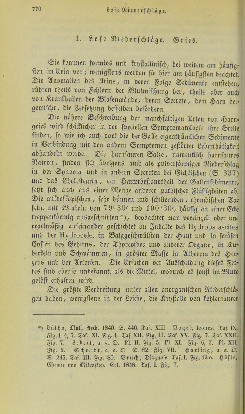 Sofe SNiebeifcfyUge. 1. £ o f c 97 i e b e r f ch l a g e. © r i e g. @ic f'ommen formlog unb fryjtaüinifch, bet weitem am ftäuftg* ften im Urin oor; wenigfteng werben fte hier am hauftgjten beachtet. i^)te Anomalien beg Uring, in beren $;olge Sebimente entftehen, rühren teilg oon gestern ber Slutmifchung fax, tf>eitg aber auch oon Äranfbeiten ber SSlafenwanbe, beren Secrete, bem £arn bei= gemifd)t, bie Serfefcung beffelben beforbern. ^ie nähere S3efchreibung ber manchfaltigen Tlrten oon £arm grieg wirb fd)icflicher in ber fpeciellen Symptomatologie ihre Stelle ftnben, fo wie ich «och hört bie ber ©alle eigentümlichen Sebimente in SSerbinbung mit ben anbern Symptomen gehörter ßeberthatigfeit abhanbeln werbe. Sie h«ntfauren Salje, namentlich hacnfaureg Patron, ftnben fiel) übrigeng auch als puloerformtger 97teberfd)lag in ber Synooia unb in anbern Secreten bei ©ichtifchen (S. 337) unb bag ß&olejleartn, ein #auptbejianbtbeil ber ©atlenfebimente, feht ftch aud) aug einer 9)?enge anberer pathifcher glüfftgfeiten ab. ®ie mifroffopifchen, fehr bünnen unb fchillernben, rhombifchen £a* fein, mit SBinfeln oon 79°30' unb 100°30', bjauftg an einer ©de treppenformig auggefchniften *), beobachtet man oereinjelt ober um regelmäßig aufeinanber gefeuchtet im Inhalte beg Hydrops ascites unb ber Hydrocele, in SSalggefchwülften ber £aut unb in ferofen ©yften beg ©ebirng, ber &hbreotbea unb anberer £>rgane, in &u= berfeln unb Schwammen, in größter Sttaffe im Tltherom beg £er* jetig unb ber Tlrterien. £)ie Urfachen ber 2lugfd)eibung btefeg §ets teg fittb ebenfo unbekannt, alg bie Spittel, woburch eg fonfl im33lute geloft erhalten wirb. Sie größte Verbreitung unter allen anorgantfehen 97ieberfd;lm gen hohen, wenigjleng in ber £eid;e, bie ^ryftalle oon lohlenfaurer *) fiütby, Ml. Slrdj. 1840. <S. 446. £af. XIII. 93 o3eI, Icones. £af. IX. gig. 1,4, 7. £af. XI. gig. 1. Saf.XII. gig. 11. JCaf.XY. gig. 7. $af. XXII. gig. 7. Sebevt, a. «. 0. PI. II. gig. 5. PI. XI. gig. 6, 7. PI. XII. gig. 5. @cbmibt, a. a. O. @. 82. gig- VII. Karting, a. a. D. @. 245. 5£af. III. gig. 80. öru<$, ©iagnofe. £af. I. gig. 12 e. $SfU, (5f)cmie unb SDtifroffop. Sri. 1848. £af. I. gig. 7.