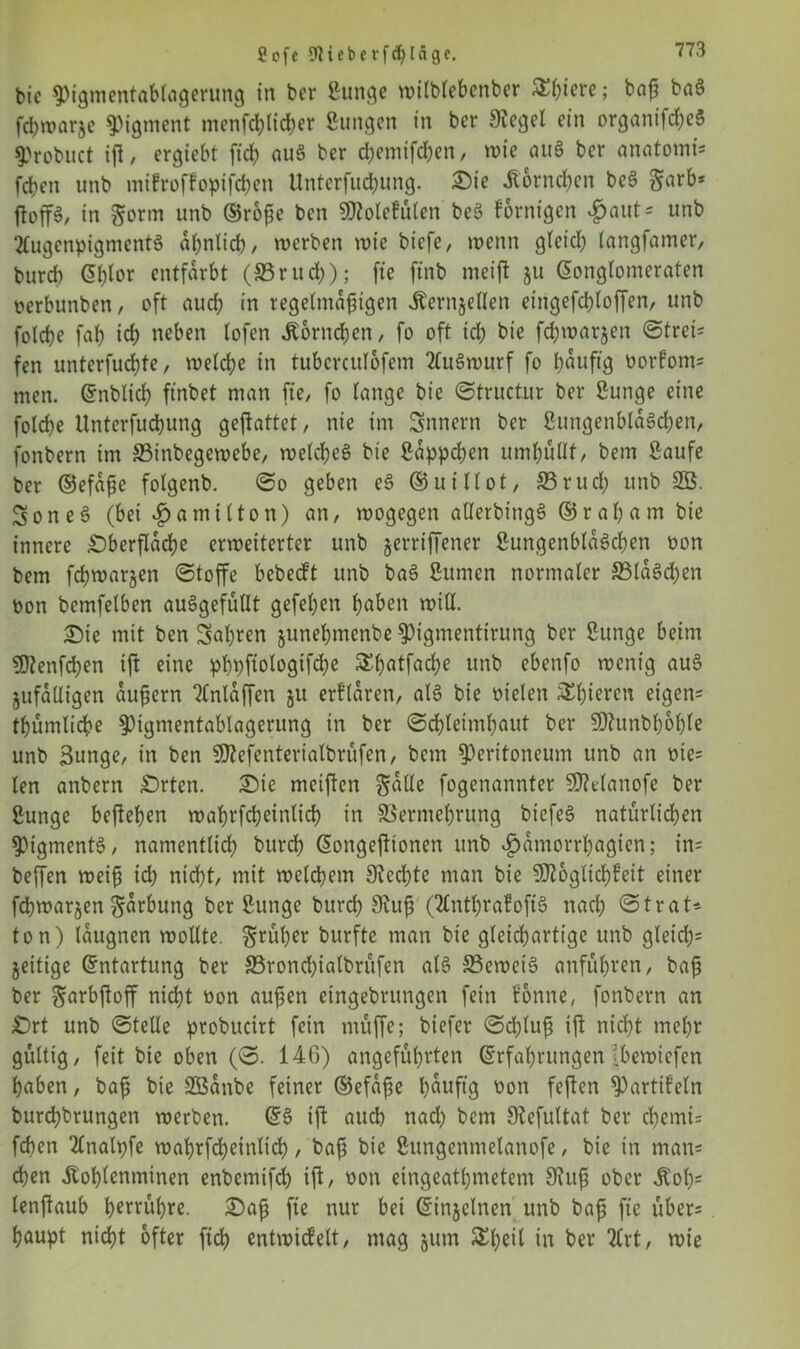 8ofe 9Heberfd)[ägc. bie Pigmentablagerung in ber ßunge wilblebcnber ^()tcre; baß baS fcbwarje Pigment menfcblicber ßungcn in bcr 9?egel ein organifdjeS probuct ift / ergtebt firf> au§ ber d;cmifd?en / wie auS bcr anatomt* fdjen unb mifroffopifcbcn Unterfuc&ung. Sie .Körnchen bcS garb* ftoffö/ in gorm unb ®roße bcn 9Mefü(en be6 fornigcn £aut* unb 2CugenpigmentS ähnlich, werben wie biefe, wenn gleich tangfamer, burd) (5f)tor entfärbt (SSrucfy); fte ftnb meift 511 Konglomeraten oerbunben, oft aud; in regelmäßigen Äernjellen etngefd)loffen, unb folcbe fab icb neben lofen .Korneben, fo oft id; bie fcfywar&en ©trei* fen unterfuebte, welche in tuberculofem 2(uSwurf fo häufig üorfom* men. Enblicb ftnbet man fte, fo lange bie ©tructur ber ßunge eine folcbe Unterfucbung geftattet, nie im Snnern ber ßungenblaScben, fonbern im ©inbegewebe, welches bie ßappeben umhüllt, bem ßaufe ber ©efaße folgenb. ©0 geben eS ® ui Hot, ffirud; unb SB. SoneS (bei £ amt (ton) an, wogegen allerbingS ®rat)am bie innere Sberflacbe erweiterter unb jerrtffener ßungenblaScben oon bem febwarjen ©toffe bebedt unb baS ßumen normaler 33laSd)en oon bcmfelben auSgefüUt gefeben höben will. £)ie mit ben fahren junebmenbe pigmentirung ber Bunge beim SDtenfdjen ift eine pbpftologifcbe Sbatfad^e unb ebenfo wenig auS jufalligen äußern Tlnlaffen ju erflaren, als bie Dielen Schieren eigen* tbümlicbe Pigmentablagerung in ber ©cbleimbaut ber 5D?unbboble unb Bunge, in ben fJJtefenterialbrüfen, bem Peritoneum unb an oie* len anbern Srten. Sie meinen galle fogenannter SDManofe ber Bunge befteben wabrfcbeinlicb in SSermebrung bicfeS natürlichen Pigments, namentlich bttreb Eongefttonen unb ^amorrbagien; in* beffen weiß id) nicht, mit welchem 9?cd)te man bie 9)?oglicbfeit einer febwarjen garbung ber Bunge burd) 9?uß (2CntbrafoftS nach ©trat* ton) laugnen wollte, grüber burfte man bie gleichartige unb gleich* zeitige Entartung ber 33rond)ialbrüfen als SSeweiS anfübren, baß ber garbftoff nicht non außen eingebrungen fein fonne, fonbern an Srt unb ©teile probucirt fein müffe; biefer ©cßluß ift nicht mehr gültig, feit bie oben (©. 146) angeführten Erfahrungen ■bewiefen haben, baß bie SBanbe feiner ©efaße häufig oon feften Partifein burebbrungen werben. ES ift auch nad) bem SRefultat ber cbemi* feben 2lnalpfe wabrfdjcinlid), baß bie Bungenmelanofe, bie in man* eben itoblenminen enbemifd) ift, oon eingeatbmetem 9?uß ober Äob; lenjtaub berühre. £)aß fte nur bet Einjelnen unb baß fte über* baupt nicht öfter ftcb entwickelt, mag jutn $beil in ber 2lrt, wie