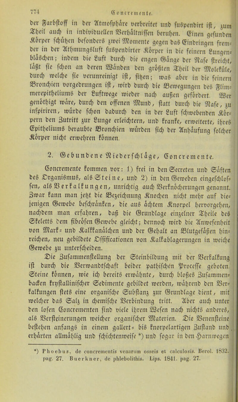 bev garbjloff in ber ?ltmofpf;drc verbreitet unb fuSpenbirt iji, jum and; in inbivibuellen SSerbattniffen berufen, ©inen gefunben Körper fcbüfcen befonberS jtoei «Momente gegen ba§ Einbringen frem; ber in ber 2Ctl;mung8luft fuöpenbirter «Körper in bie feinem gungen; blaacben; inbem bie Cuft bureb bie engen ©dnge ber ftafe |ireid)t, tapt fte febon an beren SBänben ben großen ^beil ber SMolefüle, burd; welche fte verunreinigt ift, ft ben; waS aber in bie feinem SBroncbien vorgebrungen iji, wirb burd; bie Bewegungen beS merepitbeliumS ber Luftwege wieber nad; außen geforbert. 2Ber genötigt wäre, bureb ben offenen «Munb, ftatt bureb bie Mafe, zu tnfpiriren, würbe fdwn babureb ben in ber 8uft febwebenben «Kor; pern ben Sutritt zur ßunge erleichtern, unb franfe, erweiterte, if>re§ EpttbeliumS beraubte Brond;ien würben ftd; ber Anhäufung fofeber «Körper nicht erwehren fonnen. 2. ©ebunbene Mteberfcblage, Eoncremente. Eoncremcnte fommen vor: 1) frei in ben©ecreten unb ©dften be§ £)rganiSmuS, alS©tetne, unb 2) in ben ©eweben eingefcblof; fen, alSBerfalfungen, unrichtig auch Berfnocberungen genannt. 3war fann man jefct bie Bezeichnung Knochen nicht mehr auf bie- jenigen ©ewebe befdjrdnfen, bie au§ ad;tem «Knorpel bervorgeben, naebbem man erfahren, baß bie ©runbtage einzelner Sbeile beS ©felettS bem ftbrbfen ©ewebe gleicht; bennod; wirb bie 2lnwefenbeit von Üftarf; unb «Kalffandlcben unb ber ©ebalt an Blutgefäßen btn= reichen, neu gebilbete £)fftftcationen von «Kalfablagerungen in weiche ©ewebe zu unterfd;eiben. Sie Sufammenfiellung ber ©teinbilbung mit ber Berfalfung ifl burd; bie Berwanbtfcbaft beiber patbifeben 9)roceffe geboten, ©teine fonnen, wie ich bereite erwähnte, bureb bloßes? ßufammen; baefen frpjialltntfcber ©ebimente gebilbet werben, wdbrenb ben Ber; falfungen ftet3 eine organifebe ©ubf^anz zur ®runblage bient, mit weld;er baS ©alz *n d;emifd;e Berbinbung tritt. 2tber auch unter ben lofen Eoncrementen ftnb viele ihrem Söefen nach nichts anbereS, als Berfteincrungen weicher organtfeber Materien. 2>ie Benenfieine bejieben anfangs in einem gaUert; bis fnorpelartigen Sujianb unb. erl;arten allmdl;lig unb fcbicl;tenweife *) unb fogar in ben «fjarnroegen *) Phoebus, de concrementis venarmn osseis el calculosis. Berol. 1832. pag. 27. Buer kn er, de phlebolithis. Lips. 1841. pag. 27.