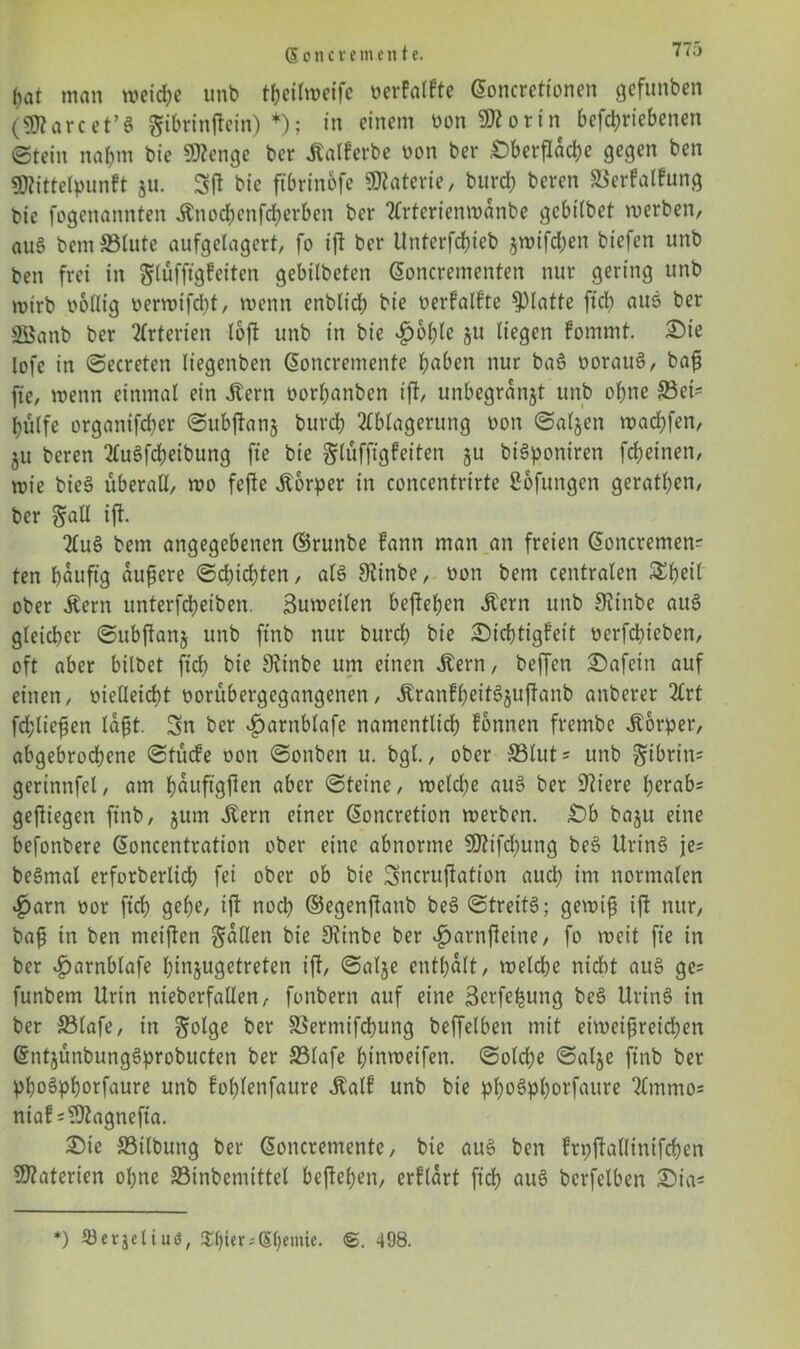 S o n c x e m e n t e. ()at man weiche unb theilweife berfatfte doncretionen gcfunben (9flarcet’8 gibrinftein) *); in einem bon «Worin betriebenen ©tein nahm bie SWenge bcr Jtalferbe bon ber .Oberfläche gegen ben Sföittelpunft $u. Sft bie ftbrinofe Materie, burd) beren ©erfalfung bie fogenannten Änocbcnfchcrbett ber Artcrienwanbe gcbtlbet werben, auS bem ©lute aufgelagcrt, fo ift ber Unterfchieb jmifdben biefen unb ben frei in glüfftgfeiten gebilbeten doncrementen nur gering unb wirb bollig berwifd)t, wenn enblicb bie berfalfte glatte ftd) aus ber SBanb ber Arterien loft unb in bie £ol)le ju liegen fommt. Oie lofc in ©ecreten liegenben doncrentente hten nur baS borauS, baß fte, wenn einmal ein Jtern borhanben iff, unbegranjt unb ohne ©ei* hülfe organifd;er ©ubftanj burch Ablagerung bon ©aljen wad)fen, ju beren AuSfcheibung fte bie glüfftgfeiten ju biSponiren fd)einen, wie bieS überall, wo fefle Körper in concentrirte Sofungen geraden, ber ift. Au§ bem angegebenen ©runbe fann man an freien doncremen? ten häufig äußere ©dachten, als Siinbe, bon bem centralen £beil ober Äern unterfcheiben. Suwetlen begehen «fern unb Otinbe auS gleicher ©ubftanj unb ftnb nur burch bie Oichtigfeit berfdtieben, oft aber bilbet ftd) bie SRinbe um einen Jlern, beffen Oafein auf einen, bielleicht borübergegangenen, ÄranfheitSjuftanb anberer Art fd;ließen laßt. Sn ber $arnblafe namentlich fonnen frembe Körper, abgebrochene ©tücfe oon ©onben u. bgl., ober ©lut* unb ^ibritt* gerinnfei, am hfluftgflen aber ©teine, welche auS ber Spiere herabs geftiegen ftnb, jum Äern einer doncretion werben. Ob baju eine befonbere doncentration ober eine abnorme SRtfcbung beS UrinS je= beSmal erforberlich fei ober ob bie Sncruffation aud) im normalen £arn bor ftch gehe, ift noch ©egenjlanb beS ©treitS; gewiß ift nur, baß in ben meißen fallen bie 3?inbe ber $arnßeine, fo weit fte in ber ^arnblafe htnjugetreten ift, ©al§e enthalt, welche nicht auS ge= funbem Urin nteberfallen, fonbern auf eine ßerfefcung beS UrinS in ber ©lafe, in ^olge ber ©ermifchung beffelben mit eiweißreichen dntjünbungSprobucten ber ©lafe hinweifen. ©old;e ©alje ftnb ber phoSphorfaure unb fohlenfaure Äalf unb bie phoSphorfaure Ammo* nia!=?Jtagnefia. Oie ©ilbung ber doncrementc, bie auS ben frpftallinifchen 9T?aterien ohne ©inbeniittel befielen, erflart ftd) auS bcrfelben Ota* *) 93er$etiuö, £l)ter;(Sl)euue. <£. 498.