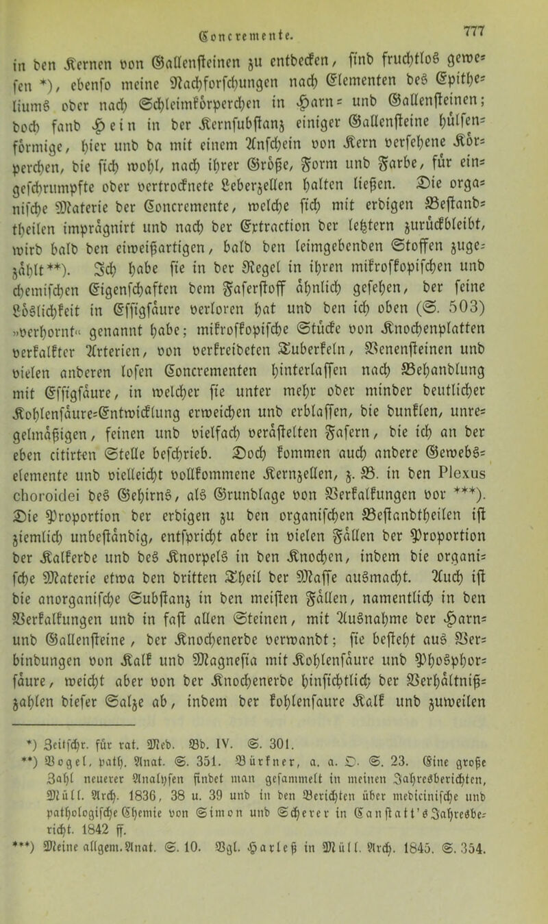 Seite rem eit te. in ben fernen oon ©allenftcinen ju entbeefen, ftnb fritditloS gcrt>cs fen *), ebenfo meine «ttaebforfebungen nach Elementen beS dpit^ liumä ober nad) ©cbleimforperd)en in £arn = unb ©aUenftetnen ; boeb fanb £ein in ber Äernfubjlanj einiger ©allenfteine hälfen« förmige, b^r unb ba mit einem 2Cnfcbein oon 5tern »erfebene ilor* pereben, bie ftdj wobO nach ihrer ®rbf;e, gorm unb garbe, fur eir,s gefebrumpfte ober oertroefnete ßeberjellen halten liefen. Sie orgas nifebe SDtaterie ber Soncremente, welche ftd) mit erbigen SSeftanbs tbeilen imprdgnirt unb nach ber ©ptraction ber (extern jurücfbleibt, mirb halb ben eiweifartigen, halb ben leimgebenben ©toffen juge- ^a()lt **). Scb habe fte in ber Siegel in ihren mifroffopifeben unb ebemifeben ©igenfebaften bem ^aferftoff ähnlich gefeben, ber feine ßoSlicbfeit in ßfftgfdure oerloren bat unb ben icb oben (©. 503) »oerbornt“ genannt habe; mifroffopifebe ©tücfe oon Jtnocbenplatten oerfalfter Arterien, oon oerfreibeten ^überfein, SSenenjteinen unb vielen anberen lofen (Soncrementen binterlaffen nach SSebanblung mit ©fftgfaure, in welcher fte unter mehr ober minber beutlicber Äoblcnfdure^ntmicflung erweichen unb erblaffen, bie bunflen, unre* gelmaf igen, feinen unb üielfad) veraftelten gafern, bie ich an ber eben citirten ©teile befcl^rteb. Sod) fommen auch anbere ©ewebS* elemente unb vielleicht ooßfommene tonjellen, j. SS. in ben Plexus choroidei beS ©ebirnS, als ©runblage oon SSerfalfungen oor ***). Sie Proportion ber erbigen 51t ben organifeben S3ejlanbtbeilen ift jiemlidb unbejtänbig, entfpriebt aber in vielen fallen ber Proportion ber Äalferbe unb beS Knorpels in ben Knochen, inbem bie organi= febe Materie etwa ben britten &betl ber SÖtaffe auStnadjt. 2lud) ijl bie attorganifdie ©ubjlanj in ben meinen galten, namentlich in ben S3erfalfungen unb in faft allen ©teinen, mit Ausnahme ber £>arn= unb ©allenjteine, ber Änocbenerbe oerwanbt; fte beflebt aus S3er= binbungen oon Jbalf unb SJtagnefta mit Jtoblenfaure unb Phosphors faure, weicht aber oon ber ^noebenerbe binftcbtlicb ber 33erbdltnif= jablen biefer ©alje ab, inbem ber foblenfaure ibalf unb juweilen *) ßeitfebr. für rat. 2Jteb. 93b. IV. @. 301. **) 93ogel, patt). 9lnat. @. 351. 93ürfner, a. a. £>. ©. 23. Sine große 3al)l neuerer 9Inalt;fett ftnbet man gefammelt in meinen 3abrc$bericbten, üllüll. 9lrcb. 1836, 38 u. 39 unb in ben 93erid)ten über ntebicinifd)e unb patbologifctje (5()emie von ©irnon unb @d)erer in San fta11’83abre$be? ri^t. 1842 ff. ***) 3Jfeiite allgem.Slnat. ©.10. 9301. £atleß in 9Jliill. 9lrd>. 1845. @.354.