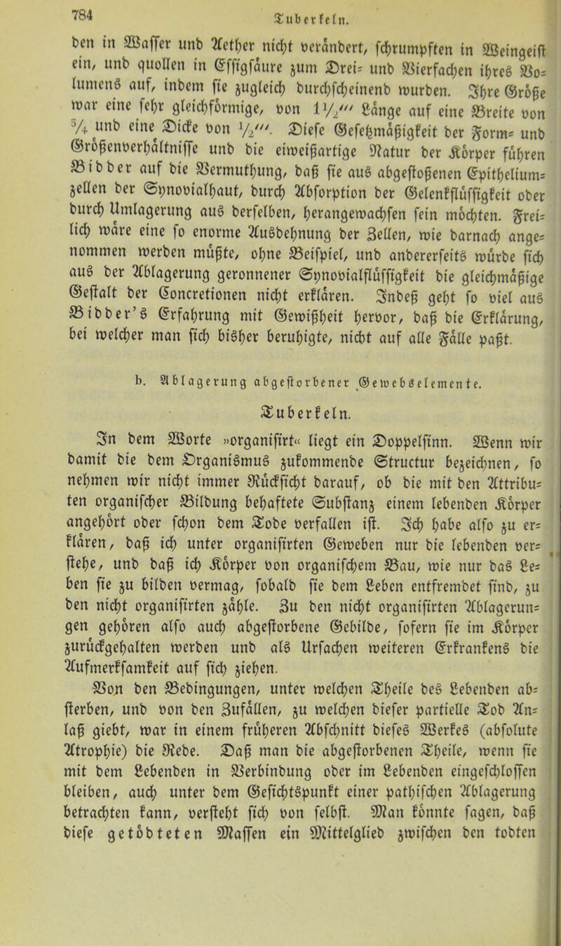 £uber fe(n. ben in SÖaffer unb Aether nicht oerdnbert, fchrumpften in SBeingeift ein, unb quollen in <£fftgfdure jum Orei? unb $8ierfad;en if>reö 58o= lumenö auf, inbem fte jugleid; burd;fdjeinenb würben. Sfre ®rope war eine fe^r gleichförmige, oon V// £ange auf eine 23reite oon ’4 unb eiiw Otd'e oon xh,n. Oiefe ©efehmdpigfeit ber ^orm? unb ©rbpenoerhdltniffe unb bie eiweiparttge Dlatur ber jiorper fuhren S5ibber auf bie 33ermuthung, bap fte auS abgeftopenen ©pitpeliunt? jellen ber ©pnooialhaut, burch ^bforption ber ©elenfflüffigfeit ober burch Umlagerung auS berfelben, herangewachfen fein mochten. Jrei? lid) waie eine |o enorme AuSbehnung ber Bellen, wie barnach ange? nommen werben müpte, ohne 33eifpiel, unb anbererfeitS würbe ftch auö ber Ablagerung geronnener ©pnooialflüfftgleit bie gleichmapige ©eftalt ber Gwncretionen nicht erfldren. Snbep geht fo oiel auS S3ibber’$ Erfahrung mit ©ewipheit heroor, bap bie ©rflärung, bei welcher man [ich bisher beruhigte, nicht auf alle $alle papt. b. Ablagerung ab geworbener ©eloeböetemente. £uberf ein. Sn bem SÖorte »organiftrt« liegt ein Ooppelftnn. Söenn wir bamit bie bem Organismus jufommenbe ©tructur bezeichnen, fo nehmen wir nicht immer Diücfftcht barauf, ob bie mit ben Attribu? ten organifcher 33ilbung behaftete ©ubftanj einem lebenben Äorper angehort ober fchon bem £obe oerfallen iji. Sch höbe affo ju er? flaren, bap ich unter organiftrten ©eweben nur bie lebenben oer? liehe, unb bap ich Äorper oon organifchem S5au, wie nur baS 2e= ben fte ju bt’lben oermag, fobalb fte bem Sebcn entfrembet finb, ju ben nicht organiftrten jdhle. Bu ben nicht organiftrten Ablagerun? gen gehören alfo auch abgeftorbene ©ebilbe, fofern fte im Körper jurucfgehalten werben unb als Urfadjen weiteren ©rfranfenS bie Aufmerffamfeit auf ftch ziehen. SSon ben SSebingungen, unter welchen Sl^Ue beS Sebettben ab' fterben, unb oon ben Bufdllen, z« welchen biefer partielle £ob An? lap giebt, war in einem früheren Abfchnitt biefeS SöerfeS (abfolute Atrophie) bie Diebe. £)ap man bie abgejiorbenen wenn fte mit bem ßcbenben in SSerbinbung ober im ßebenbett etitgefchloffcn bleiben, auch unter bem ©eftd)tSpunft einer pathifchen Ablagerung betrachten fann, oerfleht ftch oon felbft. SD?an fonnte fagen, bap biefe getobteten SJiaffen ein 9)2ittelglieb zwf$cn ^cn lobten