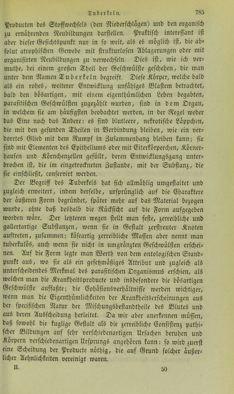 9?robucten beS ©toffwedjfelS (ben Sticberfd)ldgen) unb ben organifd) ju ernabrenbcn SJteubilbungen barfleöen. $)raftifd) intereffant ift aber btefer ©eftditSpunft nur in fo weit, alS eS möglich ift, bie ab= folut atropbifcben ©ewebe mit ftrufturlofen Ablagerungen ober mit organiftrten Steubilbungen §tt oerweebfetn. OieS ift, wie id) oer= mutbe, bei einem großen &beit ber ©efdjwiilfte gefebeben, bie man unter bem Stamen £uberbetn begreift. Oiefe jtorper, weldte batb alS ein robeS, weiterer ©ntwid'lung unfähiges ffilaftem betrad)tet, halb ben bösartigen, mit einem eigentbumlid)en Seben begabten, parafttifdben ©efebwulften jugejdblt würben, ftnb in bem Organ, in wetd)em fte am bduftgften beobad)tet werben, in ber Siegel weber baS ©ine nod) baS Anbere: eS ftnb blutteere, nefrotifebe £dppd)cn, bie mit ben gefunben ^heilen in SSerbinbung bleiben, wie ein ocr? borrteS (Stieb mit bem Stumpf in Sufamntenbang bleiben fann; fte ftnb mit (Zementen beS ©pitbeltumS ober mit ©iterforpereben, Corners baufen unb Äorncbenjetlen gefüttt, bereit ©ntwicflungSgang unter= brocben ift, bie im eingetroefneten äuftanbe, mit ber ©ubftanj, bie fte einfebtieft, conferütrt werben. £>er ^Begriff beS £uberfelS b^t ftd) atlmdbtig umgeftattet unb jugteicb erweitert, inbern berfetbe, urfprungtirf; auf bie ©barafterc ber duferen gorm begrunbet, fpdter mehr auf baS Material bezogen würbe, ohne baf beSbalb bie Stücfftcbt auf bie ^orm aufgegeben worben wäre. Oer teueren wegen {teilt man fefte, jerretblicbe unb gallertartige ©ubftanjen, wenn fte in ©eftalt §erftreuter knoten auftreten, jufamtnen; fdfeartig jerreiblidje Waffen aber nennt man tuberfuloS, auch wenn fte nicht in umgrdnjten ©efdjwülften erfebet- nen. 2Cuf bie ^orm legte man Söertb tton bem ontologifcben @tanb= punft auS, wo fte als ein gefebmdfigeS Attribut unb jugletd) a(S unterfcbeibenbeS SDterfmal beS parafttifdjen Organismus erfebien, als weldben man bie ÄranfbeitSprobucte unb tnSbefonbere bie bösartigen ©efebwulfte auffafjte; bie ©obdfionSüerbdltniffe werben wtdjttger, wenn man bie ©igentbumlicbfeiten ber ÄranfbeitSerfcbetnungen auS ber fpeciftfcben Statur ber SQtifd;ungSbeftanbtbeile beS S3tuteS unb auS beren AuSfcbeibung b^rleitet. Oa wir aber anerfennen muffen, ba^ fowobl bie fugltge ©eftalt als bie jerretblicbe ©onftftenj patl)i= feper 33ilbungen auf febr oerfd)tebenartigen Urfacben beruhen unb Körpern oerfd)iebenartigen UrfprungS angeboren fann: fo wirb juerft eine ©cbeibung ber $)robucte notbig, bie auf ©runb foteber dußer= lieber Aebnlid)fetten oereinigt waren. ii. 50