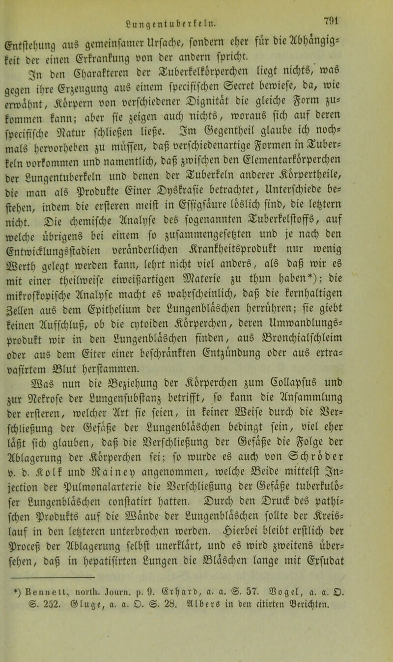 Crntftehung auS gemeinfamer Urfache, fonbern eher für bic feit bcr einen (Srfranfung von bcr anbern fpricht. gn ben dfyarafteren ber SEuberfelforperdjen liegt nichts, maS gegen i(?re @r&eugung auS einem fpeciftfchen @ecret bewiefe, ba, wie erwähnt, Körpern von verriebener Dignität bic gleiche $orm ju* fommen fann; aber fte jetgen auch nichts, morauS [ich auf beren fpeciftfehe Statur fd)lie£en licfle. 3m ©egentheil glaube ich noch* malS h^vorheben ju muffen, bap verfchiebenartige formen in Zubers fein vorfommen ttnb namentlich, bajj jmtfehen ben ©lementarforperchen ber Lungentuberfein unb benen bcr ^überfein anberer Korpertheile, bie man alS $>robuftc @iner DpSfrafie betrachtet, Unterfchiebe be* flehen, inbem bie erberen meift in (gfftgfaure loSlich ftnb, bie (extern nicht. Die chemifche Analpfe beS fogenannten SuberfeljioffS, auf welche übrigens bei einem fo jufammengefefeten unb je nach ben ©ntwicflungSftabien veranberlichen KranfheitSprobuft nur wenig SBerth gelegt werben fann, lehrt nicht viel anberS, als bafj wir eS mit einer theilweife eiweijjartigen Materie ju tl)un h«ben*); bie mifroffoptfehe 2Cnalpfe macht eS wahrfd;einlid), bajj bie fernhaltigen gellen auS bem ©pithelium ber Lungenbläschen herrühren; fte giebt feinen Auffchlufj, ob bie eptoiben Körperchen, beren UmwanblungSs probuft wir in ben Lungenbläschen ftnben, auS SSronchialfchleim ober aus bem @iter einer befdjranften Gfntjünbung ober auS ertra= vaftrtem S5lut herftammen. 3ßaS nun bie Schiebung ber Korperdjen jum GollapfuS unb jur Ltefrofe ber Lungenfubjtanj betrifft, fo fann bie Anfammlung ber erfieren, weldjer 2frt fte feien, in feiner SBeife burch bie S3er= fchliefung ber ©efafe ber LungenblaSdjen bebingt fein, viel eher lafjt ftch glauben, ba£ bie SSerfchlicpung ber ©efafje bie golge ber 2fblagerung ber Körperchen fei; fo würbe eS auch von @d)rober v. b. Kolf unb SRainep angenommen, welche S3eibe mitteljl 3n= jection bcr 9)utmona(arterie bie 33crfchliefsung ber ©efafje tuberfulbs fer Lungenbläschen conjktirt hatten. Durd) ben Drucf beS pathi* fchen $)robuftS auf bie Söanbe ber Lungenbläschen follte ber KreiSs lauf in ben letzteren unterbrochen werben, hierbei bleibt erjilidh ber 9)rocefj ber Ablagerung felbft unerflart, unb eS wirb jweitenS über- fehen, bafj in h^patiftrten Lungen bie ©laScben lange mit Grrfubat *) Bennett, north. Journ. p. 9. (Si'tjarb, a. a. <S. 57. 93ogel, a. a. O. 252. ®tuc>e, a. a. D. 28. 21 (ber$ in ben citirten ‘-Berichten.