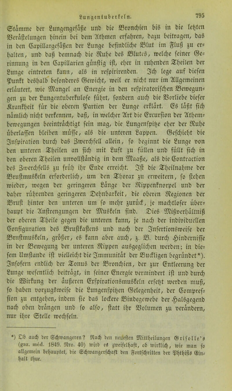 (Stamme ber Sungcngcfajjc itnb bic SBrond)ien btS in bic testen S3eraftelungen binetn bei bem Atljmen erfahren, baju bettragen, baS in ben Eapitlargefafien ber Sunge beftnblidie 5Btut im ftlufi ju er? halten, itnb bafj bemnach bie 9iul)e beS 23lute$, welche feiner ©e? rinnung in ben Eapillarien günjfig ifi, eher in ruhenben SKheilcn ber Sunge cintreten fann, als in refpirirenben. Set) lege auf btefen 5)un?t bcSlmtb bcfonbereS ©ewicht, weil er nicht nur im Allgemeinen erläutert, wie Mangel an (Energie in ben refpiratorifchen JBewegun? gen ju ber Sungentuberfulofe führt, fonbern auch bie S3orliebe biefer Äranfhcit für bie oberen Partien ber Sunge erflart. ©6 laßt ftch nämlich nid)t oerfennen, ba{j, in welcher Art bie Ercurfton ber Atljem? bewegungen beeinträchtigt fein mag, bie Sungenfpifce eher ber 3lul)e überlaffen bleiben muffe, al§ bie unteren Sappen. ©efd)ieht bie Snfpiration burd) baS Swercbfell allein, fo beginnt bie Sunge oon ben unteren Steilen an ftch mit Suft 511 füllen unb füllt ftch in ben oberen ^heilen umwlljtanbig in bem SDZaafje, alS bie Eontraction beS 3werd)feU6 51t früh ihr Enbc erreicht. Sft bie Sheilnahme ber S5rujtmuS!eln erforberlich, um ben Shorar 51t erweitern, fo flehen wicbcr, wegen ber geringeren Sange ber Siippcnfnorpel unb ber baher rührenben geringeren Sehnbarfeit, bie oberen Legionen ber S3rujt hinter ben unteren um fo mehr jurücf, je machtlofer über? haupt bie Anftrengungen ber SDZuSfeln ftnb. £)ie£ SAifoerhaltnif ber oberen ^hctle gegen bie unteren fann, je nach ber inbioibucllen Konfiguration be§ ©rujlfaftenS unb nach her SnfertionSweife ber ffirujtmuSfeln, großer, eS fann aber auch, §• S5- bitrch $inberniffe in ber ^Bewegung ber unteren Stippen ausgeglichen werben; in bie? fern Umfknbe ijt oielleid)t bie Smmunitat ber SSucfligen begrünbet*). Snfofern cnblid) ber SEonuS ber ^Bronchien, ber jur Entleerung ber Sunge wefcntlicb beitragt, in feiner Energie oerminbert tft unb burd) bie SBirfung ber äußeren ErfpirationSmuSfeln erfefct werben muff, fo haben oorjugSweife bie Sungenfpi^en ©elegenhett, ber Eompref? fton ju entgehen, tnbem ftc baS locfcre SBtnbegewebe ber ^alSgegenb nach oben brangen unb fo alfo, ftatt ihr Volumen ju oeranbern, nur ihre ©teile wechfeln. *) Ob auch ber (Schwangeren? Ulach ben ncuejlen 3Wittfjcifungen ©rifollc’d (gaz. med. 1849. Ulro. 40) wirb cd zweifelhaft, ob Wirtlich, wie man fo allgemein behauptet, bie <S<hwangerf<haft ben $ortf<hritten ber qtytyift« (Sin-- halt ttjue.