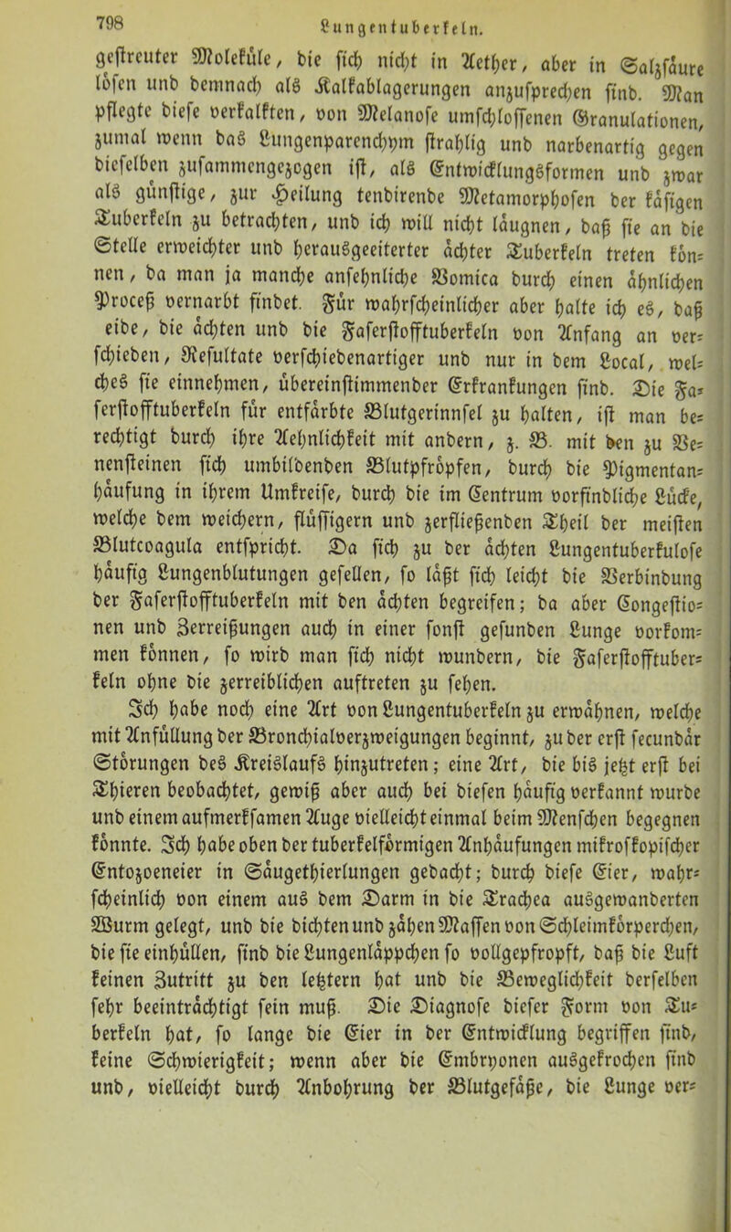 Sun ge nt über fein. gefreuter SJfolefüle, bie fiel) nicht in 2Cctt?er, aber in ©aljfaure Ibfcn unb bemnadh alt> .föalfablagerungen anjufpredjen ftnb. 9J?an pflegte biefe verfallen, non 2JManofe umfchloffenen Granulationen, jumat wenn baö Bimgenparenchpm jtrahlig unb narbenartig gegen btefelben sufammengejogen ifr atö GntwicflungSformen unb jwar al'o günjlige, jur Teilung tenbirenbe SKetamorphofen ber faftgen ^überfein ju betrachten, unb ich will nicht laugnen, baß fte an bie ©teile erweichter unb herauSgeeiterter achter ^überfein treten fon= nen, ba man ja manche anfeßnlkhe S3omica burch einen ähnlichen $rocep oernarbt finbet. $ür wahrfcheinlicher aber halte ich e§, baß eibe, bie achten unb bie $aferßofftuberfeln üon Anfang an ver; fchieben, SRefultate verfchiebenartiger unb nur in bem Bocal, mU cheS fte einnehmen, übereinftimmenber Gtfranfungen ftnb. £)ie §a* fcrjiofftuberfeln für entfärbte 33lutgerinnfel §u halten, ift man be= rechttgt burch ihre Aehnlichfett mit anbern, 5. 33. mit ben ju SSe= nenfrinen [ich umbtlbenben SSlutpfropfen, burch bte 9)igmentan= haufung in ihrem Umfreife, burch bte im Gentrum vorftnbliche Bücfe, welche bem weichem, flüfftgern unb jerfließenben &heil ber meinen SSlutcoagula entfpricht. 35a ftch &u ber achten Bungentuberfulofe häufig Bungenblutungen gefellen, fo laßt ftch leicht bie Sßerbinbung ber gaferflofftuberfeln mit ben achten begreifen; ba aber Gongeftio= nen unb Befreiungen auch in einer fonft gefunben Bunge vorfom= men fonnen, fo wirb man ftch nicht wunbern, bie ftaferflofftuber* fein ohne bie jerreiblichen auftreten ju fehen. Sch habe nod) eine Art von Bungentuberfein ju erwähnen, welche mit Anfüllung ber 33rond)ialverjwetgungen beginnt, §u ber erft fecunbar ©torutigen be3 .Kreislaufs htn^utreten; eine Art, bie bis jefet erft bei Shoren beobachtet, gewiß aber audh bei biefen häufig verfannt würbe unb einem auftnerf famen Auge vielleicht einmal beim Sftenfchen begegnen fonnte. Sch habe oben ber tuberfelformtgen Anhäufungen mtfroffoptfeher Gntojoeneier in ©augetßierlungen gebadet; burch biefe Gier, wahr* fcheinlich von einem auS bem Sarm in bie Trachea auSgewanberten Sßurm gelegt, unb bie bitten unb §apen Waffen von ©d)leimfbrperd;en, bie fte einhüllen, ftnb bieBungenlappchenfo vollgepfropft, baß bie Buft feinen Sutritt ju ben ledern hat unb bie 33eweglid;feit berfelbcn fehr beeinträchtigt fein muß. Sie Stagnofe biefer Brornt von 3!u* berfeln hat, fo lange bie Gier in ber Gntwicflung begriffen ftnb, feine ©chwierigfeit; wenn aber bie Gmbrponen auSgefrochcn ftnb unb, vielleicht burch Anbol;rung ber 33lutgefaße, bie Bunge ver*