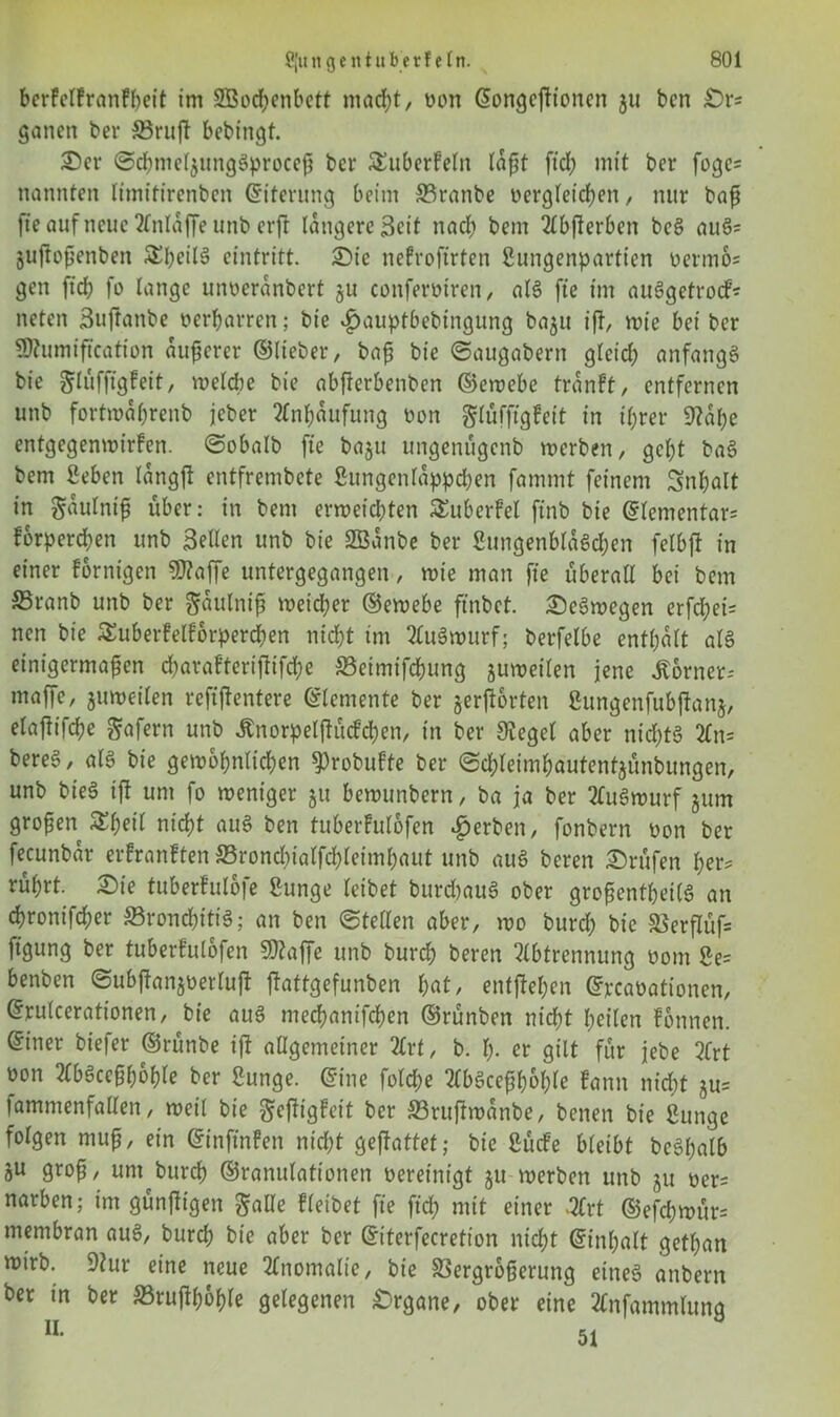 bcrfclfranFbeit im 2Bod;enbett macht, oon ©ongcjtioncn gu bcn £>rs ganett ber Vruff bebingt. ©er ©chnielgungSproceß bcr ^überfein laßt ftd; mit ber foge= nannten limitirenben Eiterung beim 33ranbe Dergleichen, nur baß fte auf neue Anldffe unb erft längere Seit nach bem 2Cbfterben bcS auS= guftoßenben Sfyeilä eintritt. ©ie nefroftrten gungenpartien Dermo= gen ftd? fo lange unoerdnbert gu conferütren, als fte im auSgetrocf* neten Buftanbe oerharren; bte «fjauptbebingung bagu iff, wie bei ber ÜÄumiftcation äußerer ©lieber, baß bie ©augabern gleid; anfangs bie ^lufftgfeit, welche bie abfterbenben ©ewebe trdnFt, entfernen unb fortwaßrenb jeber Anhäufung non glüfftgfeit in ihrer 9?at;e entgegenwirfen. ©obalb fte bagu ungenügenb werben, geht baS bem Seben tängjt entfrembete gungenldppchen fammt feinem Inhalt in ^dulniß über: in bem erweichten SEuberfel ftnb bie @fementar= fbrperchen unb Bellen unb bie SBdnbe ber gungenblaSchen felbjt in einer fornigen ?0?affe untergegangen, wie man fte überall bei bem Sßranb unb ber gdulniß weicher ©ewebe ftnbct. ©eSwegen erfd;ei= nen bie Suberfelforperchen nicht im AuSwurf; berfelbe enthalt als einigermaßen d)araFteriftifd;e SSetmifchung guweilen jene Corner-- maffe, guweilen reftjlentere Elemente ber gehörten gungenfubffang, elaftifche Wafern unb Änorpelfhtcfchen, in ber Siegel aber nichts An= bereS, als bie gewöhnlichen $)robufte ber ©d;leimhautentgünbungen, unb bieS ift um fo weniger gu bewunbern, ba ja ber AuSwurf gum großen £f)eil nicht aus ben tuberfulofen gerben, fonbern non ber fecunbdr erfranften Sronchialfchleimhaut unb aus beren Prüfen her* rührt, ©ie tuberFulofe gunge leibet burdjauS ober großentheilS an chronifcher SSronchitiS; an ben ©teilen aber, wo burd; bie Verflüf= ftgung ber tuberfulofen SD?affe unb burch beren Abtrennung oom ge= benben ©ubjtangöerluft ffattgefunben hat, entfliehen ©rcaoationen, ©rulcerationen, bie aus mechanifbhen ©rünben nicht heilen Fonnen. ©iner biefer ©rünbe ift allgemeiner Art, b. h- er gilt für jebe Art oon AbSceßhohle ber gunge. ©ine fold>e AbSceßhohle fann nicht gu= lammenfallen, weil bie gejtigfeit bcr 33ruftwdnbe, benen bie gunge folgen muß, ein ©inftnfen nicht gejfattet; bie gücfe bleibt bcShalb gu groß, unt burch ©ranulationen oereinigt gu werben unb gu oer= narben; im günßigen $alle fleibet fte ftd; mit einer -Art ©efd)wür= membran aus, burch bie aber ber ©iterfecretion nicht ©inhalt gethan wirb. 9?ur eine neue Anomalie, bie Vergrößerung eines anbern ber in ber SSrujthohle gelegenen Organe, ober eine Anfammlung