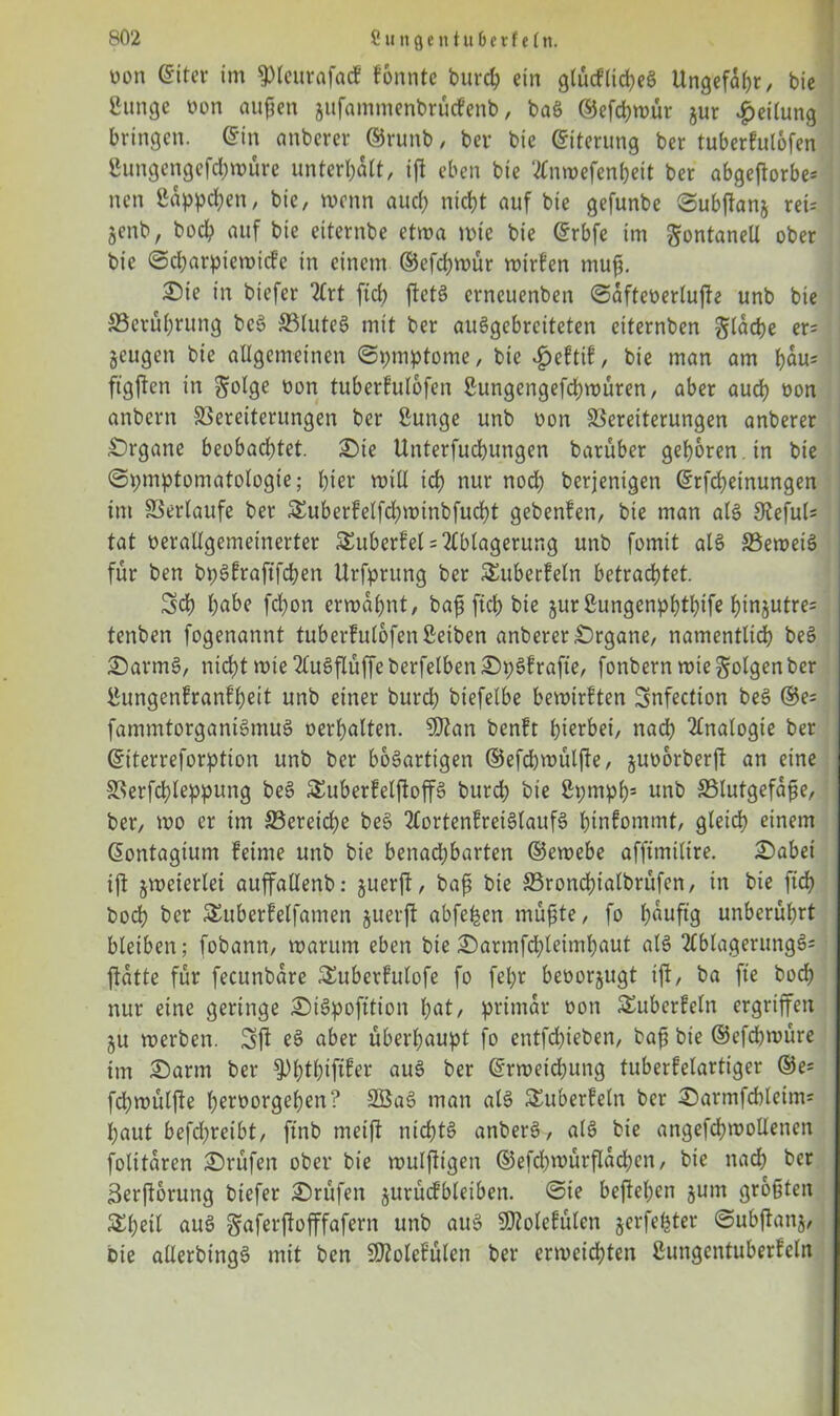 üon eitet im ^leurafacf konnte burch ein glücflid)eg Ungefähr, bie ßunge von au^en jufammenbruefenb, bag ©efchroür jur Leitung bringen, ©in anberer ©runb / bei* bie ©iterung ber tuberfulofen gungengefd;roüre unterhält/ ift eben bie 2Cnwefen&eit ber abgeftorbe* nen Süppchen, bie, wenn and) nicht auf bie gefunbe ©ubjfanj rei= jenb, bod? auf bie eiternbe etroa rote bie drbfe im gontaneU ober bie ©charpictvtcfe in einem ©efehroür rotrfen muß. £>ie in biefer 2frt ftd) ffetg erneuenben ©afteverluffe unb bie S3erul;rung beg Vluteg mit ber auggebreiteten eiternben flache er= geugen bie allgemeinen ©pmptome, bie £eftif, bie man am hüu= fügten in $olge von tuberfulofen Sungengefchroüren, aber auch von anbern Vereiterungen ber Sunge unb von Vereiterungen anberer Organe beobachtet, £>ie Unterfucbungen barüber geboren , in bie ©pmptomatologie; hier roill icb nur nod) berjenigen drfchetnungen im Verlaufe ber Suberfelfchrotnbfucht gebenfen, bie man alg 3^efuU tat verallgemeinerter Suberfel = Ablagerung unb fomit alg Verneig für ben bpgfraftfchen Urfprung ber Suberfeln betrachtet. Sch höbe fchon ermähnt, baß fiel) bte jurßungenphthife f)tnjutre= tenben fogenannt tuberfulofen ßeiben anberer Organe, namentlich beg £>armg, nicht rote 2lugflüffe berfelben £>pgfrafte, fonbern mie folgen ber Sungenfranfßeit unb einer burch btefelbe bemirften Snfectton beg ®e= fammtorganigmug verhalten. SQtan benft hierbei, nach Analogie ber ©iterreforption unb ber bogartigen ©efc&roülffe, juvorberff an eine Verfchleppung beg Suberfelftoffg burch bie Spmph5 unb Vlutgefaße, ber, mo er tm ^Bereiche beg 2tortenfreiglaufg htnfommt, gleich einem dontagium feinte unb bie benachbarten ©eroebe affimiltre. £>abei iff jroeierlet auffallenb: juerff, baß bie Vroncßialbrüfen, in bie ftch bod) ber Suberfelfamen juerjf abfe^en müßte, fo huuftg unberührt bleiben; fobann, mantm eben bie£)armfchleimhaut alg 2lblagerungg= ffatte für fecunbare Suberfulofe fo fepr bevorzugt iff, ba fte hoch nur eine geringe £>igpofttion hat, primär von Suberfeln ergriffen ju merben. Sff eg aber überhaupt fo entfdffeben, baß bie ©efeßroüre tm 2)arm ber ^Plffhiftfer «ug ber ©rroetchung tuberfelartiger ®e= fchmülffe hervorgehen? Söag man alg Suberfeln ber ^armfcbleim« haut befchreibt, ftnb ntetff nichtg anberg? alg bie angefchmollenen folitaren Prüfen ober bie mulffigen ©efd)roürffad;en, bie nach ber Berfforung biefer Prüfen jurücfbleiben. ©te beffehen $um größten Shell aug Saferffofffafern unb aug Sßtolefülen jerfeljter ©ubffanj, bie allerbingg mit ben SKolefulen ber ermeichten ßungentuberfeln