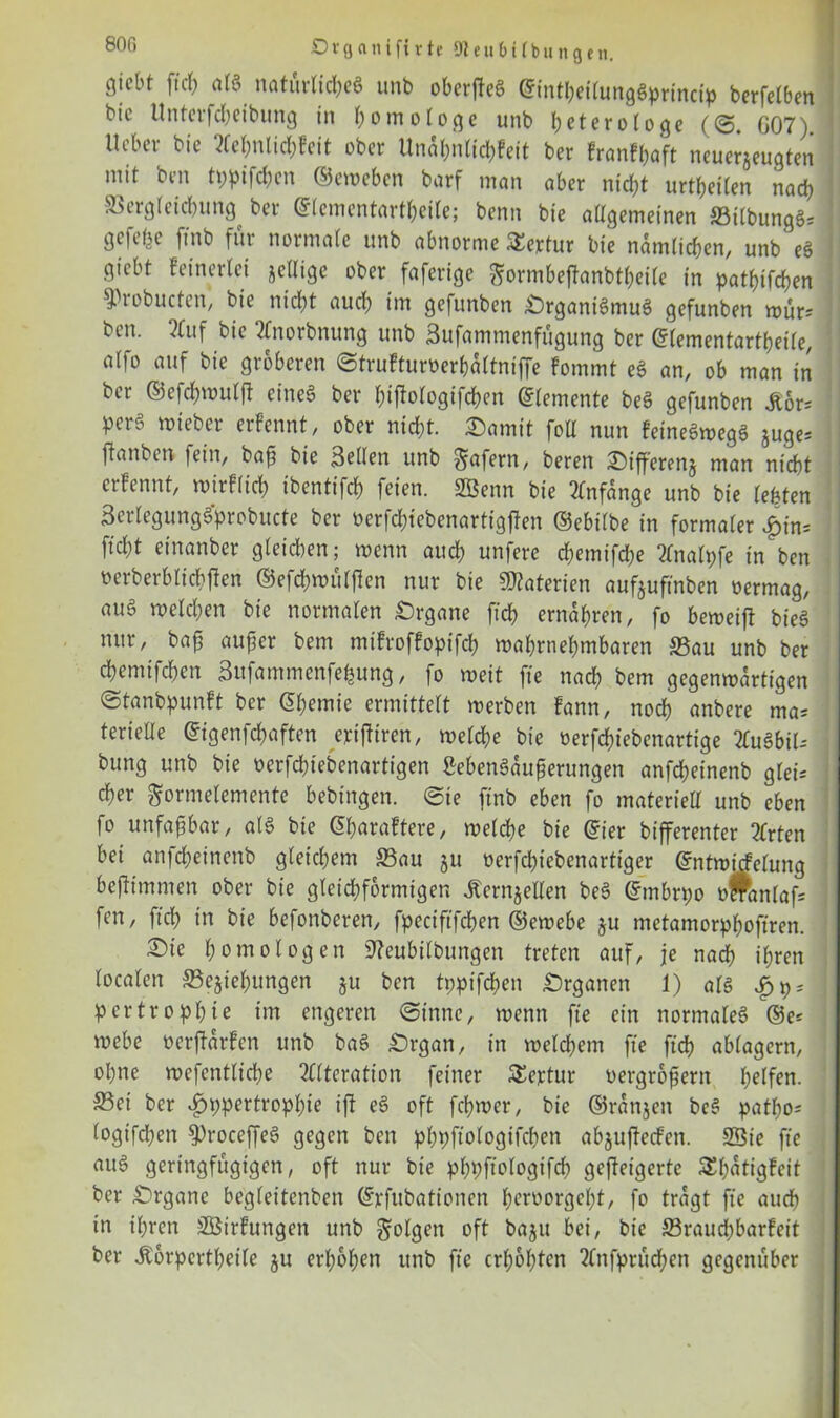 80ß Organifirte Sleubübungett. giebt fiel) alg natürliches unb oberfleg ©mtbettunggprincip berfetben btc Unterfcheibung in homologe unb beteroioge (<S G07) lieber bie Aebnlicbfeit ober Unal;nUd;Fcit ber franfbaft neuerjeugten mit ben tppifchen ©eweben barf man aber nid;t urteilen nach S3erg(eid)ung ber ©lementartbeile; benn bie allgemeinen 33t(bunggs j gefeite ftnb für normale unb abnorme Sertur bie ndmlicben, unb' eg giebt keinerlei jelligc ober faferige ^ormbeflanbtbeile in patbtfcben $)robucten, bie nicht auch im gefunben £)rganigmug gefunben wür* ben. Auf bie Anorbnung unb Sufammenfügung ber ©lementartbeile, alf° ««f gröberen ©trufturoerbdltniffe fommt eg an, ob man in ber ©efcbwulff eineg ber bitfologifcbcn ©lemente beg gefunben Äor= perg mieber erfennt, ober nicht. £amit foll nun feinegwegg juge-- ftanben fein, baß bie Sellen unb ^afern, beren £)t’fferenj man nicht erfennt, wirtlich ibentifcb feien. SBenn bie Anfänge unb bie lebten Serlegunggprobucte ber oerfd;tebenartigften ©ebilbe in formaler £in= ftd)t einanber gleichen; wenn auch unfere cbemifdje Analpfe in ben oerberblicbften ©efebwülßen nur bie Materien aufjufinbtti oermag, aug welchen bie normalen Organe ftcb ernähren, fo bemeift bieg nur, baß außer bem mifroffopifcb wahrnehmbaren S5au unb ber ebemifeben Sufammenfefcung, fo weit fte nad) bem gegemodrtigen (Stanbpunft ber Chemie ermittelt werben fann, noch anbere ma= Serielle ©igenfebaften erifiiren, welche bie oerfebiebenartige Augbil-- bung unb bie oerfebiebenartigen Mengdußerungen anfebeinenb gleis eher ftormelemente bebingen. (Sie finb eben fo materiell unb eben fo unfaßbar, alg bie ©baraftere, welche bie ©ier bifferenter Arten bei anfd)eincnb gleichem Sau ju oerfebiebenartiger ©ntwicfelung beßimmen ober bie gleichförmigen Äcrnjellen beg ©mbrpo olfanlafs fen, ftcb in feie befonberen, fpeciftfchen ©ewebe §u metamorphoftren. ^Die homologen Sfteubilbungen treten auf, je nach ihren localen ^Beziehungen ju ben tppifeben Organen 1) alg pertropbie im engeren (Sinne, wenn fte ein normaleg ®e= webe oerßarfen unb bag Srgan, in welchem fte ftcb nblagcrn, ohne wefentlicbe Alteration feiner Sejctur oergroßern bolfom S3et ber ipppertropbie ift eg oft ferner, bie ©rdttjen beg patbo* logifd;en fJDroceffeg gegen ben pbpftologifcben ab^ufteefen. SSie fte aug geringfügigen, oft nur bie pbpftologtfcb gcfleigerte &bdtigfeit ber Organe begleitenben ©rfubationcn beroorgebt, fo tragt fte auch in ihren SBirfungen unb folgen oft baju bei, bie 33raud)barfeit ber ^orpcrtbeile ju erhoben unb fte erhöhten Anfprücben gegenüber