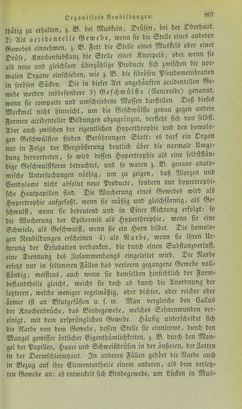 Dvflcuufivte 9ieu ft Übungen. t^tig 5u ermatten, j. SB. bet SöhtSfeln, Prüfen, bei ber überbaut, o) 2£(§ nccibentelle ©ewebe, wenn fte bie ©teile eineö anberen ©ewebe* entnehmen, 5. SB. &ett bic ©teile eines 9KuSfelS ober einer ©rfife, Änodbenfubjlanj bie ©teile eines Knorpels; ober wenn fte atS nette unb gletcbfam überfällige ^robucte fiel) jwifeben bic nor* tnaiett £)rgane etnfd?ieben, wie 5. 33. bic ftbrofen spfeubomembranen in ferofen ©aefett. £>ie in biefer 5Crt eingebauten accibentellen ©e= webe werben inSbefonbere 3) ©efcbmültfe (Satteroibe) genannt, wenn fte compacte unb umfebriebene Waffen barftelien. £)<tß bicieS 9J?erfmat nicht bleicht, um bie ©efdhwutfte genau gegen anbere formen accibentelier »Übungen abjugränfen, octf cl)t fiel) öon felbjt. Eber auch jwifdjen ber eigentlichen Jpppertbropbie unb ben b°ntolo= gen ©efcbwüljten ftnben SBerfibrungen ©tatt: eS barf ein £>rgan nur in golge ber Vergrößerung beutiieb über bie normale Umge* bung beroortreten, fo wirb beffen £ppertropf)ie als eine felbftjtän= bige ©efebwulftform betrachtet, unb fo waren 5. SB. genaue anato* mifebe Unterfucbungen n6tl)ig, um §u feigen, baß 5öar§en unb Sonbplome nicht abfolut neue 9)robucte, fonbern nur bppertropbt- fd)e v^autpapillen ftnb. £>ie 2Bud)erung eines ©ewebeS wirb als vf)ppertropl)ie aufgefaßt, wenn fte mäßig unb gleichförmig, als ©c* fd)wulft, wenn fie bebeutenb unb in ©iner Dichtung erfolgt: fo bie 2öud)erung ber ©pibermiS als $pperthrophie, wenn fie eine ©cbwiele, als ©efchwuljt, wenn fte ein £orn bilbet. £ie hontolo= gen Steubtlbungen erfeßeinen 4) als Starbe, wenn fte ihren Ur= fprung ber ©rfubation oerbanfen, bie burd) einen ©ubftanjoerluft, eine Trennung beS 3ufammenl)angS eingeleitet wirb. £)ie Starbe erfe^t nur in felteneren fallen baS oerloren gegangene ©ewebe ooll= jtanbig; meiftenS, auch wenn fte bentfelben htnftcbtlid) ber S°rms beftanbtbeile gleicht, weicht fie boeb ab burd) bie 2lnorbnung ber leideren, welche weniger regelmäßig, ober birfjter, ober reicher ober armer ift an »lutgefaßen u. f. w. SRatt oergleid)e ben SalluS ber Ünodjenbrücbe, baS »inbegewebe, welches ©ebnenwunben oer= einigt, mit bem urfprünglid)en ©ewebe. ^aitft’g unterfebeibet ftd> bie üftarbe oon bem ©ewebe, beffen ©teile fie einnimmt, burd) ben Mangel gewiffer örtlicher ©igentbümlicbfeiten, 5. SB. burd) ben 9flan* gel ber Papillen, £aare unb ©d)weißbrüfen in ber äußeren, ber Sotten in ber £)armfd)teiml)aut. Sn anberen fallen gehört bie 9tarbe auch in 33e$ug auf ihre ©lementartbeile einem anberen, als bem oerleh5 ten ©ewebe an: eS entwicfelt ftd) »inbegewebe, um Süden in 9)?uS=