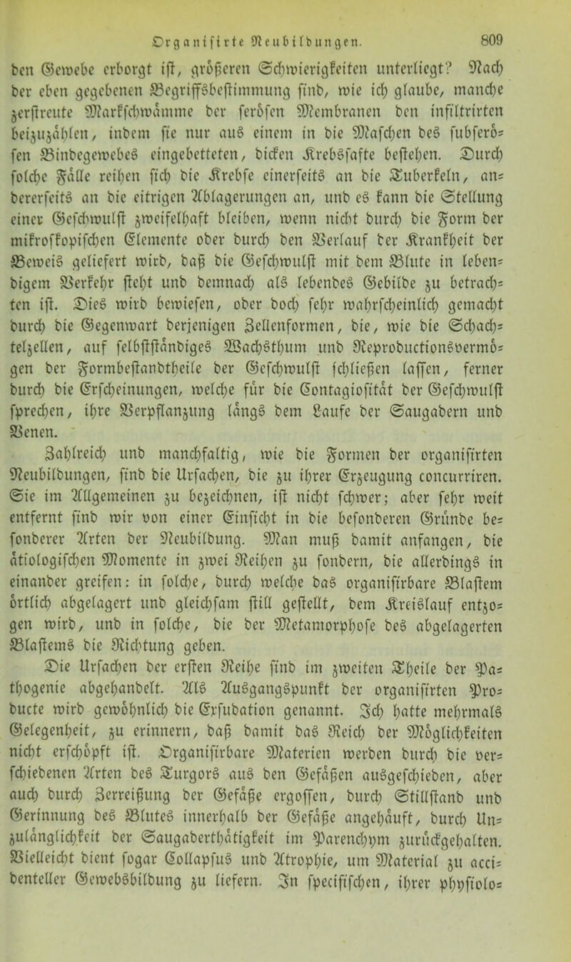bcn ©ewebc erborgt ifl, größeren Schwierigkeiten unterliegt? 9hcf) ber eben gegebenen Vegripbcfimntung ftnb, wie ich glaube, manche jerfireute Markfcbwamme ber ferbfen Membranen bcn infiltrirten beijujabten/ inbem fte nur auS einem in bie Mafien beS fubfero* fen VinbcgcwebeS eingebetteten, bickett ÄrebSfafte hefteten. £)urch folche gaCfe reiben ftch bie ilrebfe einerfeitS an bie Tuberkeln, ans bererfeitS an bie eitrigen Ablagerungen an, unb eö kann bie Stellung einer ©efcbwulft zweifelhaft bleiben, wenn nicht burd) bie ftorm ber mikrofkopifd)cn Elemente ober burch bcn Verlauf ber ^ranft>eit ber 33cwei3 geliefert wirb, baß bie ©efchwulf mit bem 33lute in leben= bigetn Verkehr ficht unb bentnad) al$ lebenbeS ©ebilbe §u betrad)= ten ift. Ot'eS wirb bewiefen, ober bod) fel)r wahrfcheinlich gemad)t burd) bie ©egenwart berjenigen Bellenformen, bie, wie bie Sd)ach= teljellen, auf felbfftanbigeS 3Bad)3tbum unb 9ieprobuctionSüermos gen ber $ormbeftanbtl)ei(e ber ©efchwulft fd)ließen laffe-n, ferner burd) bie ©rfdjeinungen, welche für bie ßontagiofitat ber ©efchwulft fprechen, ihre Verpflanzung langS bem Saufe ber Saugabern unb Venen. Bahtreich unb manchfaltig, wie bie formen ber organiftrten SReubilbungen, ftnb bie Uvfachen, bie zu ihrer (Erzeugung concurriren. Sie im Allgemeinen zu bezeichnen, ift nicht fchwer; aber fef)r weit entfernt ftnb wir oon einer ©inftcht in bie befonberen ©rünbe be= fonberer Arten ber Sftcubilbung. Man muß bamit anfangen, bie ätiologifchen Momente in zwei Leihen zu fonbern, bie aUerbingS in einanber greifen: in folche, burch welche baS organiftrbare Vlafetn örtlich abgelagert unb gleichfam ftiU gefeilt, bem Kreislauf entzos gen wirb, unb in folche, bie ber Metamorphofe beS abgelagerten VlafemS bie Dichtung geben. 2>ie Urfachen ber erfen 9teil;e ftnb im zweiten Steile ber 9)a= thogenie abgehanbelt AIS Ausgangspunkt ber organiftrten $ro= bucte wirb gewöhnlich bie ©pfubation genannt. Sch hutte mehrmals ©elegenheit, zu erinnern, baß bamit baS 9ieich ber Möglichkeiten nicht erfchopft ift. Organiftrbare Materien werben burch bie Der* fchiebenen Arten beS SurgorS auS ben ©cfaßen auSgefchieben, aber auch burd) Berreißttng ber ©efaße ergoffen, burch Stillftanb unb ©erinnung beS SBluteS innerhalb ber ©efaße angehauft, burch Uns Zulanglichkeit ber Saugabertßatigkeit im ^arenchpm zurückgehalten. Vielleicht bient fogar ©ollapfuS unb Atrophie, um Material zu acci= benteder ©ewebSbilbung zu liefern. Sn fpeciftfchen, ihrer phhftolos