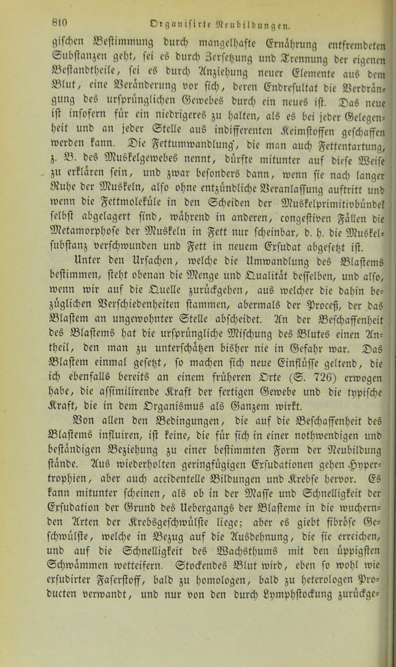 öifcbcn ©ejtimmung burcb mangelhafte Ernährung entfrembeten ©ubflanjen geht fei c3 burcb Serfefcung unb Trennung ber eigenen ©eflanbtheile, fei eg burcb 2Cnjiebung neuer (Zemente aug bem eine ©eranberung oor ftd>, beren <5nbrefuttat bie ©erbran* gung beg ursprünglichen ©ewebeS burd) ein neueg ifl. SaS neue i\i infofern für ein niebrigereg ju halten, alg eg bei jeber (Selegen= heit unb an jeber ©teile aug inbifferenten Äeimfloffen gefchaffen werben fann. £>ie gettumwanblung*, bie man auch gettentartung, 8- SJflugfelgewebeg nennt, bürfte mitunter auf biefe SBeife 5« erflaren fein, unb $war befonberg bann, wenn fte nach langer Stuhe ber SJtogfeln, atfo ohne entjünblid;e ©eranlaffung auftritt unb wenn bie gettmolefüle in ben ©cbeiben ber 9)?ugfelprimitiübünbel felbft abgelagert ftnb, waprenb in anberen, congeflioen fallen bie 9ttetamorpbofe ber 9J?ugfeln in geft nur fcheinbar, b. h- bie sföugfeU; fubflanj üerfchwunben unb gett in neuem ©rfubat abgefe^t ifl. Unter ben Urfachen, weldje bie Umwanblung beg ©laflemg beflimmen, fleht obenan bie SDlenge unb Qualität beffelben, unb atfo, wenn wir auf bie Quelle jurücfgehen, aug welcher bie bahin be* jügltcben SSerfchiebenheiten flammen, abermalg ber $rocefs, ber bag ©laflem an ungewohnter ©teile abfcheibet. 2tn ber S3efd?affenheit beg ©laflemg hat bie urfprüngliche $?tfd)ung beg ©luteg einen 21m theil, ben man §u unterfcha^en bigher nie in ©efabr war. 2)ag ©laflem einmal gefegt, fo madhen ftd? neue ©inflüffe geltenb, bie ich ebenfalls bereitg an einem früheren £)rte (©. 726) erwogen habe, bie affimilirenbe straft ber fertigen ©ewebe unb bie fppifcbe Äraft, bie in bem £)rganigntug alg ©andern wirft. ©on allen ben ©ebingungen, bie auf bie ©efdbaffenbeit beg ©laflemg influiren, ifl feine, bie für fiel) in einer nothwenbigen unb beflanbtgen ©ejiebung §u einer beflimmten gorrn ber ÜJleubilbung flanbe. 2lug wieberholten geringfügigen ©rfubationen gehen £pper= trophien, aber auch accibentelle ©Übungen unb itrebfe beroor. ©g fann mitunter fchetnen, alg ob in ber SOtaffe unb ©cpnelligfeit ber ©rfubation ber ©runb beg Uebergangg ber ©lafleme in bie wuchern* ben 2Crten ber Ärebggefcpwülfte liege; aber eg giebt ftbrofe ©es fchwülfle, welche in ©ejug auf bie 2(ugbehnung, bie fte erreichen, unb auf bie ©chnetligfeit beg Sßadhöthumg mit ben üppigflen ©chwammen wetteifern, ©toefenbeg ©lut wirb, eben fo wohl wie erfubirter gaferftoff, halb ju homologen, halb ju heterologen ^)ro; bucten oerwanbt, unb nur t>on ben burcb ßpmphjlocfung jurüefges