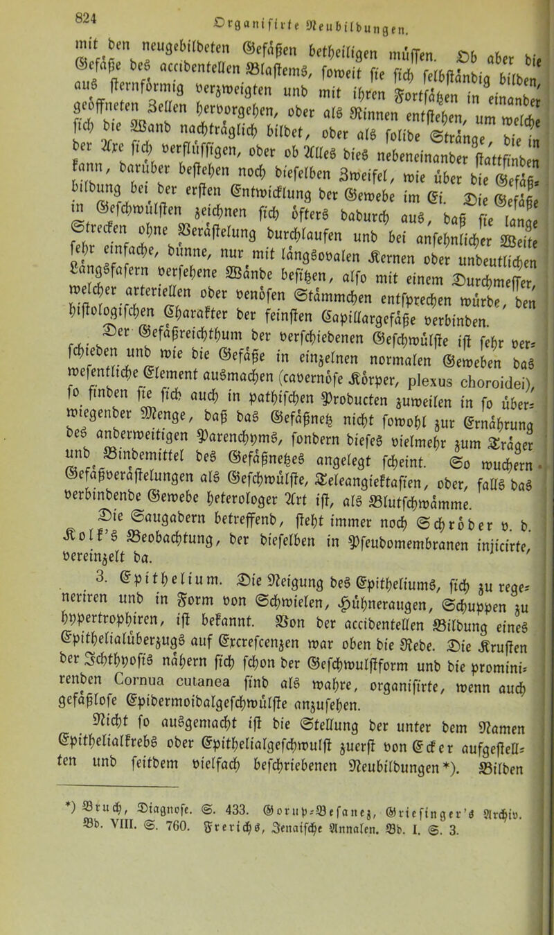 mit ben neugebilbeten ©efüffen beteiligen muffen. JOb aber bh ( nfa(!e bea accibentellen Slaffemg, fomeit fte ffch felbßanbirt h.rs -»• ftafltmfg .erzeigten unb mit geöffneten Hellen Verborgenen, ober alg binnen entffeben um melrfi ftd; bie Sßanb nachträglich bitbet, ober alg folibe Strange, bie inI bn 2frc ftd; üerflufftgen, ober ob 2CUeö bieg nebeneinanber ffattfmben tot, barüber beffeben noch btefelben flmeifW, mie fiber wÄ bdbung bet ber erffen ©ntmidflung ber ©emebe im ©i. £ie |efä§e m ©efd)tt)utffen jetcVnen ftd) ofterg babureb äug, bag ffe lange ©treefen ohne JBeraffelung burd)laufen unb bet anfe$n(ic$er SBeite fcj)i einfache, bttnne, nur^mit langgooalen fernen ober unbeutlicften SongSfafern oerfebene SBanbe beftfeen, alfo mit einem ©»urebmeffer, Jj\*x ßrtcne“en ober »enofen ©tammeben entfpredjen mürbe, ben btffologtfcben ©bara!ter ber fetnffen ©apiüargefage oerbinben. ©er ©efaffretc&t&um ber oerfebiebenen ©efebmülffe iff febr oer-- rne^ntrJ!ttßrme *'* *n dn*ernen normaIen bag mefenfltcbe ©lement augmacben (caoernbfe Körper, plexus choroidei), fo ftnben fte ftcb aud) in patbifeben ^robucten jumeilen in fo über- mtegenber 9»enge, bag bag ©efagneh nicht fomobl jur ©rnagrung beg anberwetttgen ?)arencbpmg, fonbern bfefeS oielmebr *um Srager unb ffitnbemtttel beg ©efagnefceg angelegt febeint. ©o mudbern. ©e agoeraffelungen alg ©efebmülffe, Seleangieftafien, ober, fallg bag oerbtnbenbe ©emebe beterologer 2Crt iff, alg Slutfcbmamme. ©ie ©augabern betreffenb, ffebt immer noch ©ebrober o b Äolf’g ffieobaebtung, ber btefelben in ^feubomembranen tniteirfe,’ oeretn^elt ba. ,3- Epithel tum. ©ie Neigung beg ©pitbeliumg, ftcb xu rege- nertren unb in gorm oon Schmielen, Hühneraugen, ©ebuppen m bppertropbiren, iff befannt. Son ber accibentellen Silbung eineg @pttbelialüberjugg auf ©jccrefcenjen mar oben bie Siebe. ©ie «Kniffen ber ^cbtbpoffg nahem ftcb febon ber ©efdbmulffform unb bie promini- tenben Cornua cutanea ffnb alg mabre, organiffrte, menn auch gefafjlofe ©pibermoibalgefcbmülffe anjufeben. Sticht fo ausgemacht iff bie Stellung ber unter bem Stamen ©pitbelialfrebS ober ©pitbelialgefcbmulff juerff oon ©cf er aufgeffell- ten unb feitbem otelfad) befebriebenen Steubilbungen *). Silben *) 23vucb, ®iagncfc. 433. @ontl>-Stfcutej, ©rieftnger’ö ?ird)io. Sb. VIII. 760. ftrevidjö, Seitaifdje Slnnalen. Sb. I. ©. 3.