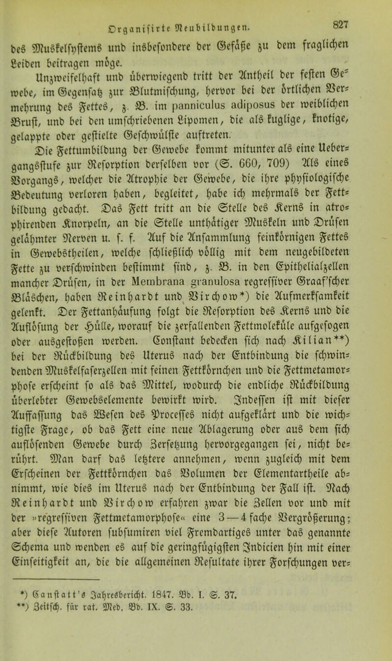 be$ $Ku§kelfpjtem$ unb inäbefonbere bcr ©efafte ju bcm fraglichen ßciben beitragen möge. Unzweifelhaft unb übcrwiegenb tritt ber Anteil ber feften ©e5 webe, im ©cgenfafs jur SSlutmifchung, hcrü£)r bei ber örtlichen 23er? mehrung beö getteö, §. 33. im panniculus adiposus ber weiblid;en S3ruft, unb bei ben umfchriebenen ßipomen, bie alSkuglige, knotige, gelappte ober gcftielte ©efchwülfle auftreten. Die gettumbilbung ber ©ewebe kommt mitunter al£ eine Ueber? gangöftufe $ur Keforption berfelben oor (©. 060, 709) AIS eitteS 23organgS, welcher bie Atrophie ber ©ewebe, bie ihre pppftologifche 33ebeutung oerloren höben, begleitet, höbe id; mehrmals ber ^ett? bilbung gebadet. Da$ gctt tritt an bie ©teile beS Äern6 in atro? phirenben Knorpeln, an bie ©teile untätiger 9J?u3keln unb Drufen gelahmter Heroen u. f. f. 2£uf bie Anfammlung feinkörnigen &ette§ in ©ewebSthcilen, welche fchliefdtd) oollig mit bem neugebilbeten gette zu oerfchwinben bejtimmt ftnb, $. ©• in ben ©pitbelialzellen mancher Drüfen, in ber Membrana granulosa regreffioer ©raaffcher 33la3cben, höben Steinbarbt unb 23ircbow*) bie Aufmerffamkeit gelenkt. Der gettanbaufung folgt bie Keforption beS iternS unb bie Auflofung ber ipülle, worauf bie zerfallenben gettmoleküle aufgefogen ober auSgeftofien werben. ©onftant bebecken ftch nach .ftilian**) bei ber Sftücfbilbung beS UteruS nach ber ©ntbinbung bie fcliwin? benben SKuSfelfaferzellen mit feinen gettkornchen unb bie gettmetamor? phofe erfcheint fo als baS -Kittel, woburch bie enbliche Kückbilbitng überlebter ©ewebSelemente bewirkt wirb. Snbeffen ift mit biefer Auffaffung baS Söefen beS KroceffeS nicht aufgeklart unb bie wich? tigjle $rage, ob baS gett eine neue Ablagerung ober auS bem ftch auflofenben ©ewebe burch äerfe^ung hcmorgegangen fei, nicht be? rührt. SKan barf baS ledere annehmen, wenn zugleich mit bem ©rfcheinen ber gettkornchen ba§ S3olumen bcr ©lementartbeile ab? nimmt, wie bieS im UteruS nach ber ©ntbinbung ber §all ift. Kacb Keinharbt unb 23trd;ow erfahren zwar bie Sellen oor unb mit ber »regrefftoen gettmetamorpbofe« eine 3 — 4 fache 23ergr6ferung; aber biefe Autoren fubfumiren oiel grembartigeö unter baS genannte ©djerna unb wenben eS auf bie geringfügigsten Snbicien hin mit einer ©infeitigkeit an, bie bie allgemeinen Stefultate ihrer $orfd)ungen oer? *) Sanftatt’« Jahresbericht. 1847. 53b. I. 37. **) 3eitfd). für rat. 37Jeb. 53b. IX. <S. 33.