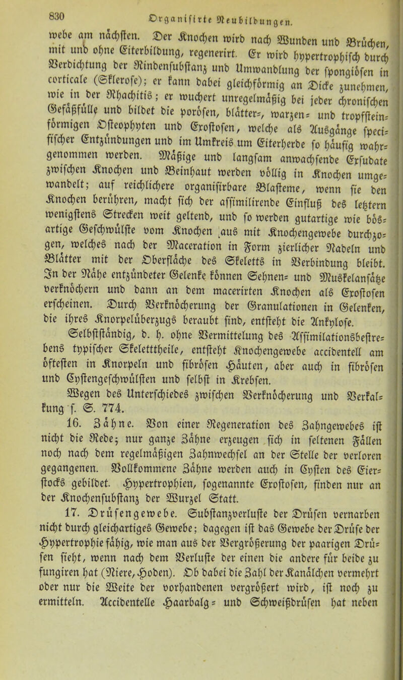 ©■tganifftte Itteubtlbungfn. mebe am nücbften. ©er Änocben wirb nach Junten unb ©rucken, mit unb ohne ©.terbtlbung, regenerirt. ©r wirb bppertropbifcb bureb Verhütung ber Dmbenfubftanj unb Umwanblung ber fpongiofen in corticale (©flerofe); er fann habet gleichförmig an ©iefe junebmen, I»lCf«*n€r 9^a?!wg 5 Cr Wu?ert unre9e(m^‘g bei jeber ebronifeben ©efa^fuUe unb bittet bie porofen, bitter-, warjen. unb tropffiem* förmigen Oftcopbpten unb ©roftofen, welche als 2CuSgange fpecü ftfeber ©ntjünbungen unb im UmFreiS um ©iterberbe fo häufig wabr- genommen werben. Mäßige unb langfam anwaebfenbe ©tfubate jwifcben Änocben unb mni)aut werben üottig in Soeben umge-- wanbeit; auf reichlichere organifirbare Vlafteme, wenn fie ben Änocben berühren, macht ftcb ber afftmilirenbe ©influß beS lefctern wenigftenS ©treefen weit geltenb, unb fo werben gutartige wie boSs artige ©efcßwülfte oom Knochen auS mit toebengewebe burtf>jo= gen, welches nach ber SJtaceration in gönn jierlicber Dabein unb ffitatter mit ber Oberfläche beS ©felettS in Verbinbung bleibt. Sn ber Daße entjünbeter ©etenfe fonnen ©ebnen* unb DtuSfelanfahe nerlnocbern unb bann an bem macerirten Knochen als ©roftofen erfebeinen. ©ureb Verfnocbentng ber ©ranulationen in ©elenfen, bie ibreS ÄnorpelüberjugS beraubt ftnb, entftebt bie Mplofe. ©elbftftanbig, b. b- ohne Vermittelung beS •TffftmilationSbeftre* benS tppifeßer ©feletttbeile, entftebt Änocbengewebe accibentelf am ofteften in Knorpeln unb ftbrofen Rauten, aber auch in ftbrofen unb ©pjtengefcbwüljten nnb felbft in jtrebfen. SBegen beS UnterfcbiebeS jwifeben Verfnocbentng unb Verfaß Fung f. 774. 16. Sahne. Von einer Degeneration beS SabngewebeS ift nicht bie Debe; nur gan§e Sahne erzeugen [ich in feltenen fallen noch nach bem regelmäßigen Sabnwecbfel an ber ©teile ber verloren gegangenen. Vollfommene Sahne werben auch in ©pften beS ©ier* ftocfS gebilbet. Bpppertropbien, fogenannte ©roftofen, ftnben nur an ber ^nocbenfubftanj ber SBurjel ©tatt. 17. ©rüfengewebe. ©ubftanjüerlufte ber Prüfen üernarben nicht bureb gleichartiges ©ewebe; bagegen ift baS ©ewebc ber ©rufe ber vfjppertropbie fähig/ wie man aus ber Vergrößerung ber paarigen ©rü* fen ftebt/ wenn nach bem SSerlufte ber einen bie anbere für beibe ju fungiren bat (Diere,^)oben). Ob babei bie 3al)l ber^analdßen vermehrt ober nur bie SOßeite ber oorbanbenen vergrößert wirb, ift nod; ju ermitteln. 2lccibentelle .fjaarbalg* unb ©eßweißbrüfen bat neben