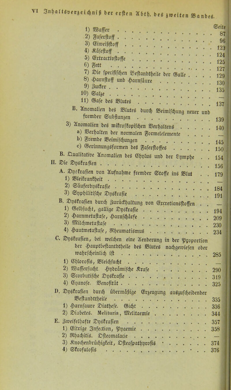 Snbaltöoerjei df)nt ft bet erften ***$• beö ä weiten S3anbeö. burd) 33eimifd)ung neuer unb 1) SBaffet 2) gaferjtoff 3) (gtwetfjfloff .... 4) JMfeftojf 5) ©ctractioftoffc C) gett 7) ®ie fpeetfifdfen 23eftanbtf)eile ber ©alte 8) £arnftoff unb £atnfdute .... 9) 3uc?er 10) ©afye 11) ©afe beö 33lute6 B. Anomalien beö SStuteS feember «Subfanjen . 3) Anomalien beg mifroffopifdjen S3erf)altenö . a) 23erf)alten ber normalen gormelelemente . . b) grembe 33eimifcf)ungen c) ©erinnungöformen beö ftaferftoffeö . . . B. nualitatioe Anomalien beö (S^lug unb ber ßpmpfje II. £>ie ©pöfrafien A. Spefraften oon 2tufnaf)me frember (Stoffe inö S31ut 1) SSIeifranfpeit 2) ©äufetbpöErafie 3) ©ppfjilitifdje ©pöfrafie B. £>pöfraften burd) 3urücEpartung oon ©jccretionöftoffen 1) ©elbfudjt, gallige ©pöftafie 2) £arnmetaftafe, *£>arnfd)ätfe 3) SDtildfmetaftafe 4) £autmetajtafe, 9?beumatiömuö ©eite 87 96 123 124 125 127 129 130 135 137 139 140 145 150 154 156 179 184 191 194 209 230 234 C. fDpöfraften, bei welchen eine 2fenberung in ber $Ppoportion ber £auptbeftantbtf)eile beö ffiluteö nadjgewiefen ober wafyrfdfoeinlidf) ift 285 1) (Sijloroftö, S3teicf)fud)t 2) 3Bafferfud)t. #pbrämifd)e .Strafe 290 3) Scorbutifdje SpöErafte 319 4) ©panofe. 2?enofttat 325 I). ©plfrafien burd) übermäßige ©rjeugung auöjuftfjeibenber 83efianbttf)etle 335 1) $arnfaute £>iatpefe. ©id)t 336 2) SDiabeteö. Melituria, SDtelitaemie 344 E. 3weifelf)afte fDpöfraften . . . ! 357 1) ©itrige 3nfection, sppaemie 358 2) Slpadntiö. Ofteomalacie — 3) Änod)enbrüd)igfeit, £>fteofpatf)profiö • 374 4) (Sfrofulofiö ■ . . 376