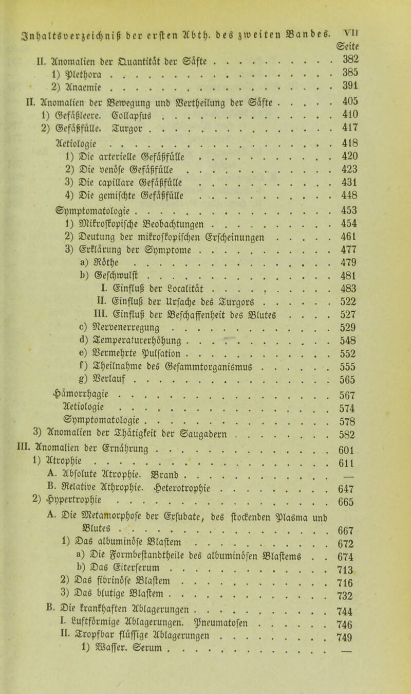 (Seite II. Anomalien ber DuantitÄt bei1 S5fte 382 1) Plethora 385 2) Anaemt'e 391 II. Anomalien ber 33emegung unb S3ertbeilung ber S5fte ..... 405 1) ®efa{jleere. ©ollapfuö 410 2) ©erfülle. Turgor 417 Aetiologie 418 1) 25ie arterielle ©erfülle 420 2) Sie »enöfe ©efdßfülle 423 3) 25ie capillare ©ef&ßfülle 431 4) Sie gemifdfjte ©erfülle 448 Symptomatologie 453 1) SJtiErofEopifcfye «Beobachtungen 454 2) Deutung ber miErofEopifcben ©rfebeinungen 461 3) ©rEldrung ber Symptome 477 a) S7ötfje 479 b) ©efcbroulft 481 I. Gsinfluß ber Cocalität . . . . f 483 II. Gcinflufi ber Urfadje be6 Turgorö 522 III. ©influf ber S3efcf)affenE)eit beS «Blutes .... 527 c) «Keruenerregung 529 d) Temperaturerhöhung . . . 548 e) Vermehrte «Pulfation 552 f) Theilnahme beS ©efammtorganiömuö 555 g) Verlauf 565 £amorrhagie 567 2Cetiologie 574 Symptomatologie 578 3) Anomalien ber Tf)ätigfeit ber Saugabern 582 III. Anomalien ber ©rndhrung 601 1) Atrophie 611 A. Abfolute Atrophie. «Branb B. Stelatioe Atrophie. ^eterotrophie 647 2) Hypertrophie 665 A. 3)ie SJtetamorphofe ber ©rfubate, beS ftocEcnben «piaöma unb S3^uteö .667 1) £>aö albuminöfe 231aftem 672 a) 2)ie ftormbeftanbtheile beS albuminöfen «Blaftems . . 674 b) £>as ©iterferum 713 2) £)a$ fibrinöfe 33laftem 716 3) £)aö blutige S31aftem B. Sie EranEhaften Ablagerungen 744 I. Cuftformige Ablagerungen, ^neumatofen 746 II. Tropfbar fluffige Ablagerungen 749 1) SBaffer. Serum
