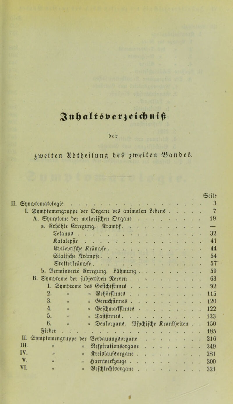 Jit 1)01 t$t>c rjct cfcitt^ ber jweiten 2fbtfyeilun9 be§ jweiten 33anbe§. ©eite II. ©tymbtomaiologie 3 I. ©tymbtomengrubbe bet Organe be3 animalen fiebern? 7 A. ©tymbtome ber motovifd)cn Organe 19 a. (§ri)ö{)te (Erregung. Ätambf — $etanuö 32 Jtatalebfte 41 (S^ite^tifc^e .Krämpfe 44 ©tatifd)e jträmpfe 54 ©totterfrämbfe 57 b. 93erminberte (Erregung. fiatymung 59 B. (Symptome bet fubjectiuen 9terüen . . % 63 1. ©tymbtome beö ©eftdjifttmeö 92 2. » » ©ef>ötfinne3 115 3. >. » ©erudjjtnneö 120 4. » » ©efdjmacfftnneö 122 5. » Sajljlmteö 123 6. » .. Senforganö. *ßftyd)ifdjc .firanffyeiten . . 150 Sieber 185 II. Stymblomengrubpe ber 33erbauungöorgane 216 HI. » »> Öiefpirationöorgane 249 IV. » » .ftreiöiauföotgane 281 V. » » Jöatnmerfjeuge 300 VI. » » ©efcfylec’btöorgane 321 I