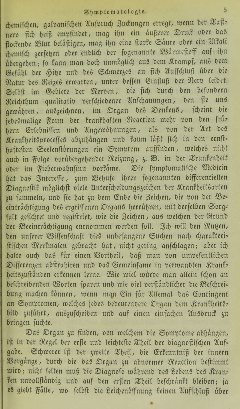 chemifchen, galvanifchen Anfpruch Sucfungen erregt, wenn ber Safts ncrö fich ()ei^ empfmbet, mag ihn ein äußerer £>ruc? ober baS ftoefenbe S3lut belajtigen, mag ihn eine ftarfe ©aure ober ein Alfalt djemifd) jerfefeen ober enbltcb ber fogenannte SBarmejtoff auf ihn übergeben: fo fann man hoch unmöglich auS bent .Krampf, auS bem ©efübl ber $ibe unb beS ©cbmerjeS an fid? 2l'uffd?Iu§ über bie 9tatur beS ateijeS erwarten, unter beffen ©influfj ber 9?erv leibet, ©clbjt im ©ebiete ber Heroen, bie fid) burd) ben befonbern 0veid)t()um qualitativ verriebener Aufhaltungen, ben fte unS gewahren, auSjeichnen, im £)rgan beS £)enfenS, fhetnt bie jebcSmalige Sorm ber franfbaften 9teaction mehr von ben frü* bern ©rlebniffen unb Angewöhnungen, als von ber Art be§ Äranfbeit§proceffeS abjubangen unb faum lafit ftd; in ben ernfts hafteten ©eelenftorungen ein ©pmptom aufftnben, welches nicht auch in ??olge vorübergebenber Steigung, $. SS. in ber Srunfenheit ober im S^berwahnfinn vorfame. £)ie fpmptomatifcbe 9J?ebicin bat baS Sntereffe, jum S3el)ufe ihrer fogenannten bifferenttellen ©iagnojiif mögliche viele UnterfdjeibungSjeichen ber ÄranfbeitSarten ju fammeln, unb fte hat bem ©nbe bie Seichen, bie von ber S3e= eintraebtigung beS ergriffenen £)rgan§ b^rrübren, mit berfelben ©org= falt gefiebtet unb regiftrirt, wie bie Seichen, auS welchen ber ©runb ber ^Beeinträchtigung entnommen werben füll. 5 h will ben üftuhen, ben unferer SBiffenfdjaft bieS unbefangene ©uchen nach d)arafteri= ftifhen SDterfmalen gebrad)t hat, nicht gering anfchlagen; aber ich halte auch baS für einen SSorthetl, baft man von unwefentlichen Differenzen abjtrabiren unb baS ©enietnfame in verwanbten .Kran?* heitSjujtanben erfennen lerne. Sßie wiel würbe man allein fchon an befchreibenben SBorten fparen unb wie viel verftanblicher bie S3efchrei= bung machen fontten, wenn mqn ©in für Allemal baS ©ontingent an ©pmptonten, weldjeS jebeS bebeutenbere £)rgan bem .KranfbeitSs bilb jufübrt, auSjufd;eiben unb auf einen einfachen AuSbrucf ju bringen fuchte. 2)aS Örgan ju ftnben, von weldjem bie ©pmptome abhangen, if? in ber Otegel ber erfte unb leichtefte S^hcil ber biagnoftifchen Aufs gäbe. ©cbwerer ift ber jweite Sb^il/ bie ©rfenntnifü ber innern Vorgänge, burch bie baS £)rgan ju abnormer ateaction bejtimmt wirb; nicht feiten mufi bie £)iagnofe wabrenb beS Lebens beS ,Kran= fen unvollftanbig unb auf ben erften Sbetl befdwanft bleiben; ja eS giebt Salle, wo felbjt bie Leichenöffnung feinen Auffchlup über