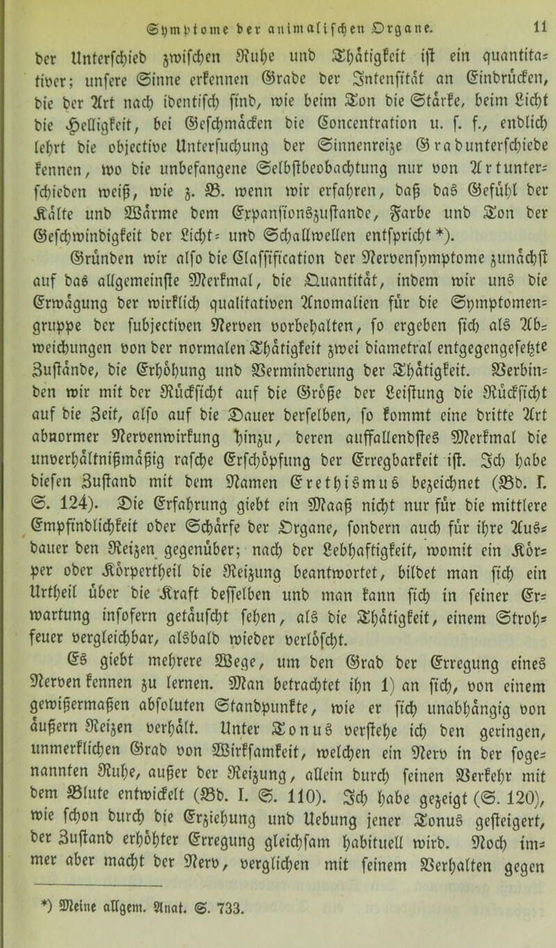 ber Unterfchieb gwifchen 9?uhe unb SEbdtigfcit ijt ein quantita= ttücr; unfcre (Sinne erfennen ©rabe ber Sntenfftat an ©inbrücfen, bie ber 2lrt nach ibentifd; ftnb, wie beim SEon bie ©tarfe, beim Sicht bie £eHigfeit, bei ©efchmdcfen bie ©oncentration u. f. f., enblich lebrt bie objectfoe Unterfuchung ber (Sinnenreize © ra bunterfchiebe fennen, wo bie unbefangene ©elbftbeobachtung nur oon 2£rtunter* fcbiebcn weif, wie g. 23. wenn wir erfahren, baf ba3 ©efübl ber Ädlte unb SBdrme bcm ©rpanffonäguftanbe, §arbe unb 5Eon ber ©efdjwinbigfeit ber Sicht- unb ©challwellen entfpricht *). ©runben wir alfo bie ©lafftftcation ber Sfterüenfpmptome gunacbf auf baö aUgemeinfte SRerfmal, bie Quantität, inbem wir un3 bie ©rwdgung ber wirflich qualitativen Anomalien für bie ©ptnptomen= gruppe ber fubjectioen Heroen oorbehalten, fo ergeben ftdb al§ 2lbs weicbungen oonber normalen SEhdtigfeit gwei biametral entgegengefefjte Buftdnbe, bie ©rhohung unb SSerminberung ber SEhdtigfeit. S3erbin= ben wir mit ber 3? ü cf ft d)t auf bie ©rofe ber Seiftung bie Stücfficht auf bie Seit, alfo auf bie Sauer berfelben, fo fommt eine britte 2(rt abnormer Steröenwirfung tyngu, beren auffallenbftee? SOterfmal bie unoerhdltnifmdfig rafche ©rfcfjopfung ber ©rregbarfeit ijf. Sch höbe biefen Sujlanb mit bem tarnen ©rethiSmuö bezeichnet (33b. L ©. 124). Sie ©rfahrung giebt ein SQtaaf nidjt nur für bie mittlere ©mpfinblichfeit ober ©chdrfe ber Organe, fonbern auch für ihre 2lu3* bauer ben Steigen gegenüber; nach ber ßebhaftigfeif, womit ein ^or= per ober .Körperteil bie Steigung beantwortet, bt'lbet man ftch ein Urtheil über bie .Kraft beffelben unb man fann ftcb in feiner ©r= Wartung infofern getaufdht fehen, ale> bie SEhdtigfeit, einem (Stroh- feuer vergleichbar, aßbalb wieber verlofcht. ©§ giebt mehrere SBege, um ben ©rab ber ©rregung eineg Serben fennen gu lernen. 9ftan betrachtet ihn 1) an ft cf), üon einem gewifermafen abfoluten ©tanbpunfte, wie er [ich unabhängig oon aufern Steigen verhalt. Unter &onu3 verftehe ich ben geringen, unmerflichen ©rab oon Sßirffamfeit, welchen ein SZero in ber foge- nannten Stube, auf er ber Steigung, allein burdh feinen SSerfehr mit bem 33lute entwicfelt (33b. I. ©. 110). Sch höbe gegeigt (©. 120), wie fchon burch bie ©rgiebung unb Hebung jener SEonuS gefteigert, ber Suftanb erhöhter ©rregung gleichfam ^öbttueU wirb. 9locf? tm* mer aber madht ber Stero, verglichen mit feinem Verhalten gegen *) SDZelne öligem. Slnat. 733.