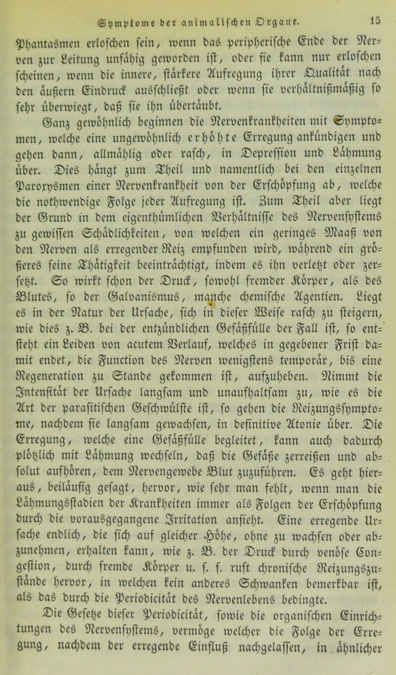 9)f)anta$men erlofchen fein, wenn baS ^>ertpf>crtfrf>e ©nbe ber 9ters oen jur ßeitung unfähig geworben ift, ober fte fann nur erlofchen fdjeinen, wenn bie innere, fiarfere Aufregung ihrer Qualität nach ben äußern ©inbrucf auSfchließt ober wenn fte oerhaltnifimaßig fo fel?r überwtegt, baß fte ihn übertaubt. ©anj gewöhnlich beginnen bie Üfteroenfranfheiten mit ©pntptos men, welche eine ungewöhnlich erhöhte ©rregttng anfünbigen unb gehen bann, allntahlig ober rafd;, in 3>preffton unb Sahmung über. £>ieS fyangt jurn £l)eil unb namentlich bei ben einzelnen $)arorpSmen einer üJZeroenfrattfheit oon ber ©rfdjopfung ab, welche bie nothwenbige golge jcber Aufregung ift. Sunt &heil aber liegt ber ©runb in bem eigentümlichen S3erl;attniffe beS 9teroenfpftemS ju gemtffen ©chablichfeiten, oon welchen ein geringes 9J?aaß oon ben Heroen als erregenber 9tet§ entpfunben wirb, währenb ein gro= ßereS feine &f)atigFeit beeinträchtigt, tnbem eS ihn oerle^t ober ger= fe^t. ©o wirft fdjon ber £)rucf, fowohl frcmber Üorper, als beS 33luteS, fo ber ©aloaniSmuS, manche chemifd^e 2tgentien. Siegt eS in ber 9tatur ber Urfache, ftd; in bicfer Sßeife rafch gu fteigern, wie bieS g. 33. bei ber entjünblichen ©efaßfülle ber gall ift, fo ent= jteht ein ßetben oon acutem Verlauf, welches in gegebener griff ba= mit enbet, bie gunction beS Sternen mentgftenS temporar, bis eine Degeneration $u «Stanbe gefommen ift, aufjuheben. stimmt bie Sntenfitat ber Urfache langfam unb unaufhaltfant ju, wie eS bie 2£rt ber parafitifdjen ©efdjwülfte ift, fo gehen bie 9tci§ungSfpmpto= me, nachbem fte langfam gewachfen, in beftnitioe 2£tonie über. £)ie ©rregung, welche eine ©efaßfülle begleitet, fann auch baburch plohlich mit Sahmung wechfeln, baß bie ©efaße gerreißen unb abs folut aufh&ren, bem Steroengewebe 33lut gujuführen. ©S geht f)ier= aus, beiläufig gefagt, heroor, wie fef;r man fehlt, wenn man bie SahmungSftabien ber itranfheiten immer als golgen ber ©rfchopfung burch bie uorauSgegangene Irritation anfteht. ©ine crregenbe Urs fache enblid), bie ft'dh auf gleicher «£>&he, ohne ju wachfen ober abs junehmen, erhalten fann, wie j. 33. ber £)rucf burch oenofe ©on= geftion, burch frembe Jtorper u. f. f. ruft d;ronifd)e DteijungSjus ftanbe heroor, in welchen fein anbereS ©chwanfen bemerfbar ift, als baS burd; bie D)eriobicitat beS SteroenlebenS bebtngte. £>ie ©efefje biefer ^eriobicitat, fowie bie organifchen ©inrich= tungen beS SteroenfpftemS, nermoge welcher bie golge ber ©rre= gung, nachbem ber erregenbe ©influß nachgelaffen, in ähnlicher