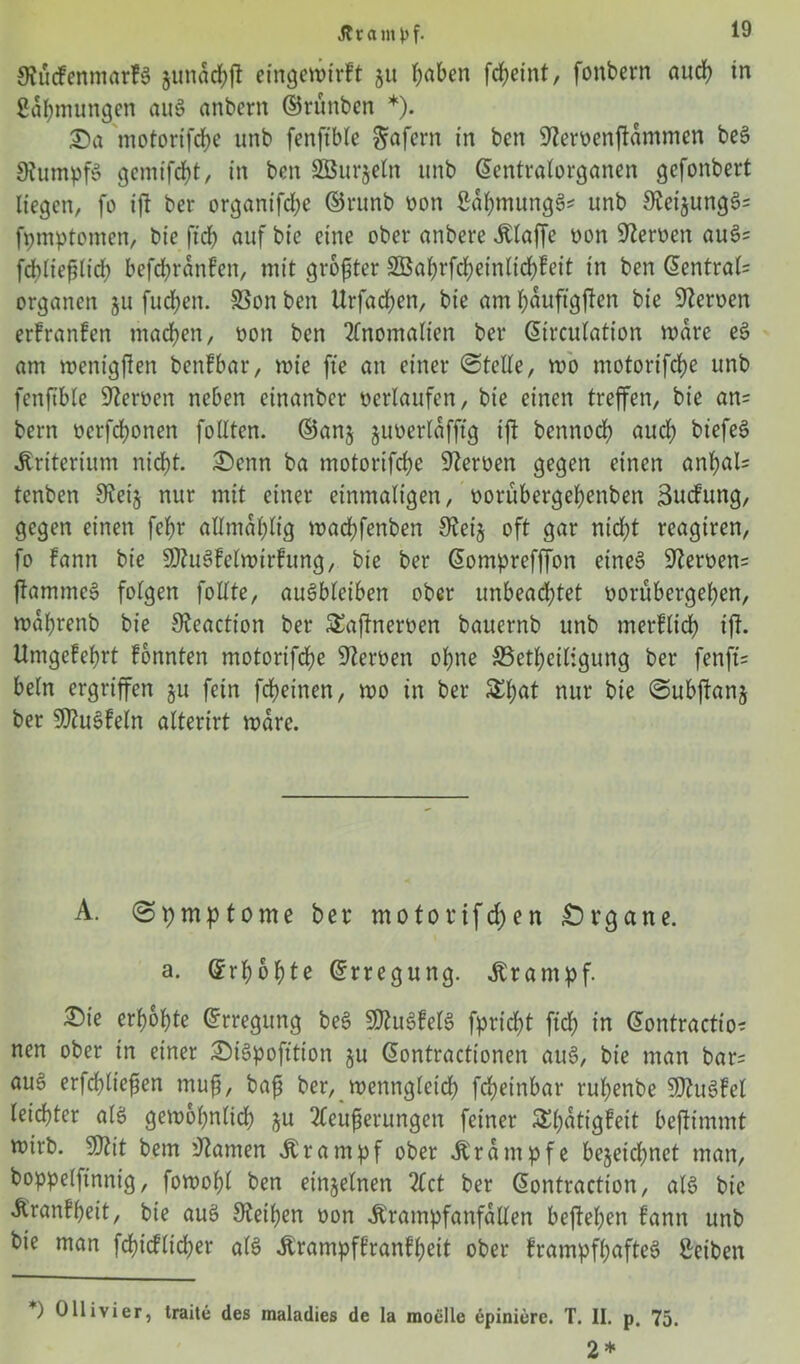 9?ü(fenmar?$ gunacbft eingewtrft 51t fjaben fc^etnt, fonbern auch in ßdhmungen au8 anbcrn ©rünben *). £>a motorifcbe unb fenftble Sofern in ben sJteroenffdmmen beS 9fumpf§ gemifcbt, in ben SBurjeln unb ©entralorganen gefonbert liegen, fo ijl ber organifdje ©runb oon ßäfymungS* unb 9ieijung§= fpmptomen, bie ffcb auf bie eine ober onbere itlaffe oon Heroen aus>= fdiließlidb befdjranfen, mit größter 3öabrfd;einlid)!eit in ben @entral= Organen 511 fucpen. SSon ben Urfacben, bie am Jjauftgflen bie Heroen erfranfen machen, oon ben Anomalien ber ©trcutation wäre e§ am menigfien benfbar, mie fte an einer ©teile, wo motorifcbe unb fenftble Heroen neben cinanbcr oerlaufen, bie einen treffen, bie an= bern ocrfcbonen folltcn. ©an$ juoerldfftg ifi bennocfy auch biefeS Kriterium nicht. £)enn ba motorifcbe Heroen gegen einen anbal= tenben 9vei§ nur mit einer einmaligen, oorubergebenben Sucfrmg, gegen einen febr allmabltg wacbfenben 9cei§ oft gar nicht reagiren, fo fann bie SJtuSfelwirfung, bie ber ©omprefffon eine§ 9?eroen= flamme» folgen foUte, auSbleiben ober unbeachtet oorübergeben, wdbrenb bie Keaction ber Saflneroen bauernb unb m erblich ift. Umgefebrt fönnten motorifcbe Heroen ohne SSetbeiligung ber fenfts beln ergriffen §u fein fcbeinen, wo in ber &bat nur bie ©ubflanj ber SOZu^feln alterirt wäre. A. ©pmptome ber motorifd)en Organe. a. Gfrbobte ©rregung. .Krampf. ®ie erbobte Erregung be3 SDtuSfetS fpricbt ftd; in ©ontractio* nen ober in einer &t3pofttion ju ©ontractionen aue>, bie man bar= au§ erfcbließen muß, baß ber, wenngleich fcbeinbar rubenbe SD^uöFcl leichter als gewöhnlich j$u 2Ceußerungen feiner S^t>atigfeit beflimmt wirb. 9ftit bem tarnen .Krampf ober .Krampfe bejeirfjnet man, boppelftnnig, fowobl ben einzelnen Zct ber ©ontraction, als bie Äranfbeit, bie aus Steiben oon .Krampfanfällen befleißen f’ann unb bie man fcbicflicber als itrampftranfbeit ober frampfbafteS Reiben *) Üllivier, Iraite des maladies de la raoelle epiniere. T. II. p. 75. 2*