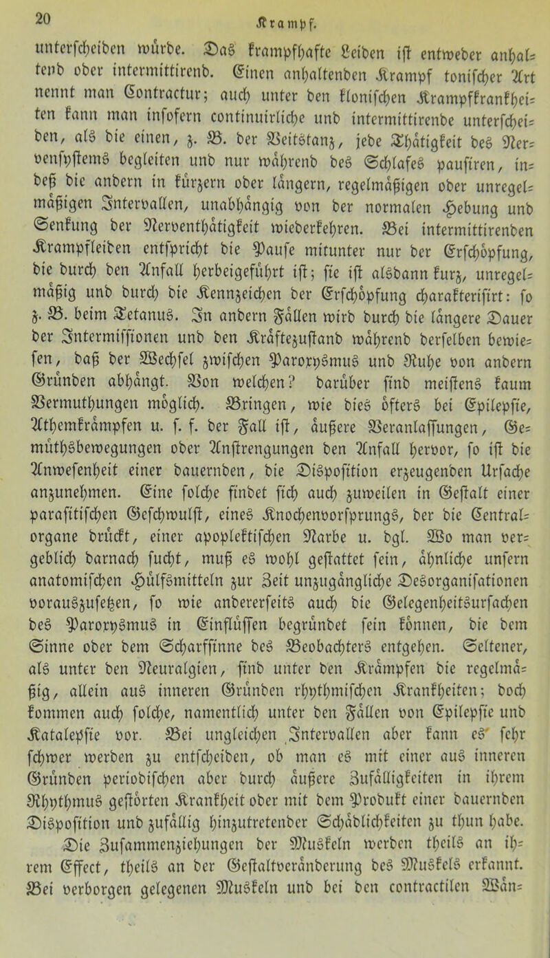 unterfcheiben würbe. DaS frampfhafte Serben iß entweber anhak tenb ober tntermittirenb. ©inen anhattenben Krampf tonifcher 2Crt nennt man ©ontractur; auch unter ben f(onifd;en Ärampffranfhek ten fann man infofern continuirlicße unb intermittirenbe unterfthek ben, als bie einen, j. ©. ber ©eitstanj, jebe Sßatigfeit beS Ner= PenfpßemS begleiten unb nur wal;rcnb beS ©chtafeS pauftren, in= be^ bie anbern in fürjem ober langem, regelmäßigen ober unregeU mäßigen Snteroallen, unabhängig pon ber normalen Hebung unb ©enfung ber Neroenthatigfeit wieberfehren. ©ei intermittirenben Ärampfleiben entfprießt bie $aufe mitunter nur ber ©rfdjopfung, bie bureb ben Unfall herbeigeführt ift; fie ift aisbann furj, unregeU mäßig unb burcb bie .Kennzeichen ber ©rfchopfung djarafterifirt: fo i- beim SEetanuS. Sn anbern fallen wirb burcb bie längere Dauer ber Sntermiffioncn unb ben Äräftejußanb waßrenb berfelben bewie= fen, baß ber SBecbfel jmtfdjen ^ParorpSmuS unb Nuße oon anbern ©rünben abbangt. ©on welchen? barüber ftnb meißenS faurn SBermutbungen möglich, ©.ringen, wie bieS öfters bei ©pilepfte, mbemframpfen u. f. f. ber §atl ift, äußere SSeranlaffungen, ©e= müthSbewegungen ober 2Cnßrengungen ben Unfall f>erüor, fo iß bie 2Tnwefenbett einer bauernben, bie DiSpofttion erjeugenben Urfacbe anjunehmen. ©ine folcbe ftnbet ftd> audb zuweilen in ©eßalt einer paraftttfepen ©efebwulß, eines .KnochenoorfprungS, ber bie ©entrak organe brüdt, einer apopleftifchen Narbe u. bgl. SBo man per= geblidb barnaep fuept, muß eS wopl geßattet fein, ähnliche unfern anatomifepen «£>ülfSmttteln jur Seit unzugängliche DeSorganifationen oorauSjufe^en, fo wie anbererfeitS auch bie ©etegenpeitSurfacpen beS 9)arorpSmuS in ©tnßüßen begrünbet fein fonnen, bie bem ©inne ober bem ©eparfftnne bcS ©eobacpterS entgehen, ©eltener, als unter ben Neuralgien, ftnb unter ben Trümpfen bie rcgelma= ßtg, allein auS inneren ©rünben rpptpmifchen .Kranfpeiten; boeb fommen auch fold;e, namentlich unter ben fallen pon ©pilepfte unb Jtatalepfie Por. ©ei ungleichen Snteroallen aber fann eS' fepr fcpwer werben ju entfepeiben, ob man eS mit einer auS inneren ©rünben pertobifepen aber burep äußere Sufalligfciten in ihrem NpptpmuS geßorten Äranfpeit ober mit bem §)robuft einer bauernben DiSpofttion unb zufällig pinzutretenber ©df>ablicf>feiten 51t thun habe. Die ßufammenziepungen ber SNuSfeln werben tpeilS an ip= rem ©ffect, theilS an ber ©eßaltoeranberung beS N?uSfelS erfannt. ©ei perborgen gelegenen NtuSfeln unb bei ben contractilen 2öan=